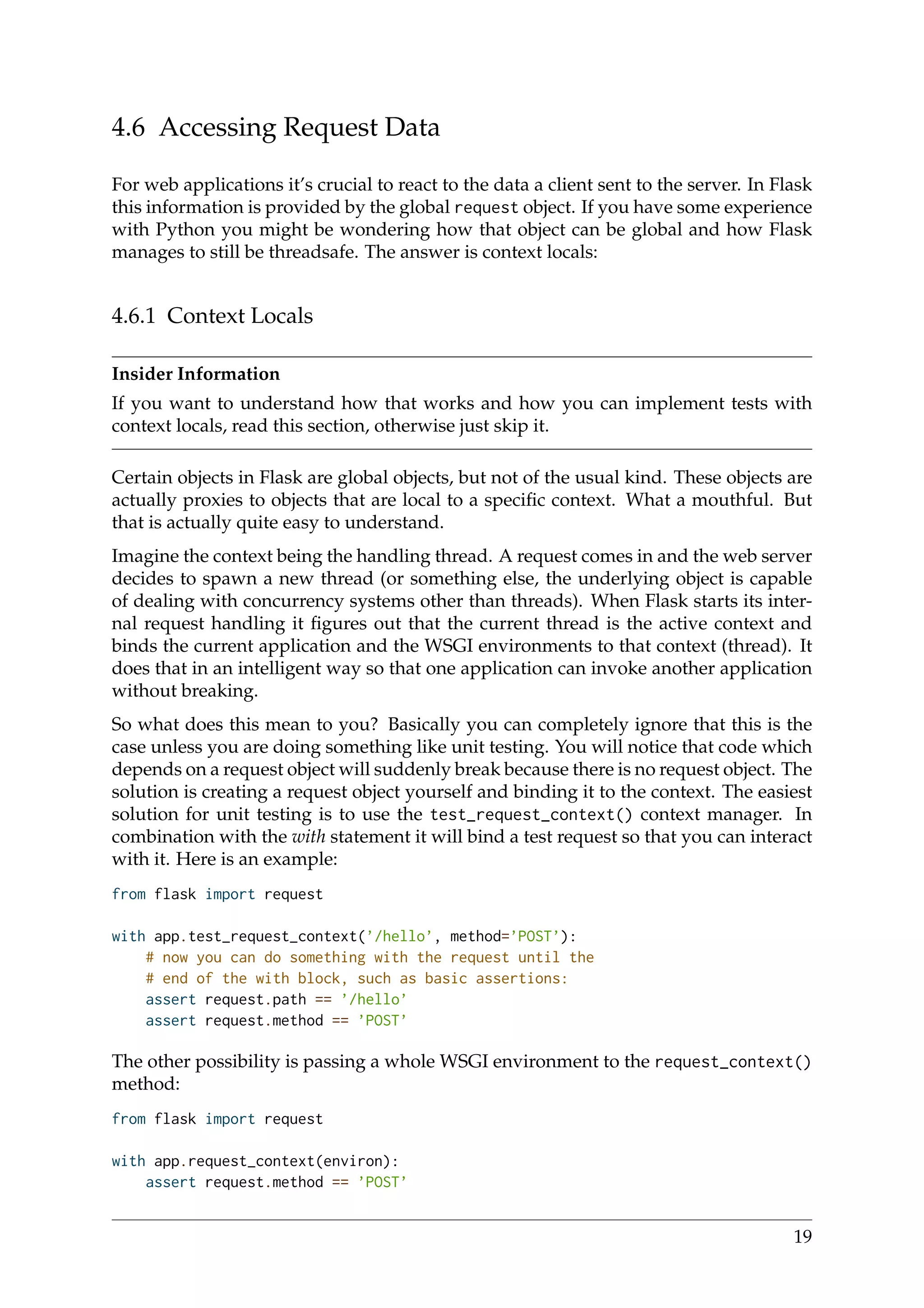 4.6 Accessing Request Data
For web applications it’s crucial to react to the data a client sent to the server. In Flask
this information is provided by the global request object. If you have some experience
with Python you might be wondering how that object can be global and how Flask
manages to still be threadsafe. The answer is context locals:
4.6.1 Context Locals
Insider Information
If you want to understand how that works and how you can implement tests with
context locals, read this section, otherwise just skip it.
Certain objects in Flask are global objects, but not of the usual kind. These objects are
actually proxies to objects that are local to a speciﬁc context. What a mouthful. But
that is actually quite easy to understand.
Imagine the context being the handling thread. A request comes in and the web server
decides to spawn a new thread (or something else, the underlying object is capable
of dealing with concurrency systems other than threads). When Flask starts its inter-
nal request handling it ﬁgures out that the current thread is the active context and
binds the current application and the WSGI environments to that context (thread). It
does that in an intelligent way so that one application can invoke another application
without breaking.
So what does this mean to you? Basically you can completely ignore that this is the
case unless you are doing something like unit testing. You will notice that code which
depends on a request object will suddenly break because there is no request object. The
solution is creating a request object yourself and binding it to the context. The easiest
solution for unit testing is to use the test_request_context() context manager. In
combination with the with statement it will bind a test request so that you can interact
with it. Here is an example:
from flask import request
with app.test_request_context(’/hello’, method=’POST’):
# now you can do something with the request until the
# end of the with block, such as basic assertions:
assert request.path == ’/hello’
assert request.method == ’POST’
The other possibility is passing a whole WSGI environment to the request_context()
method:
from flask import request
with app.request_context(environ):
assert request.method == ’POST’
19
 