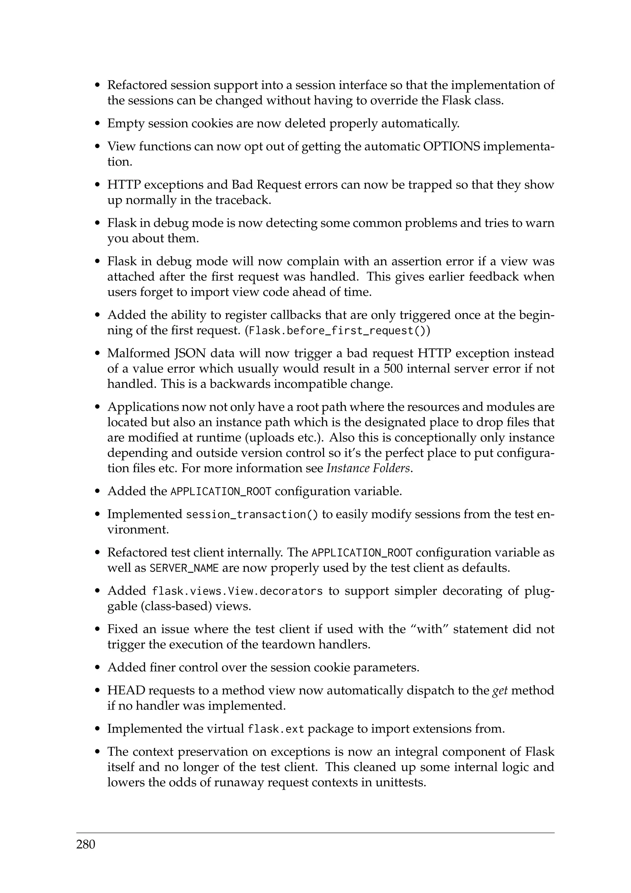 • Refactored session support into a session interface so that the implementation of
the sessions can be changed without having to override the Flask class.
• Empty session cookies are now deleted properly automatically.
• View functions can now opt out of getting the automatic OPTIONS implementa-
tion.
• HTTP exceptions and Bad Request errors can now be trapped so that they show
up normally in the traceback.
• Flask in debug mode is now detecting some common problems and tries to warn
you about them.
• Flask in debug mode will now complain with an assertion error if a view was
attached after the ﬁrst request was handled. This gives earlier feedback when
users forget to import view code ahead of time.
• Added the ability to register callbacks that are only triggered once at the begin-
ning of the ﬁrst request. (Flask.before_first_request())
• Malformed JSON data will now trigger a bad request HTTP exception instead
of a value error which usually would result in a 500 internal server error if not
handled. This is a backwards incompatible change.
• Applications now not only have a root path where the resources and modules are
located but also an instance path which is the designated place to drop ﬁles that
are modiﬁed at runtime (uploads etc.). Also this is conceptionally only instance
depending and outside version control so it’s the perfect place to put conﬁgura-
tion ﬁles etc. For more information see Instance Folders.
• Added the APPLICATION_ROOT conﬁguration variable.
• Implemented session_transaction() to easily modify sessions from the test en-
vironment.
• Refactored test client internally. The APPLICATION_ROOT conﬁguration variable as
well as SERVER_NAME are now properly used by the test client as defaults.
• Added flask.views.View.decorators to support simpler decorating of plug-
gable (class-based) views.
• Fixed an issue where the test client if used with the “with” statement did not
trigger the execution of the teardown handlers.
• Added ﬁner control over the session cookie parameters.
• HEAD requests to a method view now automatically dispatch to the get method
if no handler was implemented.
• Implemented the virtual flask.ext package to import extensions from.
• The context preservation on exceptions is now an integral component of Flask
itself and no longer of the test client. This cleaned up some internal logic and
lowers the odds of runaway request contexts in unittests.
280
 