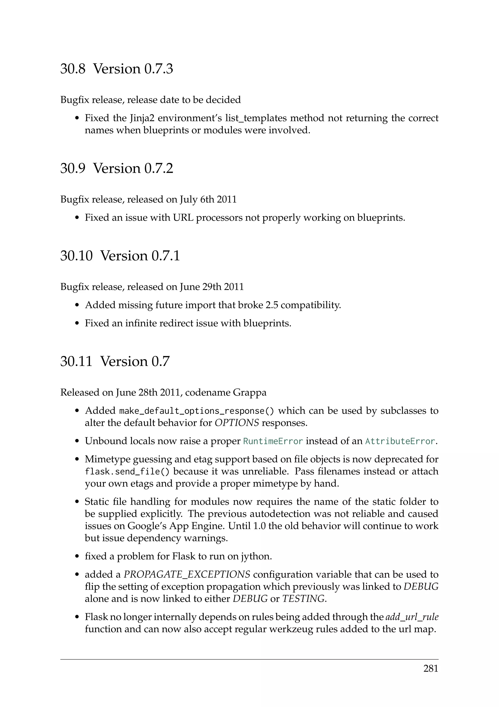 30.8 Version 0.7.3
Bugﬁx release, release date to be decided
• Fixed the Jinja2 environment’s list_templates method not returning the correct
names when blueprints or modules were involved.
30.9 Version 0.7.2
Bugﬁx release, released on July 6th 2011
• Fixed an issue with URL processors not properly working on blueprints.
30.10 Version 0.7.1
Bugﬁx release, released on June 29th 2011
• Added missing future import that broke 2.5 compatibility.
• Fixed an inﬁnite redirect issue with blueprints.
30.11 Version 0.7
Released on June 28th 2011, codename Grappa
• Added make_default_options_response() which can be used by subclasses to
alter the default behavior for OPTIONS responses.
• Unbound locals now raise a proper RuntimeError instead of an AttributeError.
• Mimetype guessing and etag support based on ﬁle objects is now deprecated for
flask.send_file() because it was unreliable. Pass ﬁlenames instead or attach
your own etags and provide a proper mimetype by hand.
• Static ﬁle handling for modules now requires the name of the static folder to
be supplied explicitly. The previous autodetection was not reliable and caused
issues on Google’s App Engine. Until 1.0 the old behavior will continue to work
but issue dependency warnings.
• ﬁxed a problem for Flask to run on jython.
• added a PROPAGATE_EXCEPTIONS conﬁguration variable that can be used to
ﬂip the setting of exception propagation which previously was linked to DEBUG
alone and is now linked to either DEBUG or TESTING.
• Flask no longer internally depends on rules being added through the add_url_rule
function and can now also accept regular werkzeug rules added to the url map.
281
 