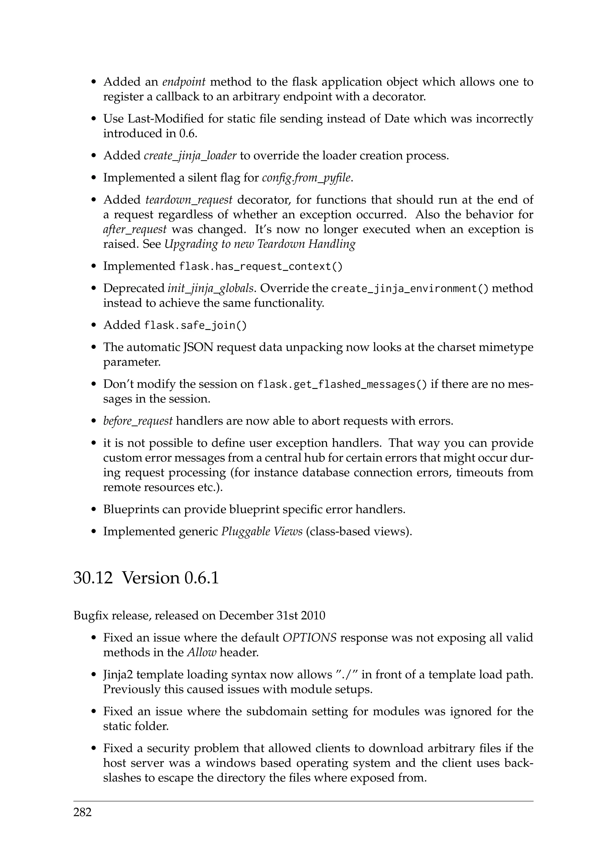 • Added an endpoint method to the ﬂask application object which allows one to
register a callback to an arbitrary endpoint with a decorator.
• Use Last-Modiﬁed for static ﬁle sending instead of Date which was incorrectly
introduced in 0.6.
• Added create_jinja_loader to override the loader creation process.
• Implemented a silent ﬂag for conﬁg.from_pyﬁle.
• Added teardown_request decorator, for functions that should run at the end of
a request regardless of whether an exception occurred. Also the behavior for
after_request was changed. It’s now no longer executed when an exception is
raised. See Upgrading to new Teardown Handling
• Implemented flask.has_request_context()
• Deprecated init_jinja_globals. Override the create_jinja_environment() method
instead to achieve the same functionality.
• Added flask.safe_join()
• The automatic JSON request data unpacking now looks at the charset mimetype
parameter.
• Don’t modify the session on flask.get_flashed_messages() if there are no mes-
sages in the session.
• before_request handlers are now able to abort requests with errors.
• it is not possible to deﬁne user exception handlers. That way you can provide
custom error messages from a central hub for certain errors that might occur dur-
ing request processing (for instance database connection errors, timeouts from
remote resources etc.).
• Blueprints can provide blueprint speciﬁc error handlers.
• Implemented generic Pluggable Views (class-based views).
30.12 Version 0.6.1
Bugﬁx release, released on December 31st 2010
• Fixed an issue where the default OPTIONS response was not exposing all valid
methods in the Allow header.
• Jinja2 template loading syntax now allows ”./” in front of a template load path.
Previously this caused issues with module setups.
• Fixed an issue where the subdomain setting for modules was ignored for the
static folder.
• Fixed a security problem that allowed clients to download arbitrary ﬁles if the
host server was a windows based operating system and the client uses back-
slashes to escape the directory the ﬁles where exposed from.
282
 