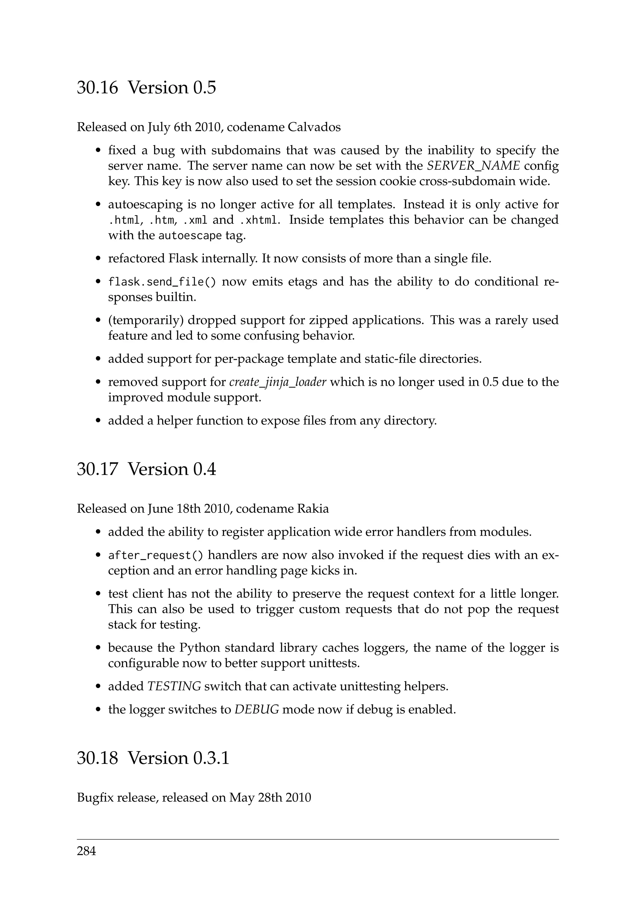 30.16 Version 0.5
Released on July 6th 2010, codename Calvados
• ﬁxed a bug with subdomains that was caused by the inability to specify the
server name. The server name can now be set with the SERVER_NAME conﬁg
key. This key is now also used to set the session cookie cross-subdomain wide.
• autoescaping is no longer active for all templates. Instead it is only active for
.html, .htm, .xml and .xhtml. Inside templates this behavior can be changed
with the autoescape tag.
• refactored Flask internally. It now consists of more than a single ﬁle.
• flask.send_file() now emits etags and has the ability to do conditional re-
sponses builtin.
• (temporarily) dropped support for zipped applications. This was a rarely used
feature and led to some confusing behavior.
• added support for per-package template and static-ﬁle directories.
• removed support for create_jinja_loader which is no longer used in 0.5 due to the
improved module support.
• added a helper function to expose ﬁles from any directory.
30.17 Version 0.4
Released on June 18th 2010, codename Rakia
• added the ability to register application wide error handlers from modules.
• after_request() handlers are now also invoked if the request dies with an ex-
ception and an error handling page kicks in.
• test client has not the ability to preserve the request context for a little longer.
This can also be used to trigger custom requests that do not pop the request
stack for testing.
• because the Python standard library caches loggers, the name of the logger is
conﬁgurable now to better support unittests.
• added TESTING switch that can activate unittesting helpers.
• the logger switches to DEBUG mode now if debug is enabled.
30.18 Version 0.3.1
Bugﬁx release, released on May 28th 2010
284
 