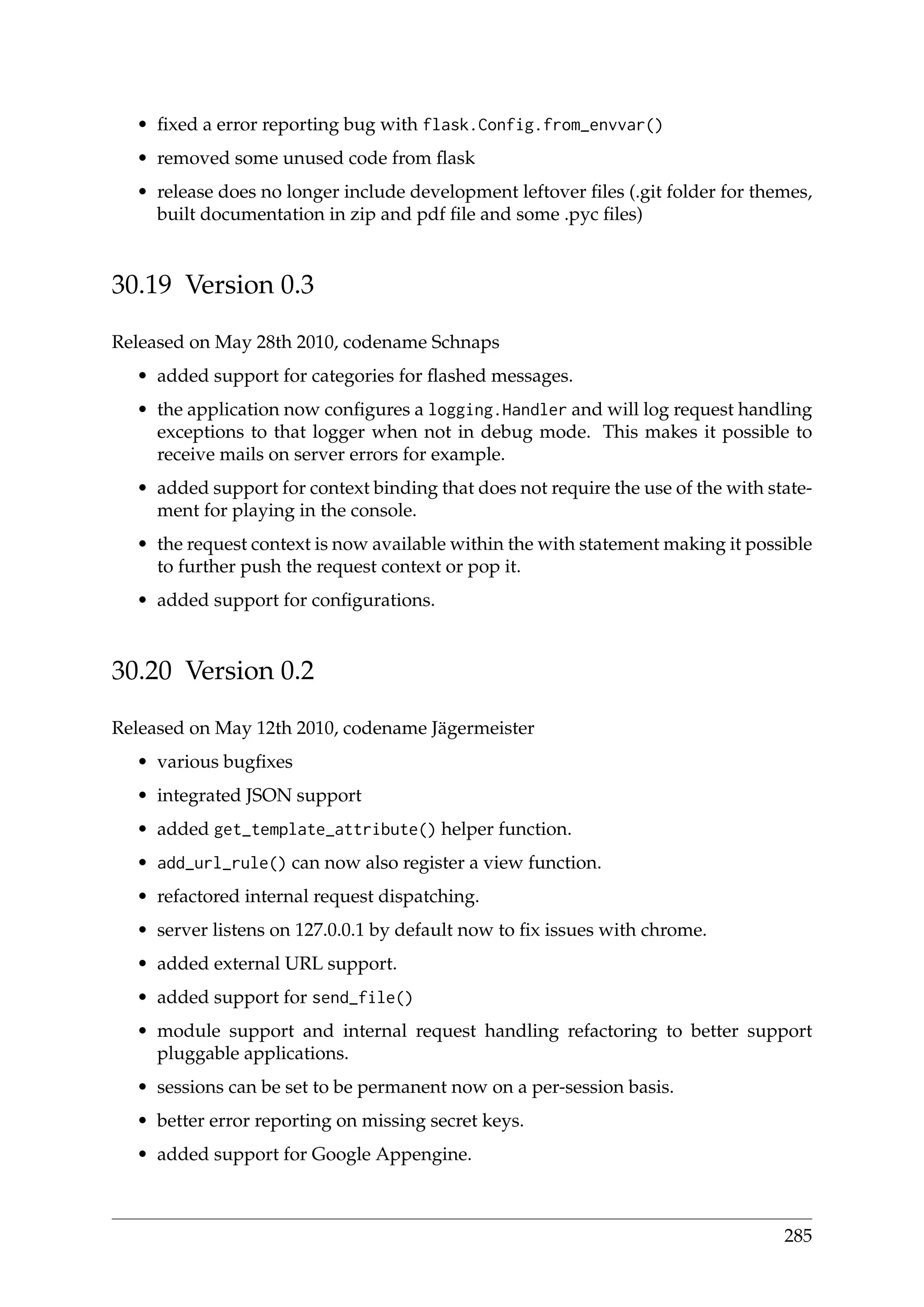 • ﬁxed a error reporting bug with flask.Config.from_envvar()
• removed some unused code from ﬂask
• release does no longer include development leftover ﬁles (.git folder for themes,
built documentation in zip and pdf ﬁle and some .pyc ﬁles)
30.19 Version 0.3
Released on May 28th 2010, codename Schnaps
• added support for categories for ﬂashed messages.
• the application now conﬁgures a logging.Handler and will log request handling
exceptions to that logger when not in debug mode. This makes it possible to
receive mails on server errors for example.
• added support for context binding that does not require the use of the with state-
ment for playing in the console.
• the request context is now available within the with statement making it possible
to further push the request context or pop it.
• added support for conﬁgurations.
30.20 Version 0.2
Released on May 12th 2010, codename Jägermeister
• various bugﬁxes
• integrated JSON support
• added get_template_attribute() helper function.
• add_url_rule() can now also register a view function.
• refactored internal request dispatching.
• server listens on 127.0.0.1 by default now to ﬁx issues with chrome.
• added external URL support.
• added support for send_file()
• module support and internal request handling refactoring to better support
pluggable applications.
• sessions can be set to be permanent now on a per-session basis.
• better error reporting on missing secret keys.
• added support for Google Appengine.
285
 