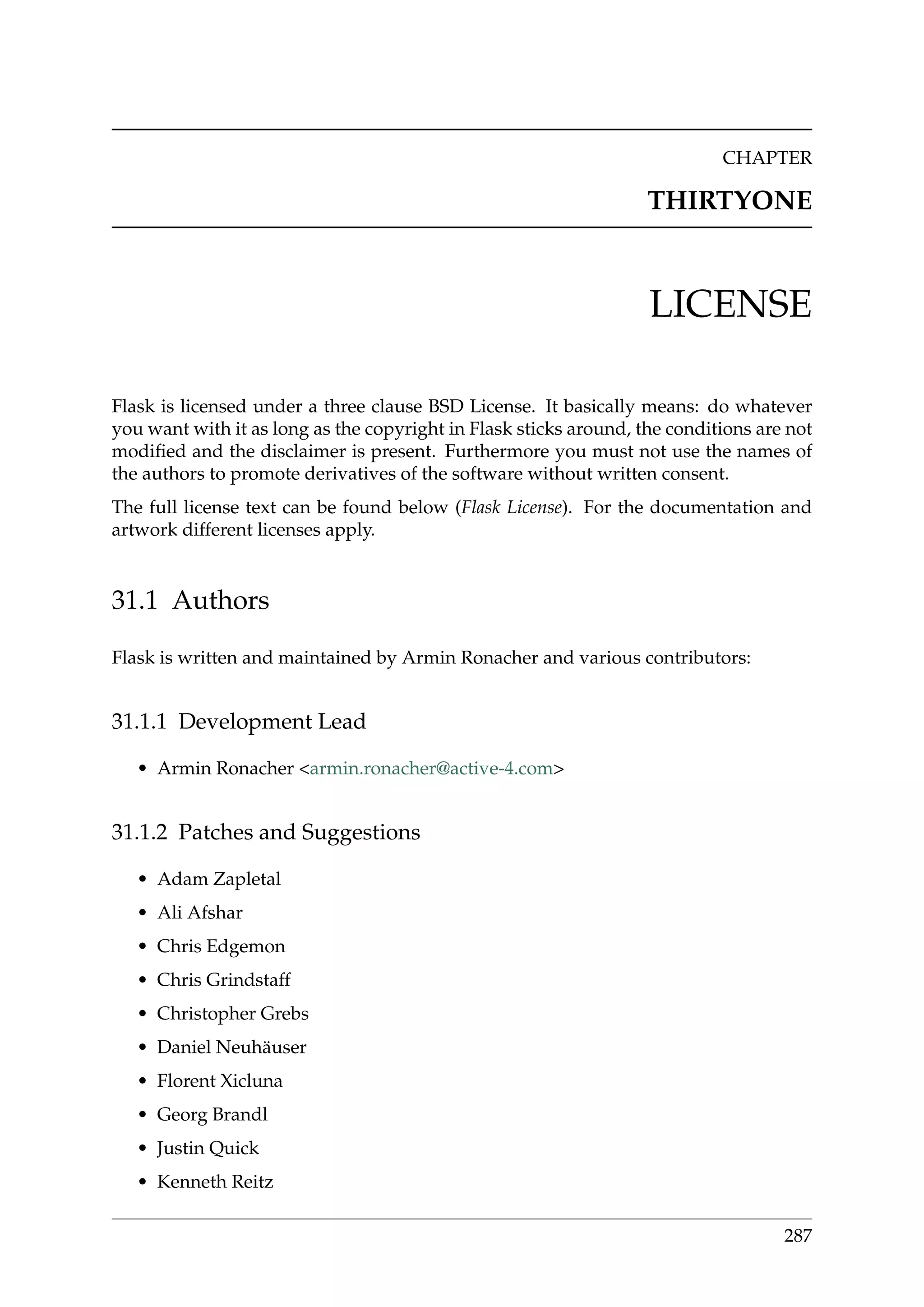 CHAPTER
THIRTYONE
LICENSE
Flask is licensed under a three clause BSD License. It basically means: do whatever
you want with it as long as the copyright in Flask sticks around, the conditions are not
modiﬁed and the disclaimer is present. Furthermore you must not use the names of
the authors to promote derivatives of the software without written consent.
The full license text can be found below (Flask License). For the documentation and
artwork different licenses apply.
31.1 Authors
Flask is written and maintained by Armin Ronacher and various contributors:
31.1.1 Development Lead
• Armin Ronacher <armin.ronacher@active-4.com>
31.1.2 Patches and Suggestions
• Adam Zapletal
• Ali Afshar
• Chris Edgemon
• Chris Grindstaff
• Christopher Grebs
• Daniel Neuhäuser
• Florent Xicluna
• Georg Brandl
• Justin Quick
• Kenneth Reitz
287
 
