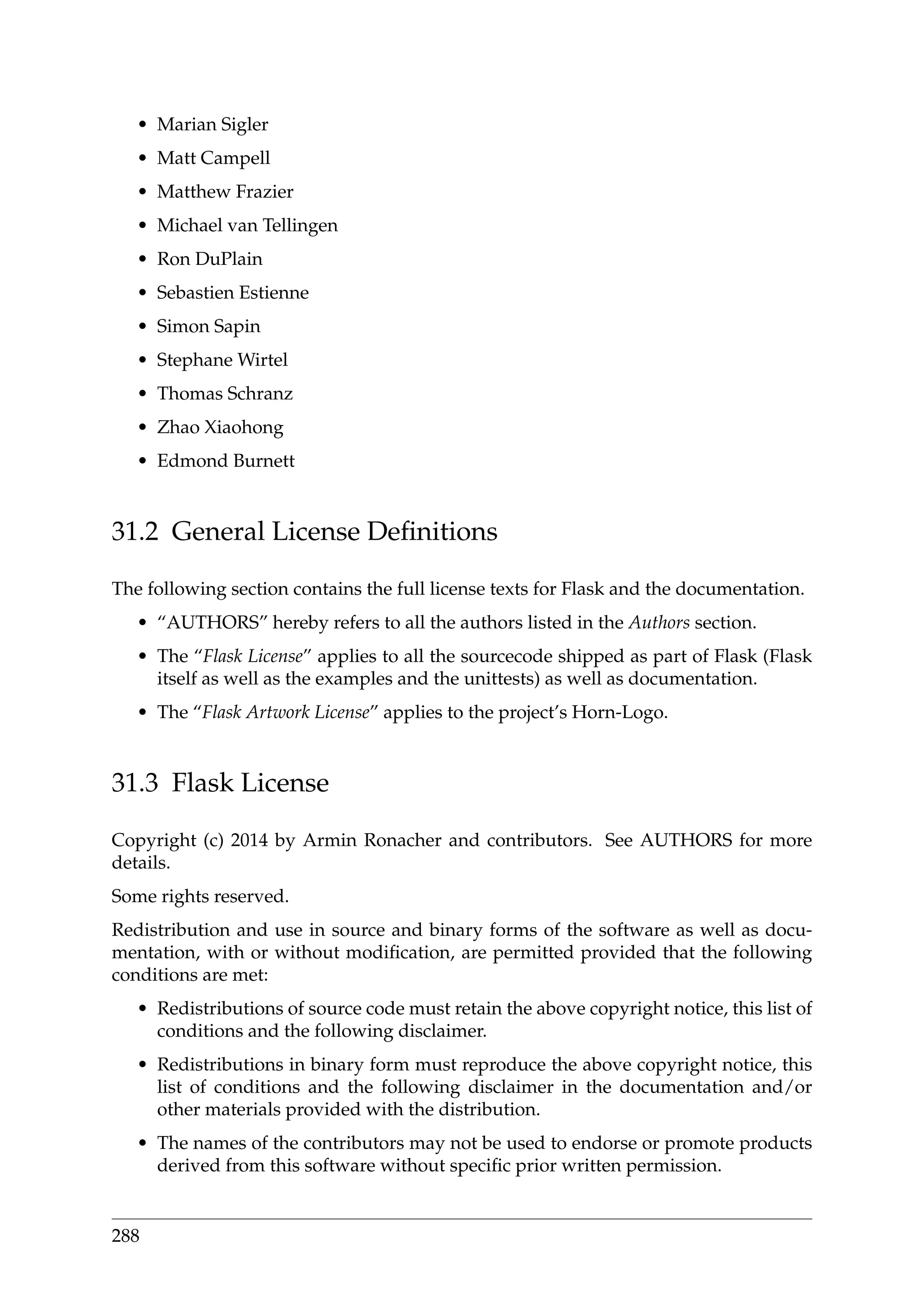 • Marian Sigler
• Matt Campell
• Matthew Frazier
• Michael van Tellingen
• Ron DuPlain
• Sebastien Estienne
• Simon Sapin
• Stephane Wirtel
• Thomas Schranz
• Zhao Xiaohong
• Edmond Burnett
31.2 General License Deﬁnitions
The following section contains the full license texts for Flask and the documentation.
• “AUTHORS” hereby refers to all the authors listed in the Authors section.
• The “Flask License” applies to all the sourcecode shipped as part of Flask (Flask
itself as well as the examples and the unittests) as well as documentation.
• The “Flask Artwork License” applies to the project’s Horn-Logo.
31.3 Flask License
Copyright (c) 2014 by Armin Ronacher and contributors. See AUTHORS for more
details.
Some rights reserved.
Redistribution and use in source and binary forms of the software as well as docu-
mentation, with or without modiﬁcation, are permitted provided that the following
conditions are met:
• Redistributions of source code must retain the above copyright notice, this list of
conditions and the following disclaimer.
• Redistributions in binary form must reproduce the above copyright notice, this
list of conditions and the following disclaimer in the documentation and/or
other materials provided with the distribution.
• The names of the contributors may not be used to endorse or promote products
derived from this software without speciﬁc prior written permission.
288
 