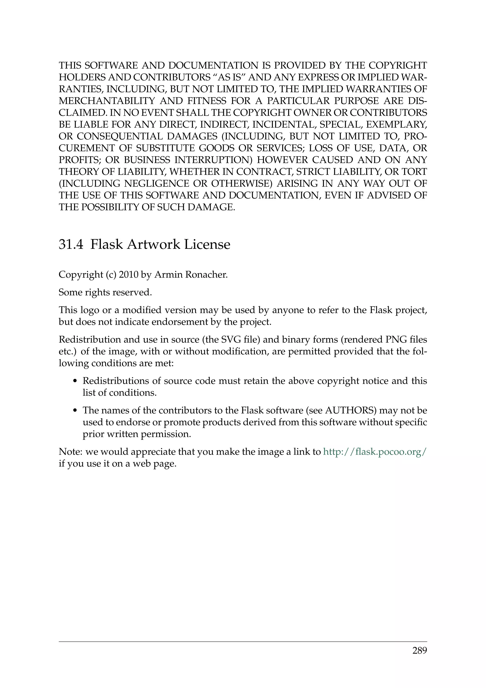 THIS SOFTWARE AND DOCUMENTATION IS PROVIDED BY THE COPYRIGHT
HOLDERS AND CONTRIBUTORS “AS IS” AND ANY EXPRESS OR IMPLIED WAR-
RANTIES, INCLUDING, BUT NOT LIMITED TO, THE IMPLIED WARRANTIES OF
MERCHANTABILITY AND FITNESS FOR A PARTICULAR PURPOSE ARE DIS-
CLAIMED. IN NO EVENT SHALL THE COPYRIGHT OWNER OR CONTRIBUTORS
BE LIABLE FOR ANY DIRECT, INDIRECT, INCIDENTAL, SPECIAL, EXEMPLARY,
OR CONSEQUENTIAL DAMAGES (INCLUDING, BUT NOT LIMITED TO, PRO-
CUREMENT OF SUBSTITUTE GOODS OR SERVICES; LOSS OF USE, DATA, OR
PROFITS; OR BUSINESS INTERRUPTION) HOWEVER CAUSED AND ON ANY
THEORY OF LIABILITY, WHETHER IN CONTRACT, STRICT LIABILITY, OR TORT
(INCLUDING NEGLIGENCE OR OTHERWISE) ARISING IN ANY WAY OUT OF
THE USE OF THIS SOFTWARE AND DOCUMENTATION, EVEN IF ADVISED OF
THE POSSIBILITY OF SUCH DAMAGE.
31.4 Flask Artwork License
Copyright (c) 2010 by Armin Ronacher.
Some rights reserved.
This logo or a modiﬁed version may be used by anyone to refer to the Flask project,
but does not indicate endorsement by the project.
Redistribution and use in source (the SVG ﬁle) and binary forms (rendered PNG ﬁles
etc.) of the image, with or without modiﬁcation, are permitted provided that the fol-
lowing conditions are met:
• Redistributions of source code must retain the above copyright notice and this
list of conditions.
• The names of the contributors to the Flask software (see AUTHORS) may not be
used to endorse or promote products derived from this software without speciﬁc
prior written permission.
Note: we would appreciate that you make the image a link to http://ﬂask.pocoo.org/
if you use it on a web page.
289
 