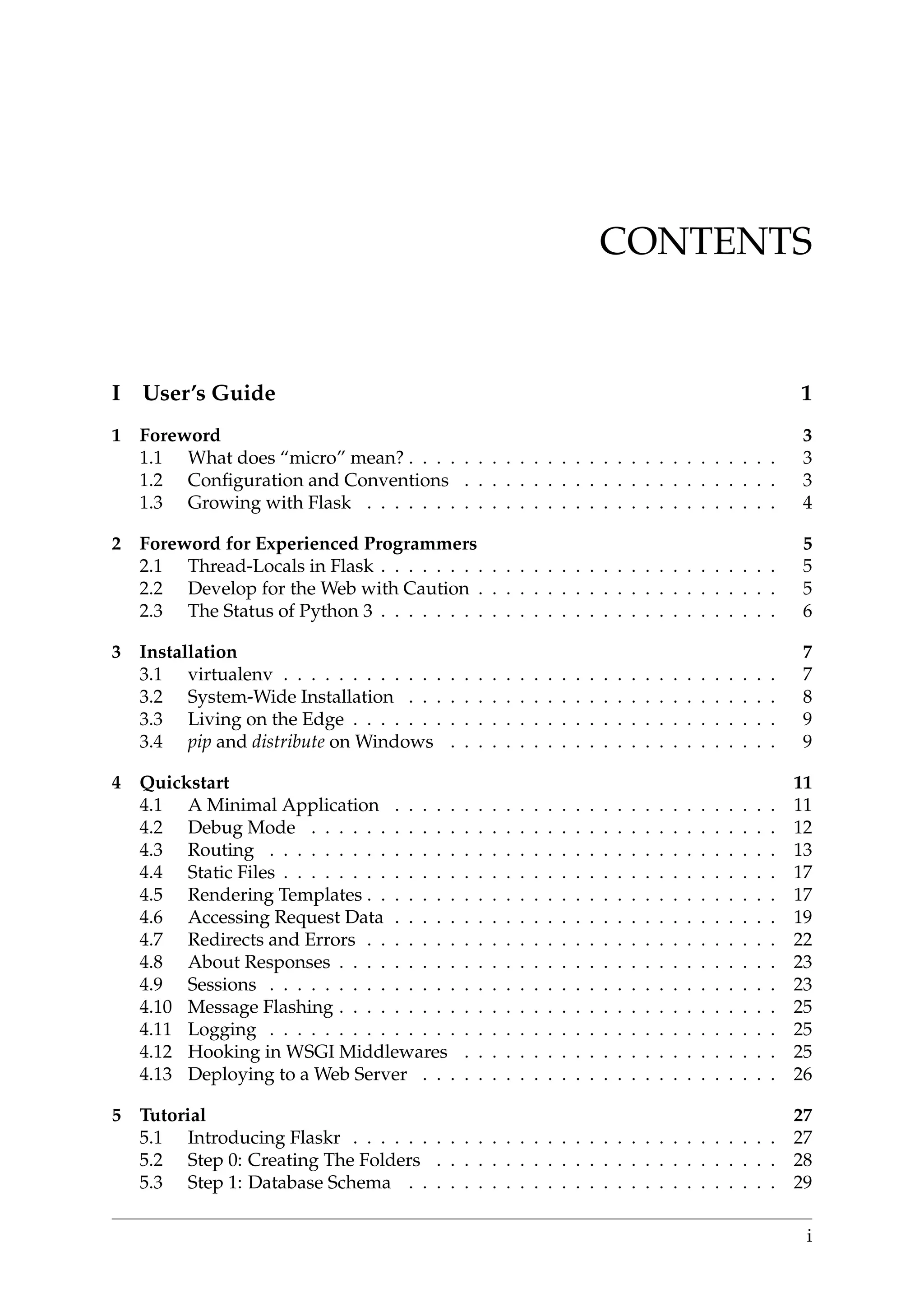 CONTENTS
I User’s Guide 1
1 Foreword 3
1.1 What does “micro” mean? . . . . . . . . . . . . . . . . . . . . . . . . . . . 3
1.2 Conﬁguration and Conventions . . . . . . . . . . . . . . . . . . . . . . . 3
1.3 Growing with Flask . . . . . . . . . . . . . . . . . . . . . . . . . . . . . . 4
2 Foreword for Experienced Programmers 5
2.1 Thread-Locals in Flask . . . . . . . . . . . . . . . . . . . . . . . . . . . . . 5
2.2 Develop for the Web with Caution . . . . . . . . . . . . . . . . . . . . . . 5
2.3 The Status of Python 3 . . . . . . . . . . . . . . . . . . . . . . . . . . . . . 6
3 Installation 7
3.1 virtualenv . . . . . . . . . . . . . . . . . . . . . . . . . . . . . . . . . . . . 7
3.2 System-Wide Installation . . . . . . . . . . . . . . . . . . . . . . . . . . . 8
3.3 Living on the Edge . . . . . . . . . . . . . . . . . . . . . . . . . . . . . . . 9
3.4 pip and distribute on Windows . . . . . . . . . . . . . . . . . . . . . . . . 9
4 Quickstart 11
4.1 A Minimal Application . . . . . . . . . . . . . . . . . . . . . . . . . . . . 11
4.2 Debug Mode . . . . . . . . . . . . . . . . . . . . . . . . . . . . . . . . . . 12
4.3 Routing . . . . . . . . . . . . . . . . . . . . . . . . . . . . . . . . . . . . . 13
4.4 Static Files . . . . . . . . . . . . . . . . . . . . . . . . . . . . . . . . . . . . 17
4.5 Rendering Templates . . . . . . . . . . . . . . . . . . . . . . . . . . . . . . 17
4.6 Accessing Request Data . . . . . . . . . . . . . . . . . . . . . . . . . . . . 19
4.7 Redirects and Errors . . . . . . . . . . . . . . . . . . . . . . . . . . . . . . 22
4.8 About Responses . . . . . . . . . . . . . . . . . . . . . . . . . . . . . . . . 23
4.9 Sessions . . . . . . . . . . . . . . . . . . . . . . . . . . . . . . . . . . . . . 23
4.10 Message Flashing . . . . . . . . . . . . . . . . . . . . . . . . . . . . . . . . 25
4.11 Logging . . . . . . . . . . . . . . . . . . . . . . . . . . . . . . . . . . . . . 25
4.12 Hooking in WSGI Middlewares . . . . . . . . . . . . . . . . . . . . . . . 25
4.13 Deploying to a Web Server . . . . . . . . . . . . . . . . . . . . . . . . . . 26
5 Tutorial 27
5.1 Introducing Flaskr . . . . . . . . . . . . . . . . . . . . . . . . . . . . . . . 27
5.2 Step 0: Creating The Folders . . . . . . . . . . . . . . . . . . . . . . . . . 28
5.3 Step 1: Database Schema . . . . . . . . . . . . . . . . . . . . . . . . . . . 29
i
 