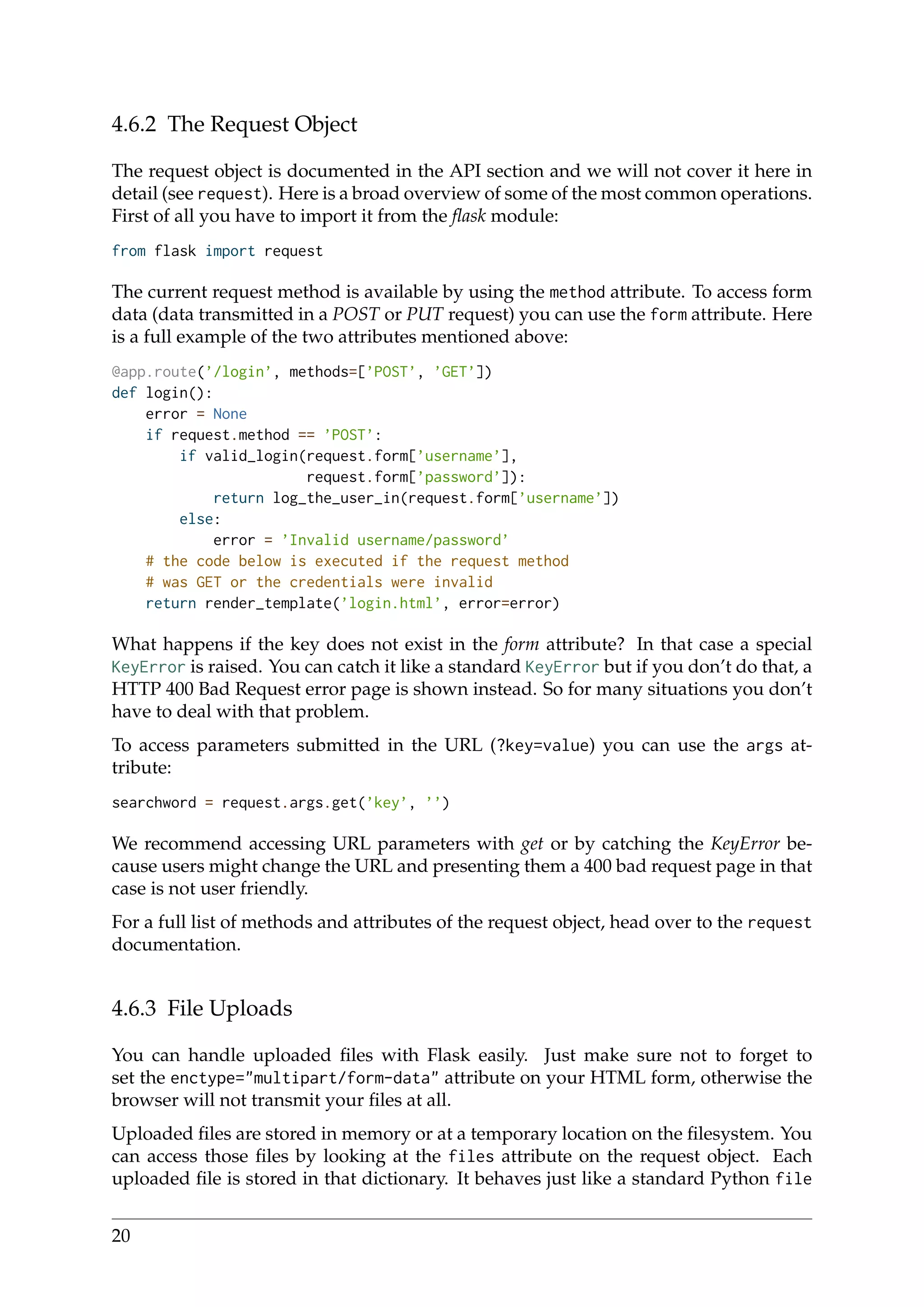 4.6.2 The Request Object
The request object is documented in the API section and we will not cover it here in
detail (see request). Here is a broad overview of some of the most common operations.
First of all you have to import it from the ﬂask module:
from flask import request
The current request method is available by using the method attribute. To access form
data (data transmitted in a POST or PUT request) you can use the form attribute. Here
is a full example of the two attributes mentioned above:
@app.route(’/login’, methods=[’POST’, ’GET’])
def login():
error = None
if request.method == ’POST’:
if valid_login(request.form[’username’],
request.form[’password’]):
return log_the_user_in(request.form[’username’])
else:
error = ’Invalid username/password’
# the code below is executed if the request method
# was GET or the credentials were invalid
return render_template(’login.html’, error=error)
What happens if the key does not exist in the form attribute? In that case a special
KeyError is raised. You can catch it like a standard KeyError but if you don’t do that, a
HTTP 400 Bad Request error page is shown instead. So for many situations you don’t
have to deal with that problem.
To access parameters submitted in the URL (?key=value) you can use the args at-
tribute:
searchword = request.args.get(’key’, ’’)
We recommend accessing URL parameters with get or by catching the KeyError be-
cause users might change the URL and presenting them a 400 bad request page in that
case is not user friendly.
For a full list of methods and attributes of the request object, head over to the request
documentation.
4.6.3 File Uploads
You can handle uploaded ﬁles with Flask easily. Just make sure not to forget to
set the enctype="multipart/form-data" attribute on your HTML form, otherwise the
browser will not transmit your ﬁles at all.
Uploaded ﬁles are stored in memory or at a temporary location on the ﬁlesystem. You
can access those ﬁles by looking at the files attribute on the request object. Each
uploaded ﬁle is stored in that dictionary. It behaves just like a standard Python file
20
 