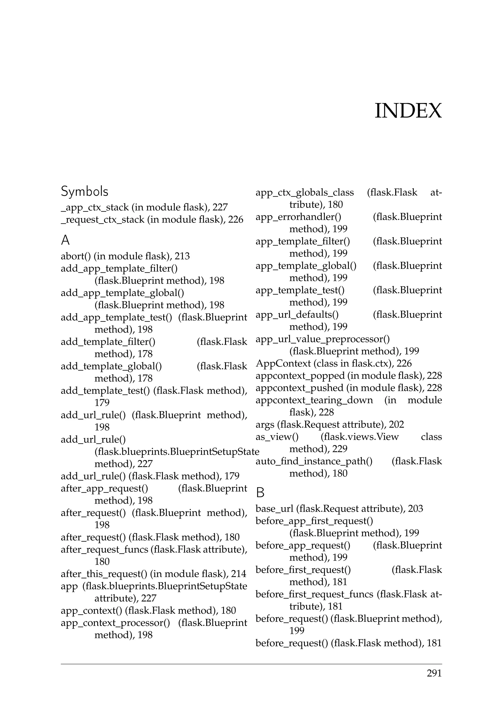 INDEX
Symbols
_app_ctx_stack (in module ﬂask), 227
_request_ctx_stack (in module ﬂask), 226
A
abort() (in module ﬂask), 213
add_app_template_ﬁlter()
(ﬂask.Blueprint method), 198
add_app_template_global()
(ﬂask.Blueprint method), 198
add_app_template_test() (ﬂask.Blueprint
method), 198
add_template_ﬁlter() (ﬂask.Flask
method), 178
add_template_global() (ﬂask.Flask
method), 178
add_template_test() (ﬂask.Flask method),
179
add_url_rule() (ﬂask.Blueprint method),
198
add_url_rule()
(ﬂask.blueprints.BlueprintSetupState
method), 227
add_url_rule() (ﬂask.Flask method), 179
after_app_request() (ﬂask.Blueprint
method), 198
after_request() (ﬂask.Blueprint method),
198
after_request() (ﬂask.Flask method), 180
after_request_funcs (ﬂask.Flask attribute),
180
after_this_request() (in module ﬂask), 214
app (ﬂask.blueprints.BlueprintSetupState
attribute), 227
app_context() (ﬂask.Flask method), 180
app_context_processor() (ﬂask.Blueprint
method), 198
app_ctx_globals_class (ﬂask.Flask at-
tribute), 180
app_errorhandler() (ﬂask.Blueprint
method), 199
app_template_ﬁlter() (ﬂask.Blueprint
method), 199
app_template_global() (ﬂask.Blueprint
method), 199
app_template_test() (ﬂask.Blueprint
method), 199
app_url_defaults() (ﬂask.Blueprint
method), 199
app_url_value_preprocessor()
(ﬂask.Blueprint method), 199
AppContext (class in ﬂask.ctx), 226
appcontext_popped (in module ﬂask), 228
appcontext_pushed (in module ﬂask), 228
appcontext_tearing_down (in module
ﬂask), 228
args (ﬂask.Request attribute), 202
as_view() (ﬂask.views.View class
method), 229
auto_ﬁnd_instance_path() (ﬂask.Flask
method), 180
B
base_url (ﬂask.Request attribute), 203
before_app_ﬁrst_request()
(ﬂask.Blueprint method), 199
before_app_request() (ﬂask.Blueprint
method), 199
before_ﬁrst_request() (ﬂask.Flask
method), 181
before_ﬁrst_request_funcs (ﬂask.Flask at-
tribute), 181
before_request() (ﬂask.Blueprint method),
199
before_request() (ﬂask.Flask method), 181
291
 