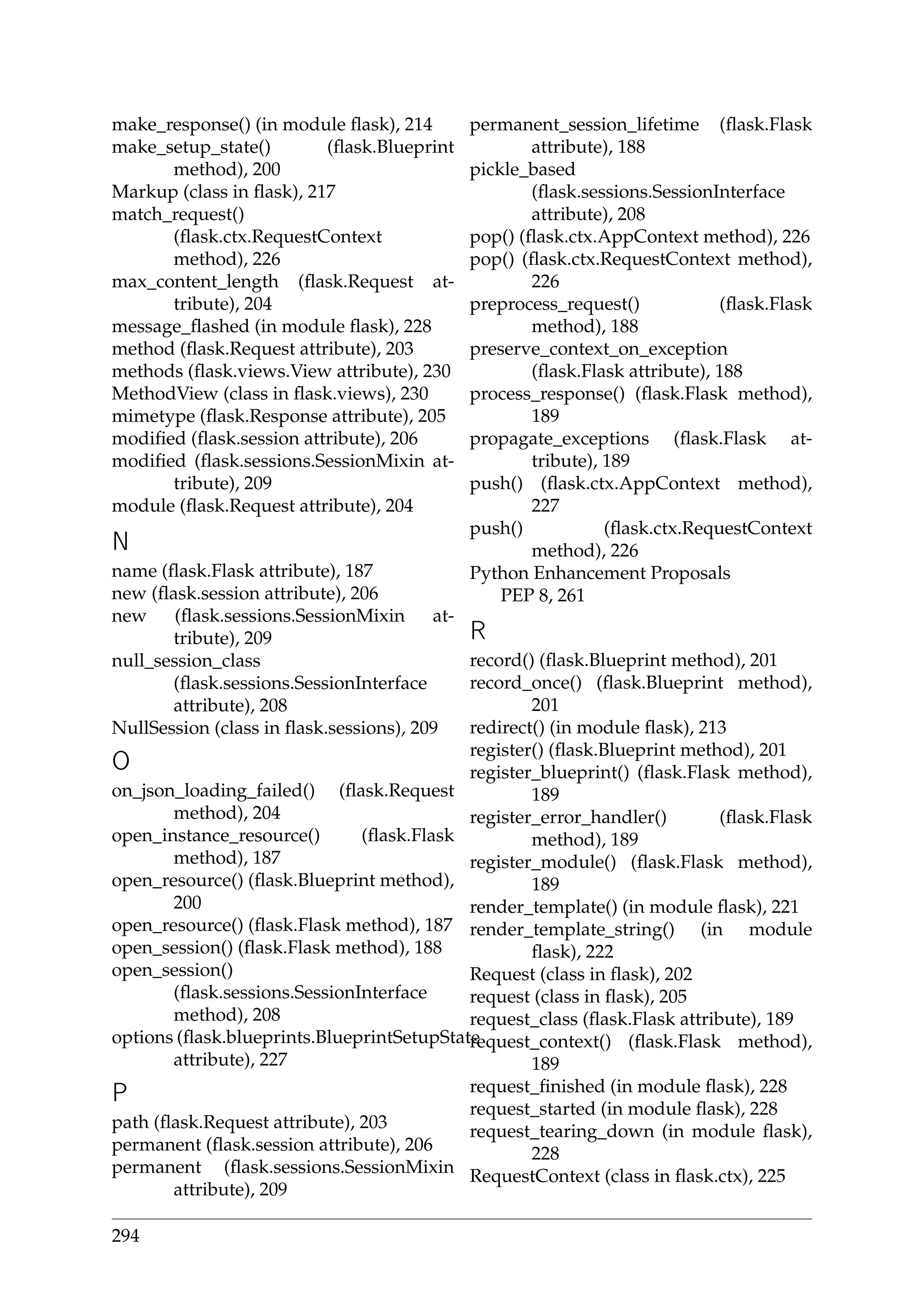 make_response() (in module ﬂask), 214
make_setup_state() (ﬂask.Blueprint
method), 200
Markup (class in ﬂask), 217
match_request()
(ﬂask.ctx.RequestContext
method), 226
max_content_length (ﬂask.Request at-
tribute), 204
message_ﬂashed (in module ﬂask), 228
method (ﬂask.Request attribute), 203
methods (ﬂask.views.View attribute), 230
MethodView (class in ﬂask.views), 230
mimetype (ﬂask.Response attribute), 205
modiﬁed (ﬂask.session attribute), 206
modiﬁed (ﬂask.sessions.SessionMixin at-
tribute), 209
module (ﬂask.Request attribute), 204
N
name (ﬂask.Flask attribute), 187
new (ﬂask.session attribute), 206
new (ﬂask.sessions.SessionMixin at-
tribute), 209
null_session_class
(ﬂask.sessions.SessionInterface
attribute), 208
NullSession (class in ﬂask.sessions), 209
O
on_json_loading_failed() (ﬂask.Request
method), 204
open_instance_resource() (ﬂask.Flask
method), 187
open_resource() (ﬂask.Blueprint method),
200
open_resource() (ﬂask.Flask method), 187
open_session() (ﬂask.Flask method), 188
open_session()
(ﬂask.sessions.SessionInterface
method), 208
options (ﬂask.blueprints.BlueprintSetupState
attribute), 227
P
path (ﬂask.Request attribute), 203
permanent (ﬂask.session attribute), 206
permanent (ﬂask.sessions.SessionMixin
attribute), 209
permanent_session_lifetime (ﬂask.Flask
attribute), 188
pickle_based
(ﬂask.sessions.SessionInterface
attribute), 208
pop() (ﬂask.ctx.AppContext method), 226
pop() (ﬂask.ctx.RequestContext method),
226
preprocess_request() (ﬂask.Flask
method), 188
preserve_context_on_exception
(ﬂask.Flask attribute), 188
process_response() (ﬂask.Flask method),
189
propagate_exceptions (ﬂask.Flask at-
tribute), 189
push() (ﬂask.ctx.AppContext method),
227
push() (ﬂask.ctx.RequestContext
method), 226
Python Enhancement Proposals
PEP 8, 261
R
record() (ﬂask.Blueprint method), 201
record_once() (ﬂask.Blueprint method),
201
redirect() (in module ﬂask), 213
register() (ﬂask.Blueprint method), 201
register_blueprint() (ﬂask.Flask method),
189
register_error_handler() (ﬂask.Flask
method), 189
register_module() (ﬂask.Flask method),
189
render_template() (in module ﬂask), 221
render_template_string() (in module
ﬂask), 222
Request (class in ﬂask), 202
request (class in ﬂask), 205
request_class (ﬂask.Flask attribute), 189
request_context() (ﬂask.Flask method),
189
request_ﬁnished (in module ﬂask), 228
request_started (in module ﬂask), 228
request_tearing_down (in module ﬂask),
228
RequestContext (class in ﬂask.ctx), 225
294
 