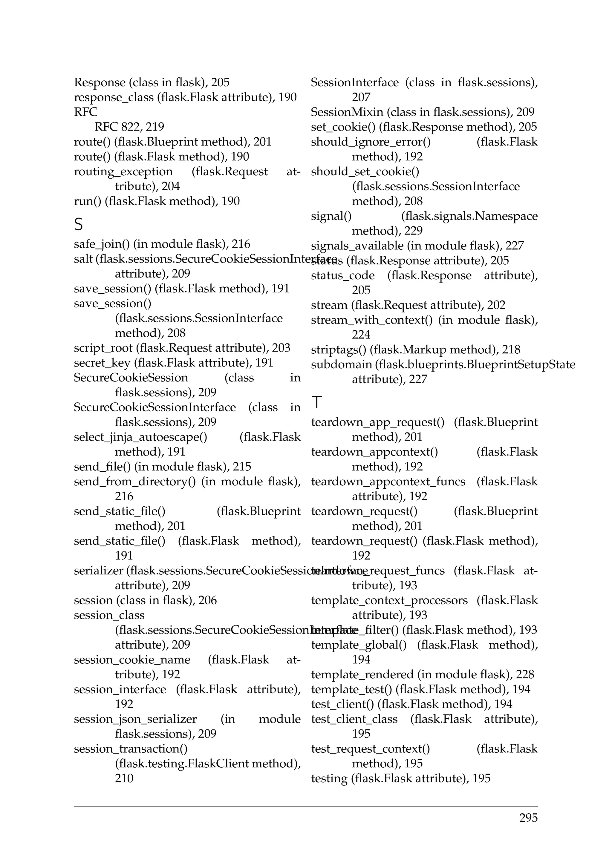 Response (class in ﬂask), 205
response_class (ﬂask.Flask attribute), 190
RFC
RFC 822, 219
route() (ﬂask.Blueprint method), 201
route() (ﬂask.Flask method), 190
routing_exception (ﬂask.Request at-
tribute), 204
run() (ﬂask.Flask method), 190
S
safe_join() (in module ﬂask), 216
salt (ﬂask.sessions.SecureCookieSessionInterface
attribute), 209
save_session() (ﬂask.Flask method), 191
save_session()
(ﬂask.sessions.SessionInterface
method), 208
script_root (ﬂask.Request attribute), 203
secret_key (ﬂask.Flask attribute), 191
SecureCookieSession (class in
ﬂask.sessions), 209
SecureCookieSessionInterface (class in
ﬂask.sessions), 209
select_jinja_autoescape() (ﬂask.Flask
method), 191
send_ﬁle() (in module ﬂask), 215
send_from_directory() (in module ﬂask),
216
send_static_ﬁle() (ﬂask.Blueprint
method), 201
send_static_ﬁle() (ﬂask.Flask method),
191
serializer (ﬂask.sessions.SecureCookieSessionInterface
attribute), 209
session (class in ﬂask), 206
session_class
(ﬂask.sessions.SecureCookieSessionInterface
attribute), 209
session_cookie_name (ﬂask.Flask at-
tribute), 192
session_interface (ﬂask.Flask attribute),
192
session_json_serializer (in module
ﬂask.sessions), 209
session_transaction()
(ﬂask.testing.FlaskClient method),
210
SessionInterface (class in ﬂask.sessions),
207
SessionMixin (class in ﬂask.sessions), 209
set_cookie() (ﬂask.Response method), 205
should_ignore_error() (ﬂask.Flask
method), 192
should_set_cookie()
(ﬂask.sessions.SessionInterface
method), 208
signal() (ﬂask.signals.Namespace
method), 229
signals_available (in module ﬂask), 227
status (ﬂask.Response attribute), 205
status_code (ﬂask.Response attribute),
205
stream (ﬂask.Request attribute), 202
stream_with_context() (in module ﬂask),
224
striptags() (ﬂask.Markup method), 218
subdomain (ﬂask.blueprints.BlueprintSetupState
attribute), 227
T
teardown_app_request() (ﬂask.Blueprint
method), 201
teardown_appcontext() (ﬂask.Flask
method), 192
teardown_appcontext_funcs (ﬂask.Flask
attribute), 192
teardown_request() (ﬂask.Blueprint
method), 201
teardown_request() (ﬂask.Flask method),
192
teardown_request_funcs (ﬂask.Flask at-
tribute), 193
template_context_processors (ﬂask.Flask
attribute), 193
template_ﬁlter() (ﬂask.Flask method), 193
template_global() (ﬂask.Flask method),
194
template_rendered (in module ﬂask), 228
template_test() (ﬂask.Flask method), 194
test_client() (ﬂask.Flask method), 194
test_client_class (ﬂask.Flask attribute),
195
test_request_context() (ﬂask.Flask
method), 195
testing (ﬂask.Flask attribute), 195
295
 