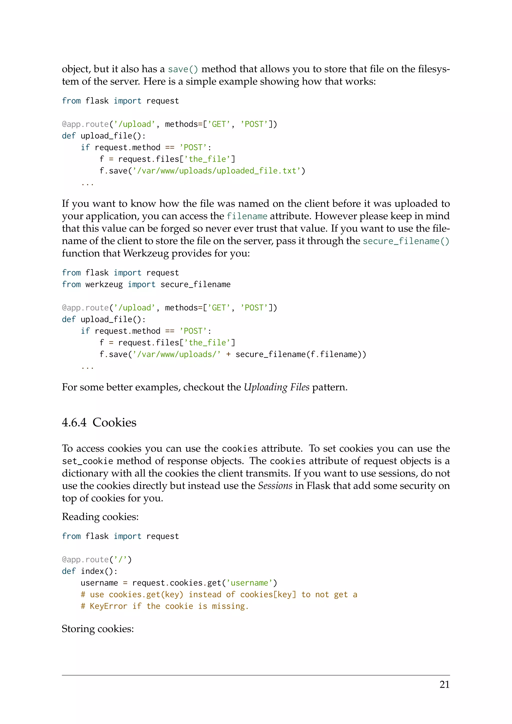 object, but it also has a save() method that allows you to store that ﬁle on the ﬁlesys-
tem of the server. Here is a simple example showing how that works:
from flask import request
@app.route(’/upload’, methods=[’GET’, ’POST’])
def upload_file():
if request.method == ’POST’:
f = request.files[’the_file’]
f.save(’/var/www/uploads/uploaded_file.txt’)
...
If you want to know how the ﬁle was named on the client before it was uploaded to
your application, you can access the filename attribute. However please keep in mind
that this value can be forged so never ever trust that value. If you want to use the ﬁle-
name of the client to store the ﬁle on the server, pass it through the secure_filename()
function that Werkzeug provides for you:
from flask import request
from werkzeug import secure_filename
@app.route(’/upload’, methods=[’GET’, ’POST’])
def upload_file():
if request.method == ’POST’:
f = request.files[’the_file’]
f.save(’/var/www/uploads/’ + secure_filename(f.filename))
...
For some better examples, checkout the Uploading Files pattern.
4.6.4 Cookies
To access cookies you can use the cookies attribute. To set cookies you can use the
set_cookie method of response objects. The cookies attribute of request objects is a
dictionary with all the cookies the client transmits. If you want to use sessions, do not
use the cookies directly but instead use the Sessions in Flask that add some security on
top of cookies for you.
Reading cookies:
from flask import request
@app.route(’/’)
def index():
username = request.cookies.get(’username’)
# use cookies.get(key) instead of cookies[key] to not get a
# KeyError if the cookie is missing.
Storing cookies:
21
 