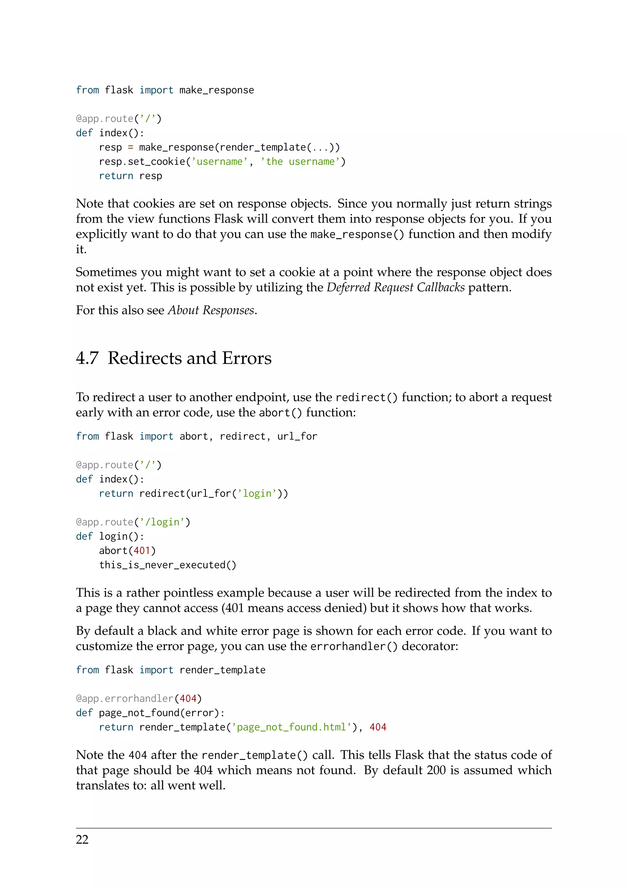 from flask import make_response
@app.route(’/’)
def index():
resp = make_response(render_template(...))
resp.set_cookie(’username’, ’the username’)
return resp
Note that cookies are set on response objects. Since you normally just return strings
from the view functions Flask will convert them into response objects for you. If you
explicitly want to do that you can use the make_response() function and then modify
it.
Sometimes you might want to set a cookie at a point where the response object does
not exist yet. This is possible by utilizing the Deferred Request Callbacks pattern.
For this also see About Responses.
4.7 Redirects and Errors
To redirect a user to another endpoint, use the redirect() function; to abort a request
early with an error code, use the abort() function:
from flask import abort, redirect, url_for
@app.route(’/’)
def index():
return redirect(url_for(’login’))
@app.route(’/login’)
def login():
abort(401)
this_is_never_executed()
This is a rather pointless example because a user will be redirected from the index to
a page they cannot access (401 means access denied) but it shows how that works.
By default a black and white error page is shown for each error code. If you want to
customize the error page, you can use the errorhandler() decorator:
from flask import render_template
@app.errorhandler(404)
def page_not_found(error):
return render_template(’page_not_found.html’), 404
Note the 404 after the render_template() call. This tells Flask that the status code of
that page should be 404 which means not found. By default 200 is assumed which
translates to: all went well.
22
 