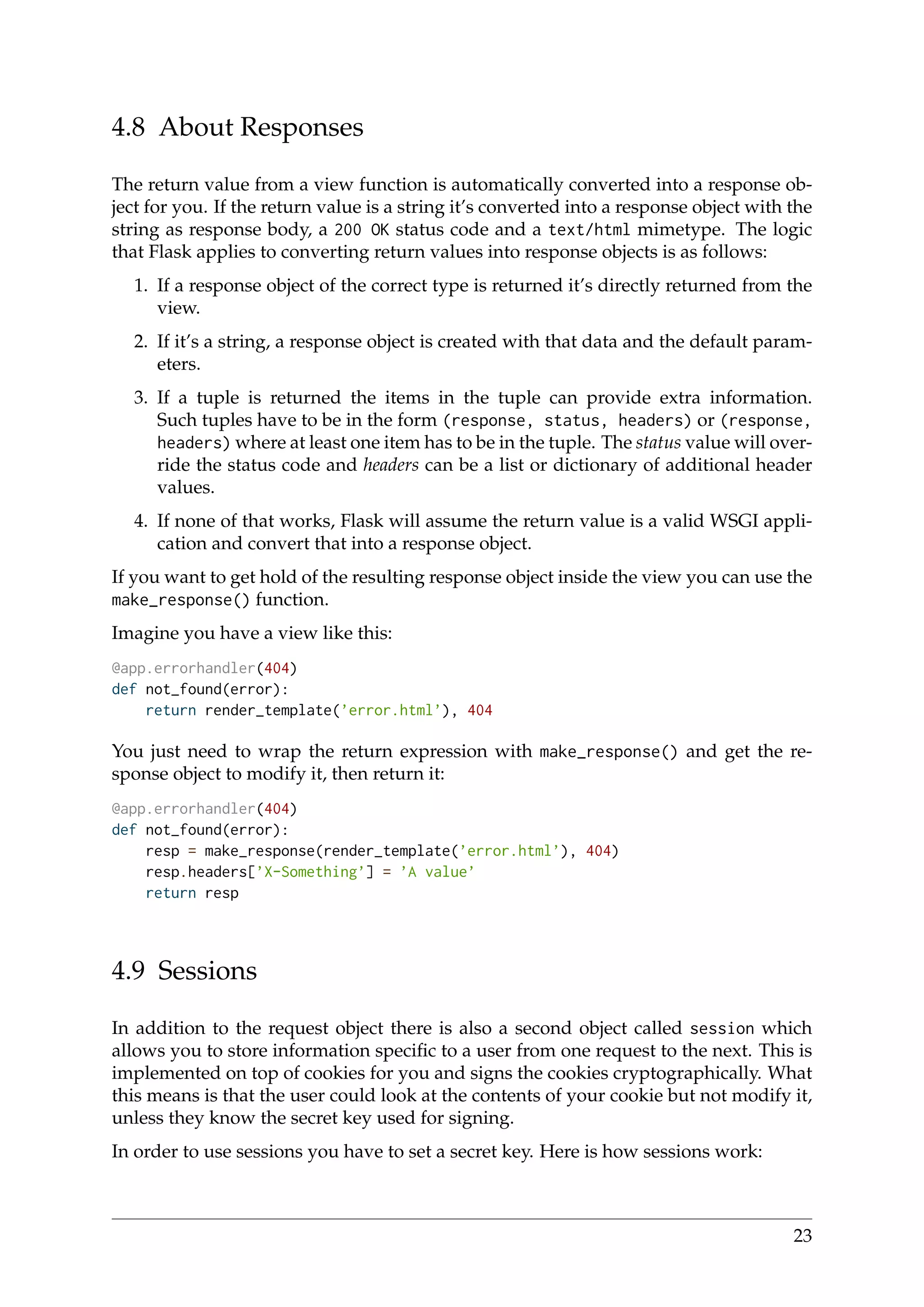4.8 About Responses
The return value from a view function is automatically converted into a response ob-
ject for you. If the return value is a string it’s converted into a response object with the
string as response body, a 200 OK status code and a text/html mimetype. The logic
that Flask applies to converting return values into response objects is as follows:
1. If a response object of the correct type is returned it’s directly returned from the
view.
2. If it’s a string, a response object is created with that data and the default param-
eters.
3. If a tuple is returned the items in the tuple can provide extra information.
Such tuples have to be in the form (response, status, headers) or (response,
headers) where at least one item has to be in the tuple. The status value will over-
ride the status code and headers can be a list or dictionary of additional header
values.
4. If none of that works, Flask will assume the return value is a valid WSGI appli-
cation and convert that into a response object.
If you want to get hold of the resulting response object inside the view you can use the
make_response() function.
Imagine you have a view like this:
@app.errorhandler(404)
def not_found(error):
return render_template(’error.html’), 404
You just need to wrap the return expression with make_response() and get the re-
sponse object to modify it, then return it:
@app.errorhandler(404)
def not_found(error):
resp = make_response(render_template(’error.html’), 404)
resp.headers[’X-Something’] = ’A value’
return resp
4.9 Sessions
In addition to the request object there is also a second object called session which
allows you to store information speciﬁc to a user from one request to the next. This is
implemented on top of cookies for you and signs the cookies cryptographically. What
this means is that the user could look at the contents of your cookie but not modify it,
unless they know the secret key used for signing.
In order to use sessions you have to set a secret key. Here is how sessions work:
23
 