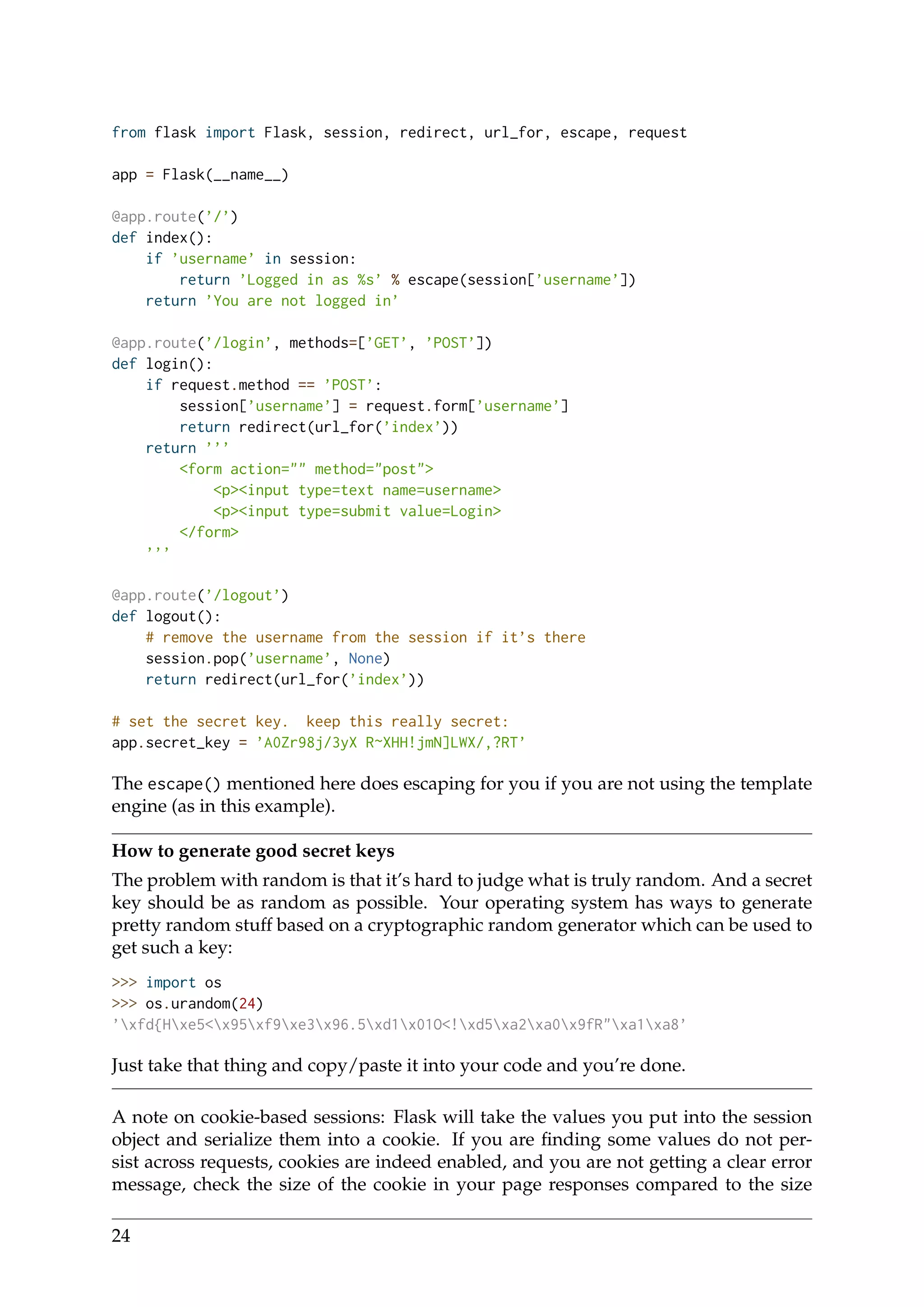 from flask import Flask, session, redirect, url_for, escape, request
app = Flask(__name__)
@app.route(’/’)
def index():
if ’username’ in session:
return ’Logged in as %s’ % escape(session[’username’])
return ’You are not logged in’
@app.route(’/login’, methods=[’GET’, ’POST’])
def login():
if request.method == ’POST’:
session[’username’] = request.form[’username’]
return redirect(url_for(’index’))
return ’’’
<form action="" method="post">
<p><input type=text name=username>
<p><input type=submit value=Login>
</form>
’’’
@app.route(’/logout’)
def logout():
# remove the username from the session if it’s there
session.pop(’username’, None)
return redirect(url_for(’index’))
# set the secret key. keep this really secret:
app.secret_key = ’A0Zr98j/3yX R~XHH!jmN]LWX/,?RT’
The escape() mentioned here does escaping for you if you are not using the template
engine (as in this example).
How to generate good secret keys
The problem with random is that it’s hard to judge what is truly random. And a secret
key should be as random as possible. Your operating system has ways to generate
pretty random stuff based on a cryptographic random generator which can be used to
get such a key:
>>> import os
>>> os.urandom(24)
’xfd{Hxe5<x95xf9xe3x96.5xd1x01O<!xd5xa2xa0x9fR"xa1xa8’
Just take that thing and copy/paste it into your code and you’re done.
A note on cookie-based sessions: Flask will take the values you put into the session
object and serialize them into a cookie. If you are ﬁnding some values do not per-
sist across requests, cookies are indeed enabled, and you are not getting a clear error
message, check the size of the cookie in your page responses compared to the size
24
 
