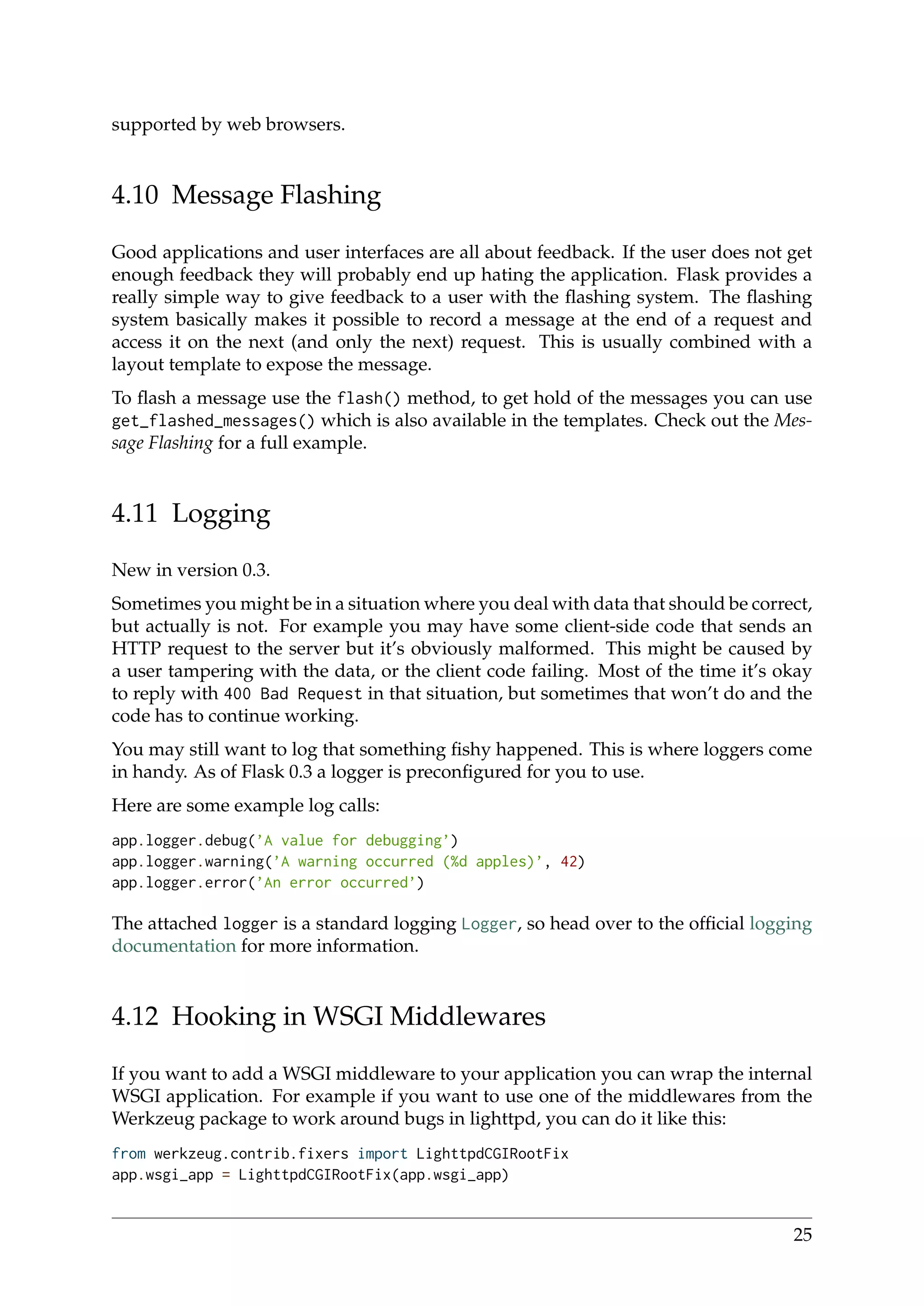 supported by web browsers.
4.10 Message Flashing
Good applications and user interfaces are all about feedback. If the user does not get
enough feedback they will probably end up hating the application. Flask provides a
really simple way to give feedback to a user with the ﬂashing system. The ﬂashing
system basically makes it possible to record a message at the end of a request and
access it on the next (and only the next) request. This is usually combined with a
layout template to expose the message.
To ﬂash a message use the flash() method, to get hold of the messages you can use
get_flashed_messages() which is also available in the templates. Check out the Mes-
sage Flashing for a full example.
4.11 Logging
New in version 0.3.
Sometimes you might be in a situation where you deal with data that should be correct,
but actually is not. For example you may have some client-side code that sends an
HTTP request to the server but it’s obviously malformed. This might be caused by
a user tampering with the data, or the client code failing. Most of the time it’s okay
to reply with 400 Bad Request in that situation, but sometimes that won’t do and the
code has to continue working.
You may still want to log that something ﬁshy happened. This is where loggers come
in handy. As of Flask 0.3 a logger is preconﬁgured for you to use.
Here are some example log calls:
app.logger.debug(’A value for debugging’)
app.logger.warning(’A warning occurred (%d apples)’, 42)
app.logger.error(’An error occurred’)
The attached logger is a standard logging Logger, so head over to the ofﬁcial logging
documentation for more information.
4.12 Hooking in WSGI Middlewares
If you want to add a WSGI middleware to your application you can wrap the internal
WSGI application. For example if you want to use one of the middlewares from the
Werkzeug package to work around bugs in lighttpd, you can do it like this:
from werkzeug.contrib.fixers import LighttpdCGIRootFix
app.wsgi_app = LighttpdCGIRootFix(app.wsgi_app)
25
 