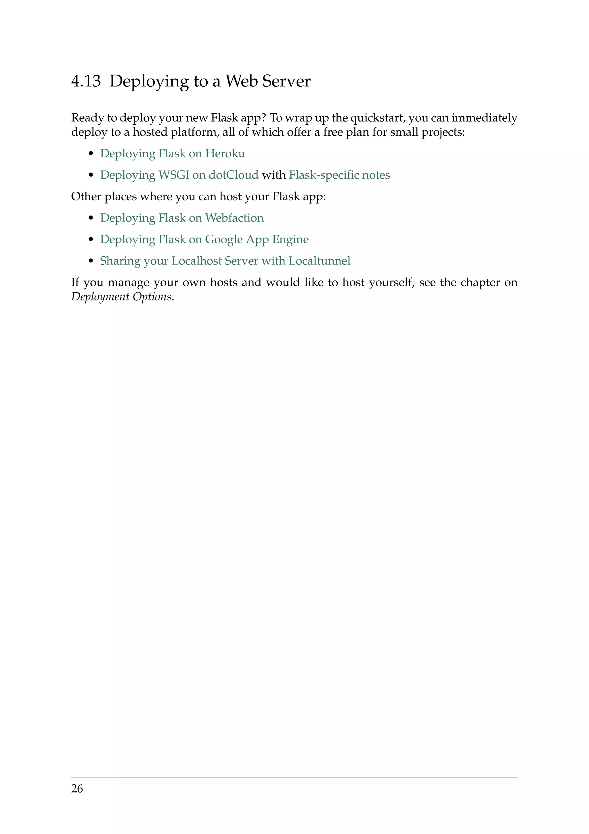 4.13 Deploying to a Web Server
Ready to deploy your new Flask app? To wrap up the quickstart, you can immediately
deploy to a hosted platform, all of which offer a free plan for small projects:
• Deploying Flask on Heroku
• Deploying WSGI on dotCloud with Flask-speciﬁc notes
Other places where you can host your Flask app:
• Deploying Flask on Webfaction
• Deploying Flask on Google App Engine
• Sharing your Localhost Server with Localtunnel
If you manage your own hosts and would like to host yourself, see the chapter on
Deployment Options.
26
 