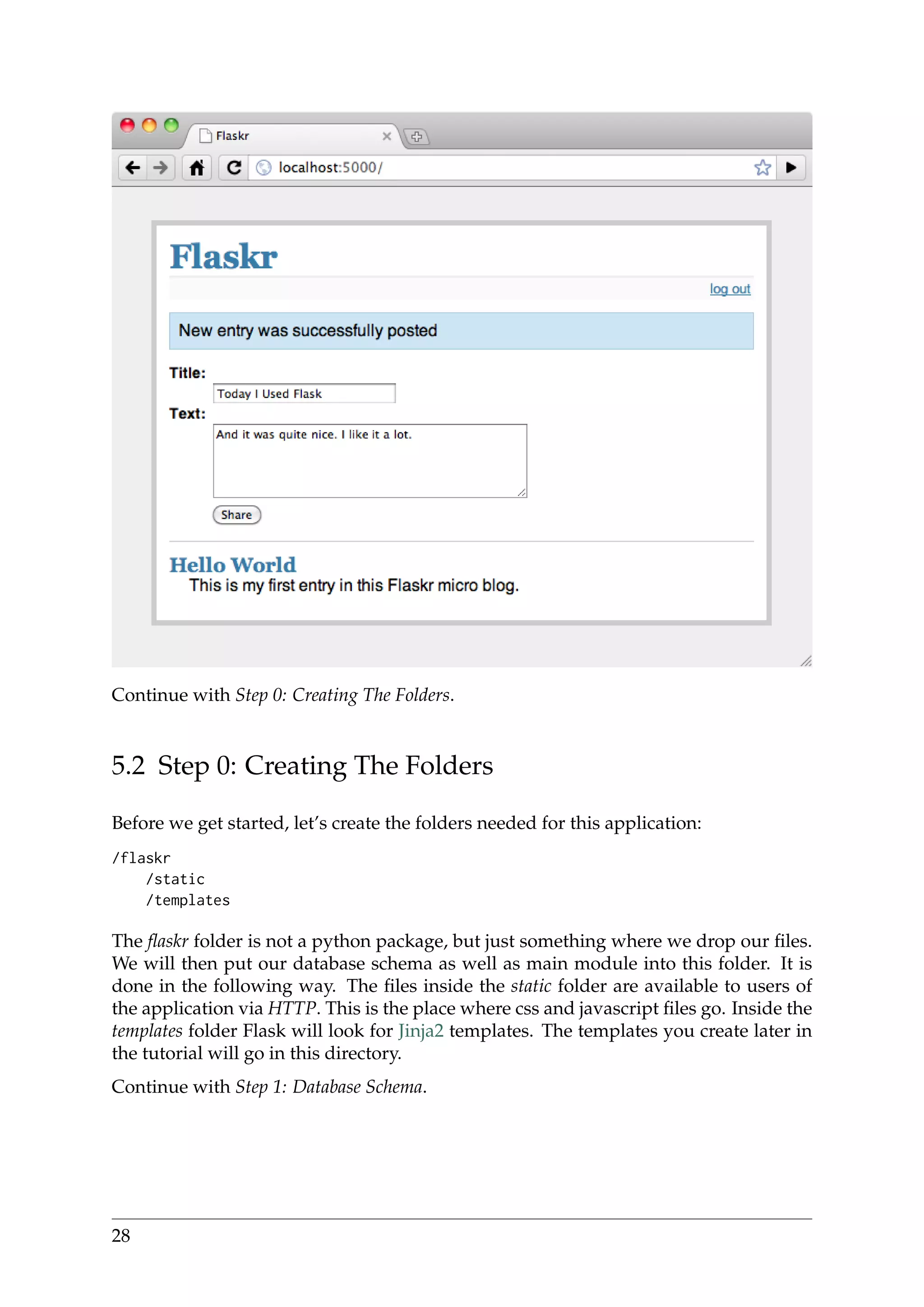 Continue with Step 0: Creating The Folders.
5.2 Step 0: Creating The Folders
Before we get started, let’s create the folders needed for this application:
/flaskr
/static
/templates
The ﬂaskr folder is not a python package, but just something where we drop our ﬁles.
We will then put our database schema as well as main module into this folder. It is
done in the following way. The ﬁles inside the static folder are available to users of
the application via HTTP. This is the place where css and javascript ﬁles go. Inside the
templates folder Flask will look for Jinja2 templates. The templates you create later in
the tutorial will go in this directory.
Continue with Step 1: Database Schema.
28
 