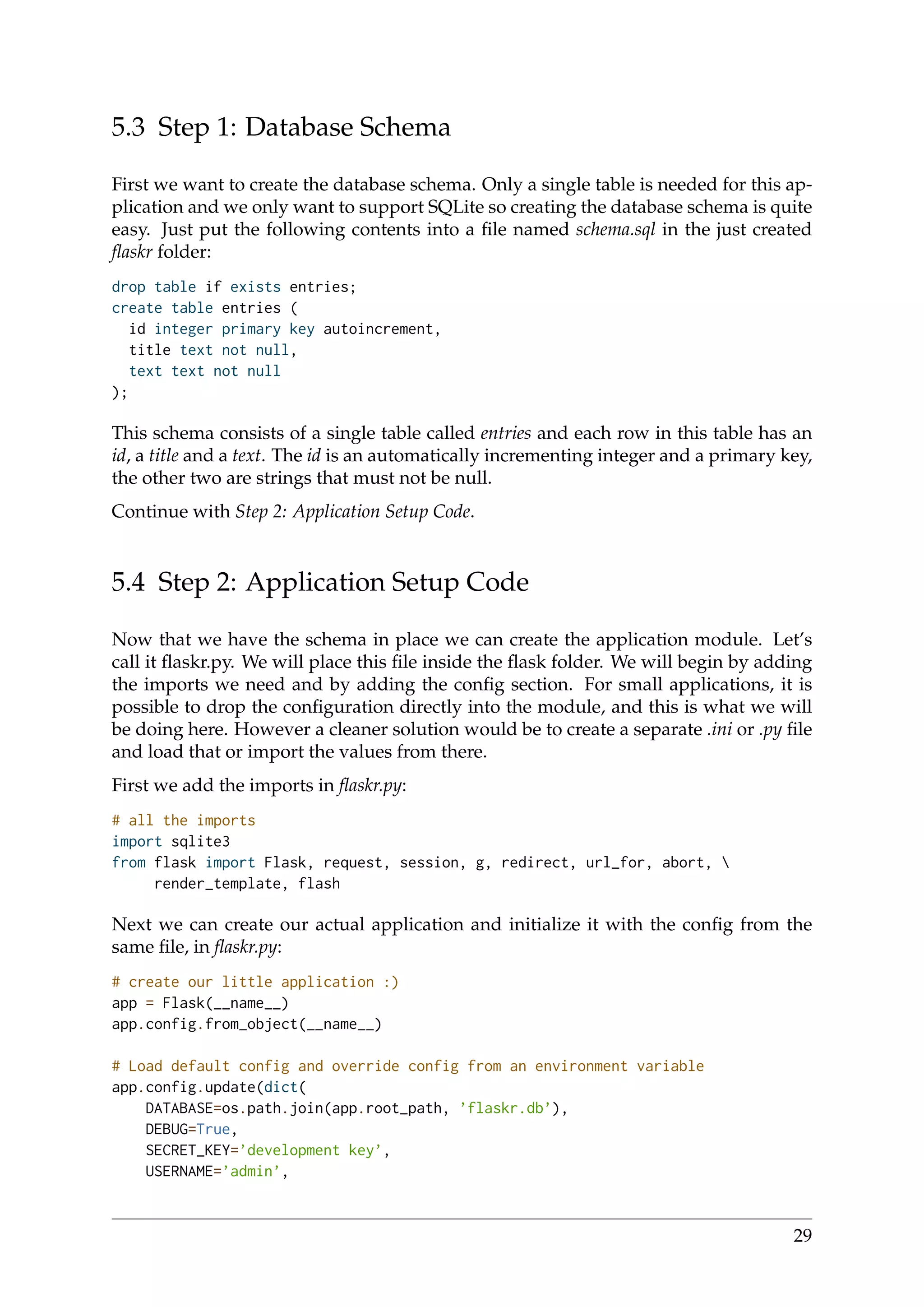 5.3 Step 1: Database Schema
First we want to create the database schema. Only a single table is needed for this ap-
plication and we only want to support SQLite so creating the database schema is quite
easy. Just put the following contents into a ﬁle named schema.sql in the just created
ﬂaskr folder:
drop table if exists entries;
create table entries (
id integer primary key autoincrement,
title text not null,
text text not null
);
This schema consists of a single table called entries and each row in this table has an
id, a title and a text. The id is an automatically incrementing integer and a primary key,
the other two are strings that must not be null.
Continue with Step 2: Application Setup Code.
5.4 Step 2: Application Setup Code
Now that we have the schema in place we can create the application module. Let’s
call it ﬂaskr.py. We will place this ﬁle inside the ﬂask folder. We will begin by adding
the imports we need and by adding the conﬁg section. For small applications, it is
possible to drop the conﬁguration directly into the module, and this is what we will
be doing here. However a cleaner solution would be to create a separate .ini or .py ﬁle
and load that or import the values from there.
First we add the imports in ﬂaskr.py:
# all the imports
import sqlite3
from flask import Flask, request, session, g, redirect, url_for, abort, 
render_template, flash
Next we can create our actual application and initialize it with the conﬁg from the
same ﬁle, in ﬂaskr.py:
# create our little application :)
app = Flask(__name__)
app.config.from_object(__name__)
# Load default config and override config from an environment variable
app.config.update(dict(
DATABASE=os.path.join(app.root_path, ’flaskr.db’),
DEBUG=True,
SECRET_KEY=’development key’,
USERNAME=’admin’,
29
 