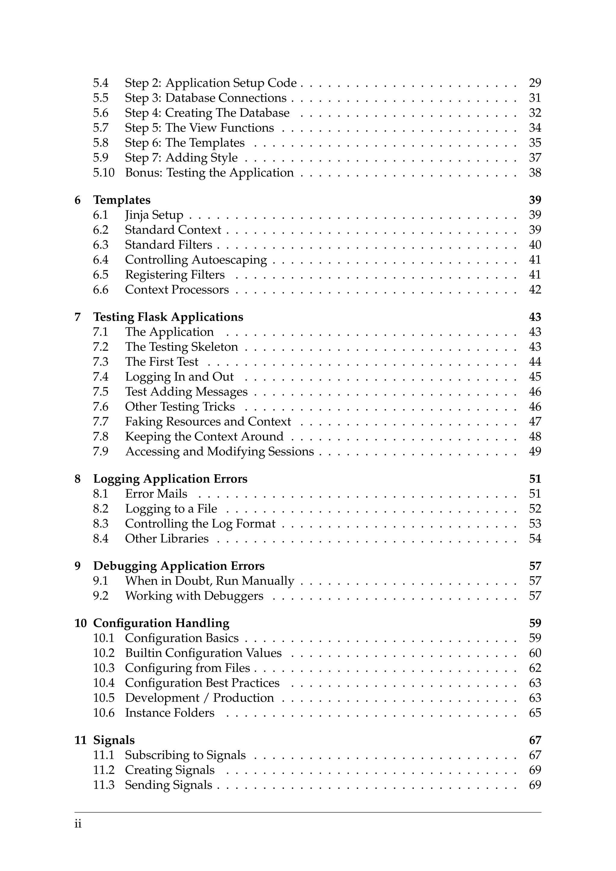 5.4 Step 2: Application Setup Code . . . . . . . . . . . . . . . . . . . . . . . . 29
5.5 Step 3: Database Connections . . . . . . . . . . . . . . . . . . . . . . . . . 31
5.6 Step 4: Creating The Database . . . . . . . . . . . . . . . . . . . . . . . . 32
5.7 Step 5: The View Functions . . . . . . . . . . . . . . . . . . . . . . . . . . 34
5.8 Step 6: The Templates . . . . . . . . . . . . . . . . . . . . . . . . . . . . . 35
5.9 Step 7: Adding Style . . . . . . . . . . . . . . . . . . . . . . . . . . . . . . 37
5.10 Bonus: Testing the Application . . . . . . . . . . . . . . . . . . . . . . . . 38
6 Templates 39
6.1 Jinja Setup . . . . . . . . . . . . . . . . . . . . . . . . . . . . . . . . . . . . 39
6.2 Standard Context . . . . . . . . . . . . . . . . . . . . . . . . . . . . . . . . 39
6.3 Standard Filters . . . . . . . . . . . . . . . . . . . . . . . . . . . . . . . . . 40
6.4 Controlling Autoescaping . . . . . . . . . . . . . . . . . . . . . . . . . . . 41
6.5 Registering Filters . . . . . . . . . . . . . . . . . . . . . . . . . . . . . . . 41
6.6 Context Processors . . . . . . . . . . . . . . . . . . . . . . . . . . . . . . . 42
7 Testing Flask Applications 43
7.1 The Application . . . . . . . . . . . . . . . . . . . . . . . . . . . . . . . . 43
7.2 The Testing Skeleton . . . . . . . . . . . . . . . . . . . . . . . . . . . . . . 43
7.3 The First Test . . . . . . . . . . . . . . . . . . . . . . . . . . . . . . . . . . 44
7.4 Logging In and Out . . . . . . . . . . . . . . . . . . . . . . . . . . . . . . 45
7.5 Test Adding Messages . . . . . . . . . . . . . . . . . . . . . . . . . . . . . 46
7.6 Other Testing Tricks . . . . . . . . . . . . . . . . . . . . . . . . . . . . . . 46
7.7 Faking Resources and Context . . . . . . . . . . . . . . . . . . . . . . . . 47
7.8 Keeping the Context Around . . . . . . . . . . . . . . . . . . . . . . . . . 48
7.9 Accessing and Modifying Sessions . . . . . . . . . . . . . . . . . . . . . . 49
8 Logging Application Errors 51
8.1 Error Mails . . . . . . . . . . . . . . . . . . . . . . . . . . . . . . . . . . . 51
8.2 Logging to a File . . . . . . . . . . . . . . . . . . . . . . . . . . . . . . . . 52
8.3 Controlling the Log Format . . . . . . . . . . . . . . . . . . . . . . . . . . 53
8.4 Other Libraries . . . . . . . . . . . . . . . . . . . . . . . . . . . . . . . . . 54
9 Debugging Application Errors 57
9.1 When in Doubt, Run Manually . . . . . . . . . . . . . . . . . . . . . . . . 57
9.2 Working with Debuggers . . . . . . . . . . . . . . . . . . . . . . . . . . . 57
10 Conﬁguration Handling 59
10.1 Conﬁguration Basics . . . . . . . . . . . . . . . . . . . . . . . . . . . . . . 59
10.2 Builtin Conﬁguration Values . . . . . . . . . . . . . . . . . . . . . . . . . 60
10.3 Conﬁguring from Files . . . . . . . . . . . . . . . . . . . . . . . . . . . . . 62
10.4 Conﬁguration Best Practices . . . . . . . . . . . . . . . . . . . . . . . . . 63
10.5 Development / Production . . . . . . . . . . . . . . . . . . . . . . . . . . 63
10.6 Instance Folders . . . . . . . . . . . . . . . . . . . . . . . . . . . . . . . . 65
11 Signals 67
11.1 Subscribing to Signals . . . . . . . . . . . . . . . . . . . . . . . . . . . . . 67
11.2 Creating Signals . . . . . . . . . . . . . . . . . . . . . . . . . . . . . . . . 69
11.3 Sending Signals . . . . . . . . . . . . . . . . . . . . . . . . . . . . . . . . . 69
ii
 
