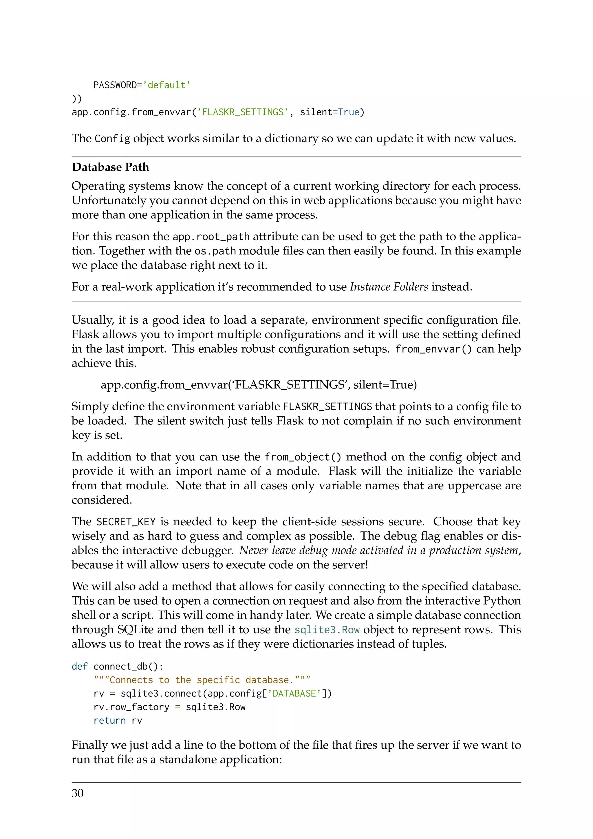 PASSWORD=’default’
))
app.config.from_envvar(’FLASKR_SETTINGS’, silent=True)
The Config object works similar to a dictionary so we can update it with new values.
Database Path
Operating systems know the concept of a current working directory for each process.
Unfortunately you cannot depend on this in web applications because you might have
more than one application in the same process.
For this reason the app.root_path attribute can be used to get the path to the applica-
tion. Together with the os.path module ﬁles can then easily be found. In this example
we place the database right next to it.
For a real-work application it’s recommended to use Instance Folders instead.
Usually, it is a good idea to load a separate, environment speciﬁc conﬁguration ﬁle.
Flask allows you to import multiple conﬁgurations and it will use the setting deﬁned
in the last import. This enables robust conﬁguration setups. from_envvar() can help
achieve this.
app.conﬁg.from_envvar(‘FLASKR_SETTINGS’, silent=True)
Simply deﬁne the environment variable FLASKR_SETTINGS that points to a conﬁg ﬁle to
be loaded. The silent switch just tells Flask to not complain if no such environment
key is set.
In addition to that you can use the from_object() method on the conﬁg object and
provide it with an import name of a module. Flask will the initialize the variable
from that module. Note that in all cases only variable names that are uppercase are
considered.
The SECRET_KEY is needed to keep the client-side sessions secure. Choose that key
wisely and as hard to guess and complex as possible. The debug ﬂag enables or dis-
ables the interactive debugger. Never leave debug mode activated in a production system,
because it will allow users to execute code on the server!
We will also add a method that allows for easily connecting to the speciﬁed database.
This can be used to open a connection on request and also from the interactive Python
shell or a script. This will come in handy later. We create a simple database connection
through SQLite and then tell it to use the sqlite3.Row object to represent rows. This
allows us to treat the rows as if they were dictionaries instead of tuples.
def connect_db():
"""Connects to the specific database."""
rv = sqlite3.connect(app.config[’DATABASE’])
rv.row_factory = sqlite3.Row
return rv
Finally we just add a line to the bottom of the ﬁle that ﬁres up the server if we want to
run that ﬁle as a standalone application:
30
 