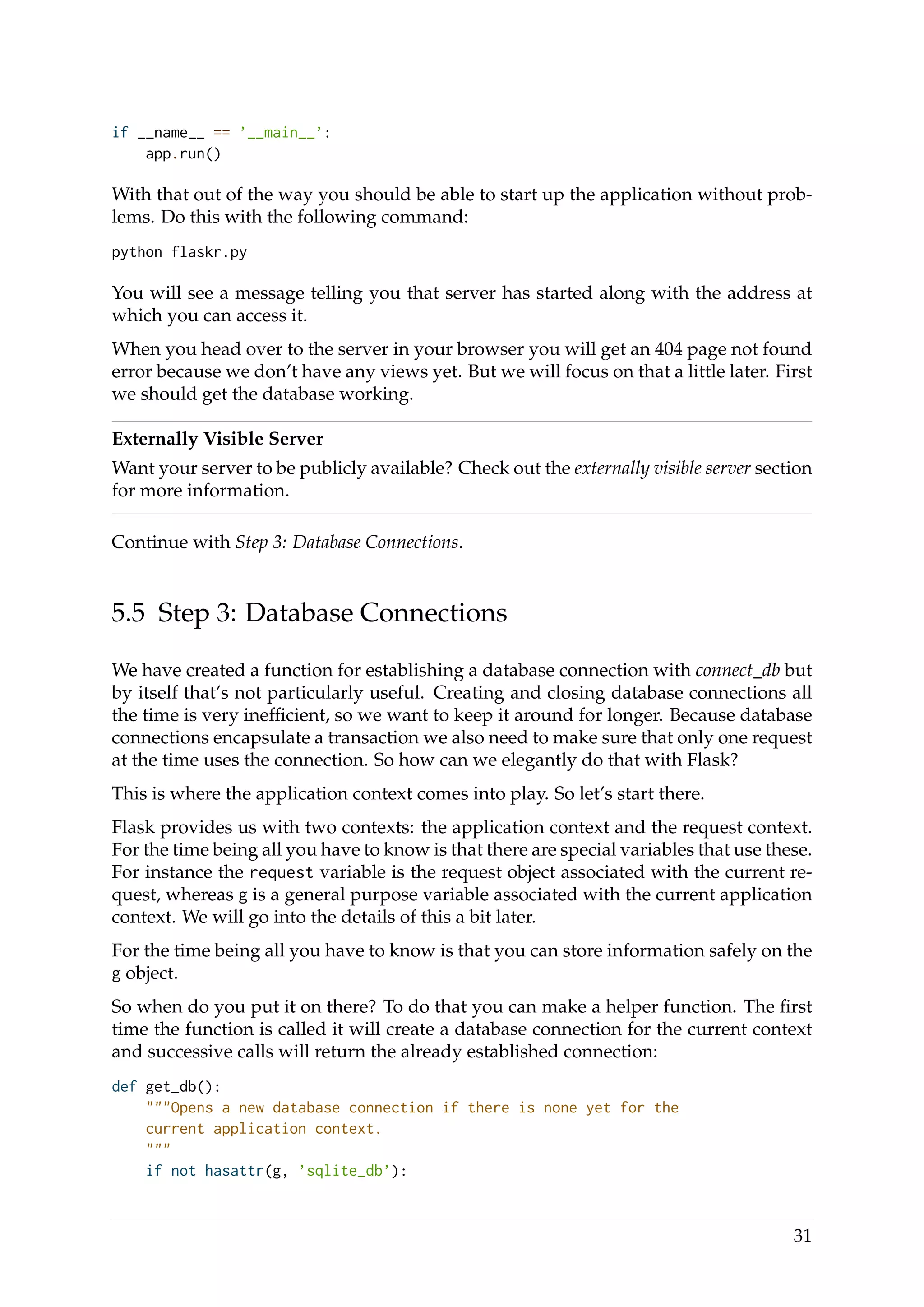 if __name__ == ’__main__’:
app.run()
With that out of the way you should be able to start up the application without prob-
lems. Do this with the following command:
python flaskr.py
You will see a message telling you that server has started along with the address at
which you can access it.
When you head over to the server in your browser you will get an 404 page not found
error because we don’t have any views yet. But we will focus on that a little later. First
we should get the database working.
Externally Visible Server
Want your server to be publicly available? Check out the externally visible server section
for more information.
Continue with Step 3: Database Connections.
5.5 Step 3: Database Connections
We have created a function for establishing a database connection with connect_db but
by itself that’s not particularly useful. Creating and closing database connections all
the time is very inefﬁcient, so we want to keep it around for longer. Because database
connections encapsulate a transaction we also need to make sure that only one request
at the time uses the connection. So how can we elegantly do that with Flask?
This is where the application context comes into play. So let’s start there.
Flask provides us with two contexts: the application context and the request context.
For the time being all you have to know is that there are special variables that use these.
For instance the request variable is the request object associated with the current re-
quest, whereas g is a general purpose variable associated with the current application
context. We will go into the details of this a bit later.
For the time being all you have to know is that you can store information safely on the
g object.
So when do you put it on there? To do that you can make a helper function. The ﬁrst
time the function is called it will create a database connection for the current context
and successive calls will return the already established connection:
def get_db():
"""Opens a new database connection if there is none yet for the
current application context.
"""
if not hasattr(g, ’sqlite_db’):
31
 