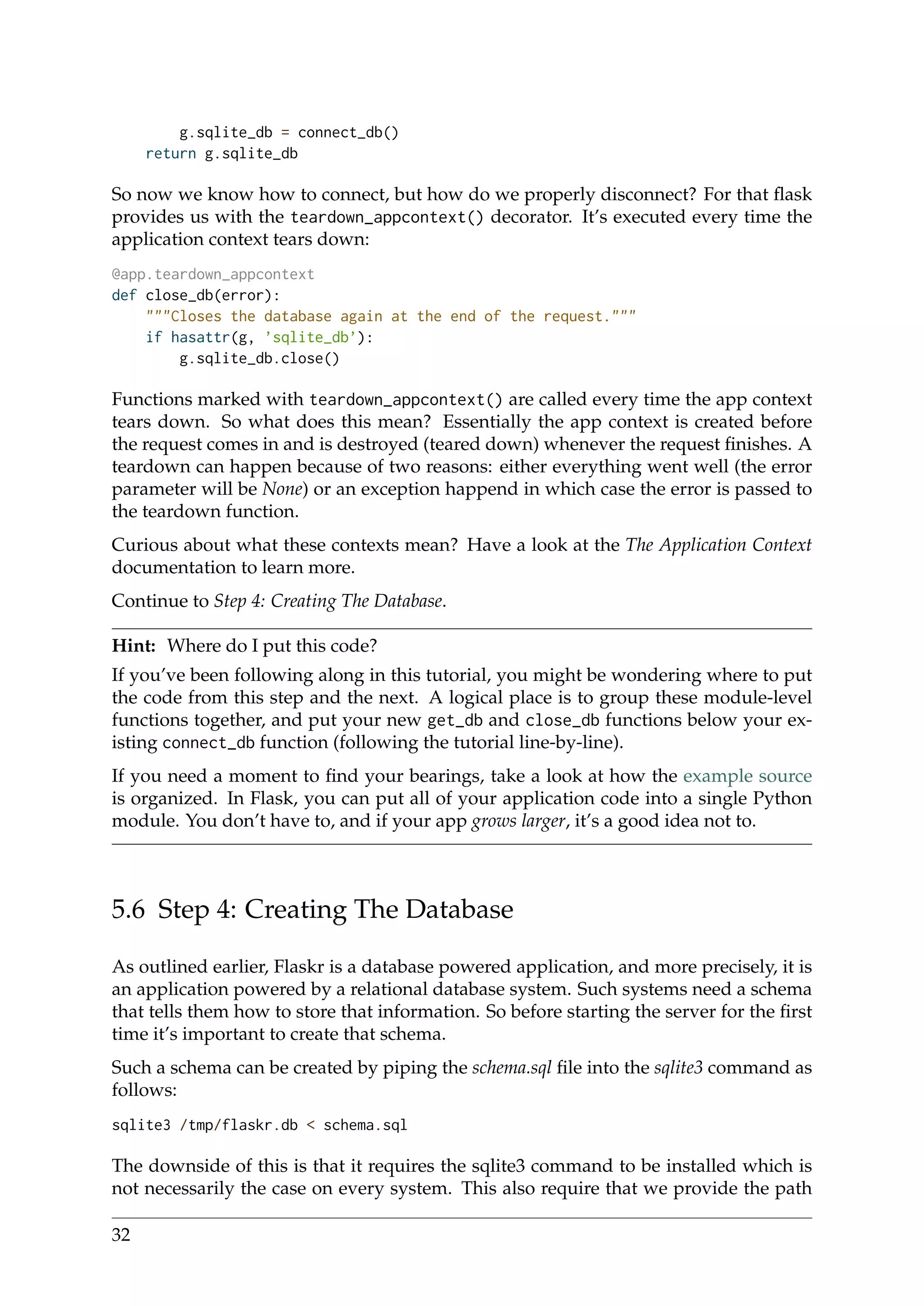 g.sqlite_db = connect_db()
return g.sqlite_db
So now we know how to connect, but how do we properly disconnect? For that ﬂask
provides us with the teardown_appcontext() decorator. It’s executed every time the
application context tears down:
@app.teardown_appcontext
def close_db(error):
"""Closes the database again at the end of the request."""
if hasattr(g, ’sqlite_db’):
g.sqlite_db.close()
Functions marked with teardown_appcontext() are called every time the app context
tears down. So what does this mean? Essentially the app context is created before
the request comes in and is destroyed (teared down) whenever the request ﬁnishes. A
teardown can happen because of two reasons: either everything went well (the error
parameter will be None) or an exception happend in which case the error is passed to
the teardown function.
Curious about what these contexts mean? Have a look at the The Application Context
documentation to learn more.
Continue to Step 4: Creating The Database.
Hint: Where do I put this code?
If you’ve been following along in this tutorial, you might be wondering where to put
the code from this step and the next. A logical place is to group these module-level
functions together, and put your new get_db and close_db functions below your ex-
isting connect_db function (following the tutorial line-by-line).
If you need a moment to ﬁnd your bearings, take a look at how the example source
is organized. In Flask, you can put all of your application code into a single Python
module. You don’t have to, and if your app grows larger, it’s a good idea not to.
5.6 Step 4: Creating The Database
As outlined earlier, Flaskr is a database powered application, and more precisely, it is
an application powered by a relational database system. Such systems need a schema
that tells them how to store that information. So before starting the server for the ﬁrst
time it’s important to create that schema.
Such a schema can be created by piping the schema.sql ﬁle into the sqlite3 command as
follows:
sqlite3 /tmp/flaskr.db < schema.sql
The downside of this is that it requires the sqlite3 command to be installed which is
not necessarily the case on every system. This also require that we provide the path
32
 