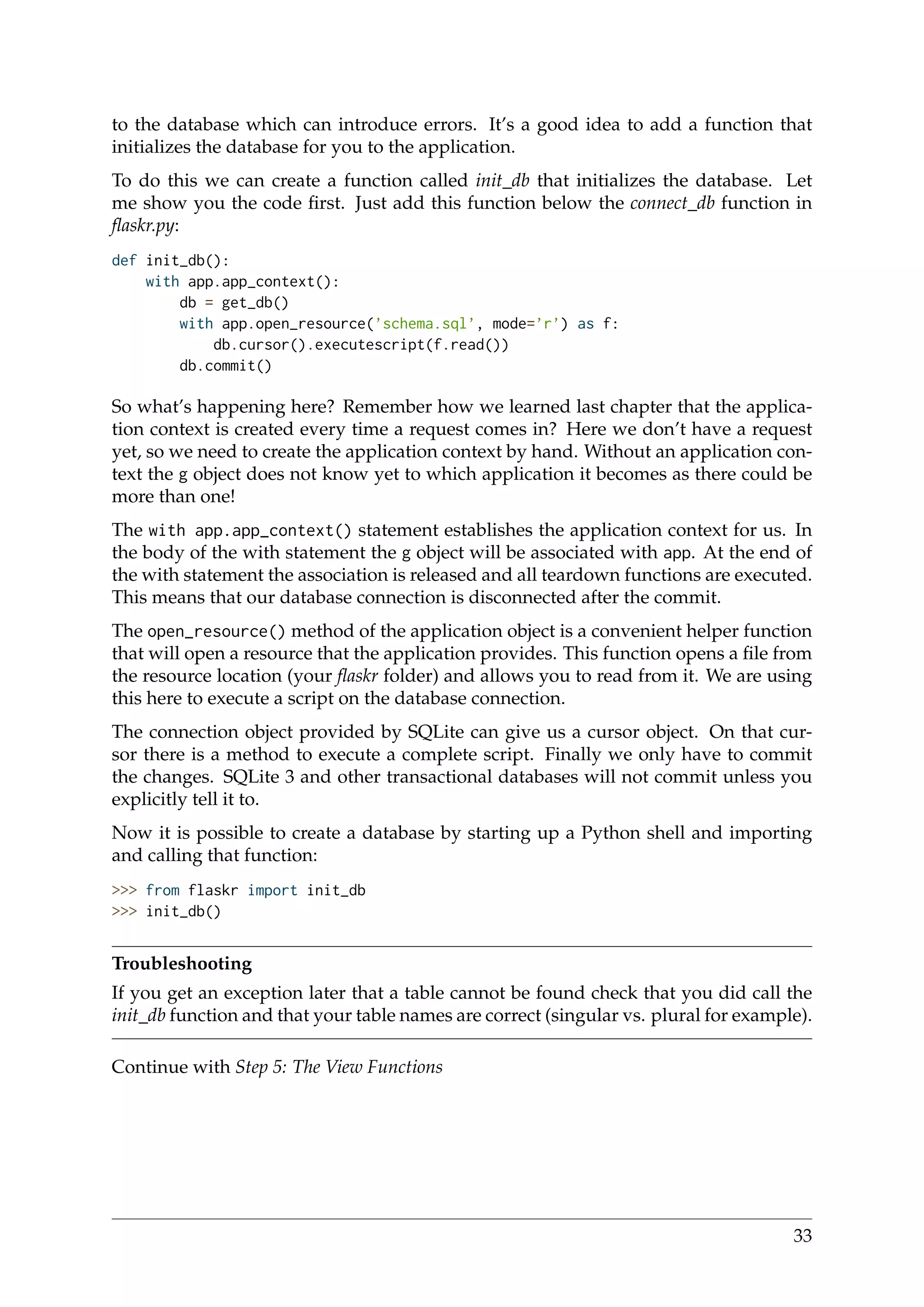 to the database which can introduce errors. It’s a good idea to add a function that
initializes the database for you to the application.
To do this we can create a function called init_db that initializes the database. Let
me show you the code ﬁrst. Just add this function below the connect_db function in
ﬂaskr.py:
def init_db():
with app.app_context():
db = get_db()
with app.open_resource(’schema.sql’, mode=’r’) as f:
db.cursor().executescript(f.read())
db.commit()
So what’s happening here? Remember how we learned last chapter that the applica-
tion context is created every time a request comes in? Here we don’t have a request
yet, so we need to create the application context by hand. Without an application con-
text the g object does not know yet to which application it becomes as there could be
more than one!
The with app.app_context() statement establishes the application context for us. In
the body of the with statement the g object will be associated with app. At the end of
the with statement the association is released and all teardown functions are executed.
This means that our database connection is disconnected after the commit.
The open_resource() method of the application object is a convenient helper function
that will open a resource that the application provides. This function opens a ﬁle from
the resource location (your ﬂaskr folder) and allows you to read from it. We are using
this here to execute a script on the database connection.
The connection object provided by SQLite can give us a cursor object. On that cur-
sor there is a method to execute a complete script. Finally we only have to commit
the changes. SQLite 3 and other transactional databases will not commit unless you
explicitly tell it to.
Now it is possible to create a database by starting up a Python shell and importing
and calling that function:
>>> from flaskr import init_db
>>> init_db()
Troubleshooting
If you get an exception later that a table cannot be found check that you did call the
init_db function and that your table names are correct (singular vs. plural for example).
Continue with Step 5: The View Functions
33
 
