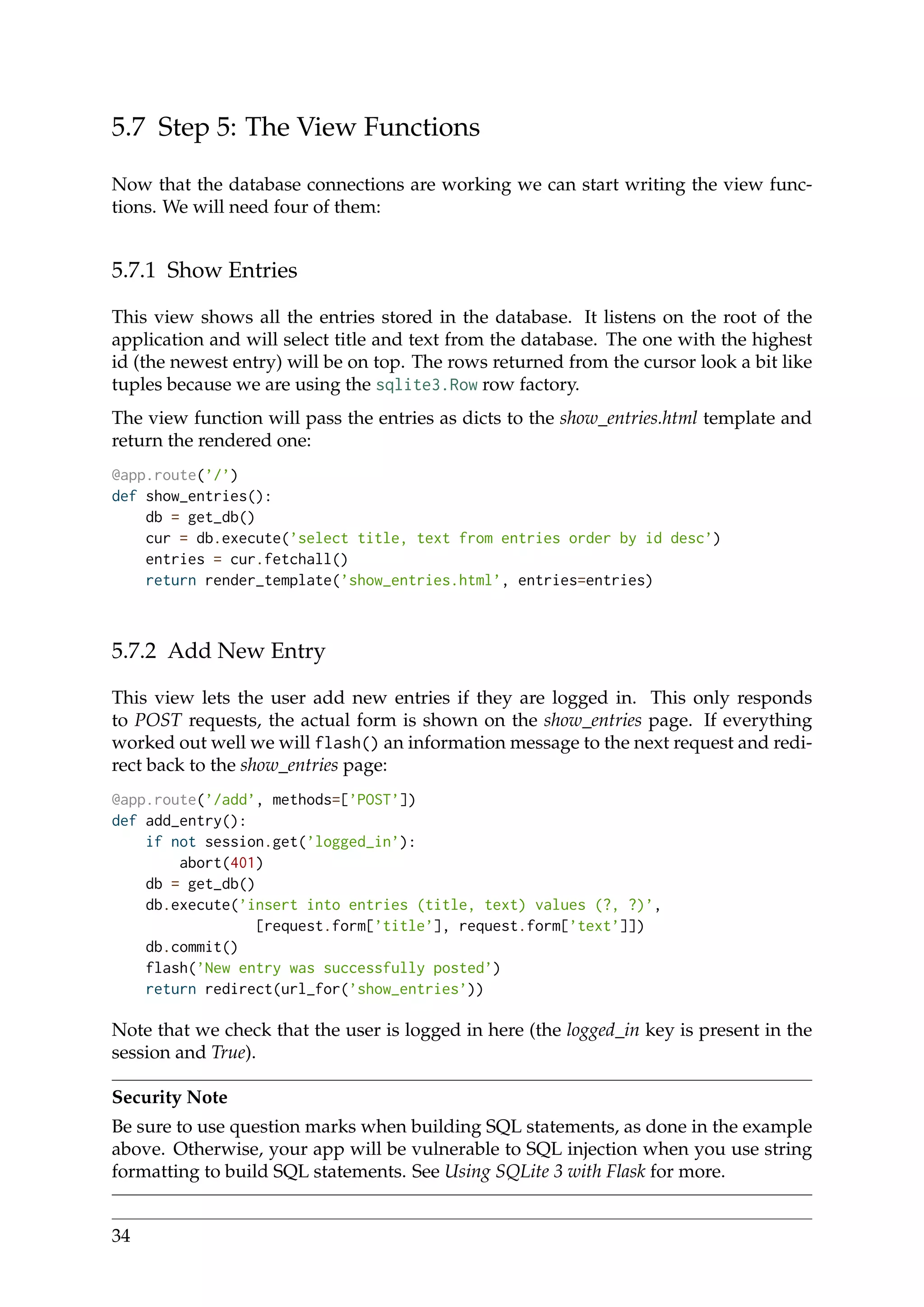 5.7 Step 5: The View Functions
Now that the database connections are working we can start writing the view func-
tions. We will need four of them:
5.7.1 Show Entries
This view shows all the entries stored in the database. It listens on the root of the
application and will select title and text from the database. The one with the highest
id (the newest entry) will be on top. The rows returned from the cursor look a bit like
tuples because we are using the sqlite3.Row row factory.
The view function will pass the entries as dicts to the show_entries.html template and
return the rendered one:
@app.route(’/’)
def show_entries():
db = get_db()
cur = db.execute(’select title, text from entries order by id desc’)
entries = cur.fetchall()
return render_template(’show_entries.html’, entries=entries)
5.7.2 Add New Entry
This view lets the user add new entries if they are logged in. This only responds
to POST requests, the actual form is shown on the show_entries page. If everything
worked out well we will flash() an information message to the next request and redi-
rect back to the show_entries page:
@app.route(’/add’, methods=[’POST’])
def add_entry():
if not session.get(’logged_in’):
abort(401)
db = get_db()
db.execute(’insert into entries (title, text) values (?, ?)’,
[request.form[’title’], request.form[’text’]])
db.commit()
flash(’New entry was successfully posted’)
return redirect(url_for(’show_entries’))
Note that we check that the user is logged in here (the logged_in key is present in the
session and True).
Security Note
Be sure to use question marks when building SQL statements, as done in the example
above. Otherwise, your app will be vulnerable to SQL injection when you use string
formatting to build SQL statements. See Using SQLite 3 with Flask for more.
34
 