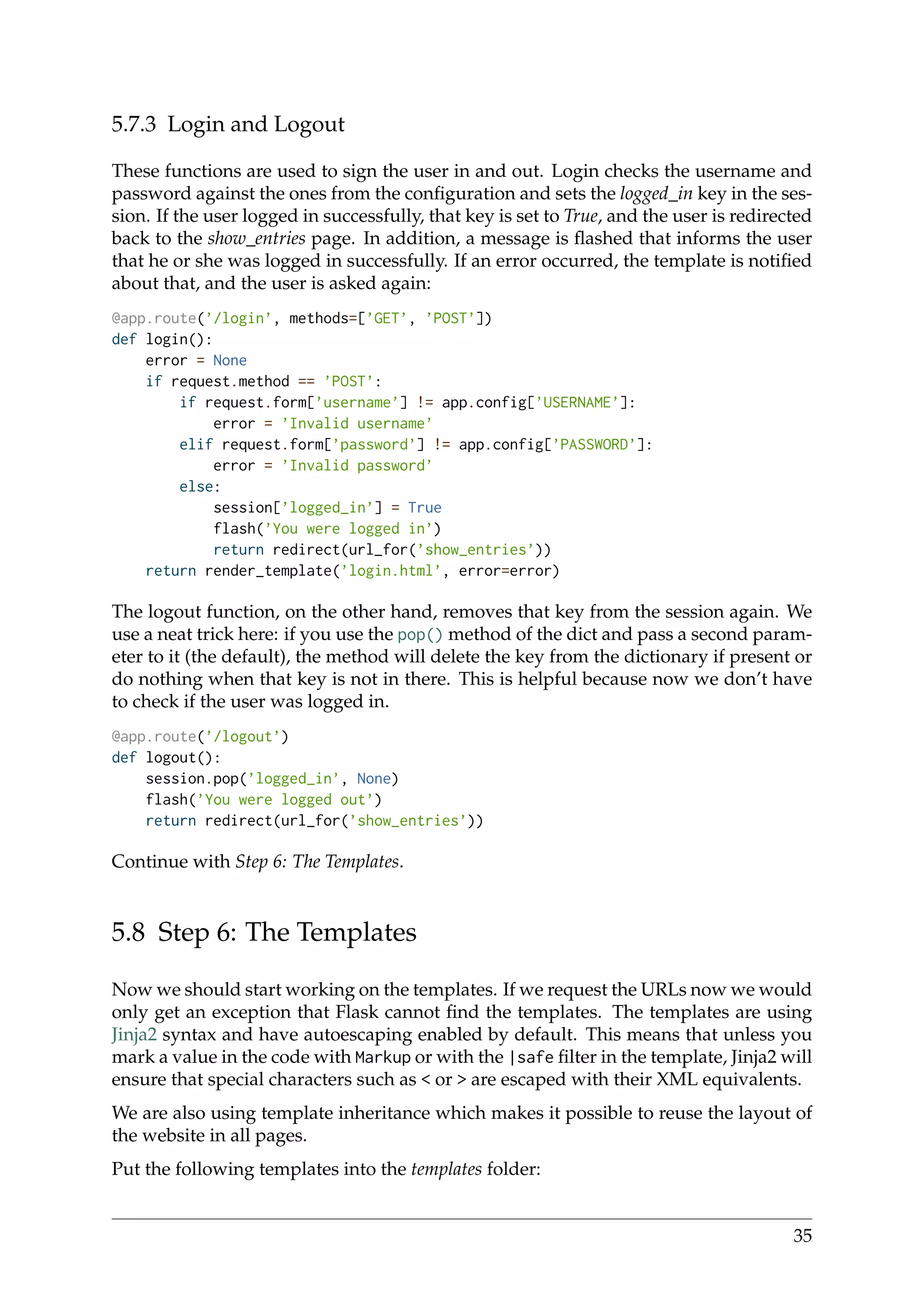 5.7.3 Login and Logout
These functions are used to sign the user in and out. Login checks the username and
password against the ones from the conﬁguration and sets the logged_in key in the ses-
sion. If the user logged in successfully, that key is set to True, and the user is redirected
back to the show_entries page. In addition, a message is ﬂashed that informs the user
that he or she was logged in successfully. If an error occurred, the template is notiﬁed
about that, and the user is asked again:
@app.route(’/login’, methods=[’GET’, ’POST’])
def login():
error = None
if request.method == ’POST’:
if request.form[’username’] != app.config[’USERNAME’]:
error = ’Invalid username’
elif request.form[’password’] != app.config[’PASSWORD’]:
error = ’Invalid password’
else:
session[’logged_in’] = True
flash(’You were logged in’)
return redirect(url_for(’show_entries’))
return render_template(’login.html’, error=error)
The logout function, on the other hand, removes that key from the session again. We
use a neat trick here: if you use the pop() method of the dict and pass a second param-
eter to it (the default), the method will delete the key from the dictionary if present or
do nothing when that key is not in there. This is helpful because now we don’t have
to check if the user was logged in.
@app.route(’/logout’)
def logout():
session.pop(’logged_in’, None)
flash(’You were logged out’)
return redirect(url_for(’show_entries’))
Continue with Step 6: The Templates.
5.8 Step 6: The Templates
Now we should start working on the templates. If we request the URLs now we would
only get an exception that Flask cannot ﬁnd the templates. The templates are using
Jinja2 syntax and have autoescaping enabled by default. This means that unless you
mark a value in the code with Markup or with the |safe ﬁlter in the template, Jinja2 will
ensure that special characters such as < or > are escaped with their XML equivalents.
We are also using template inheritance which makes it possible to reuse the layout of
the website in all pages.
Put the following templates into the templates folder:
35
 