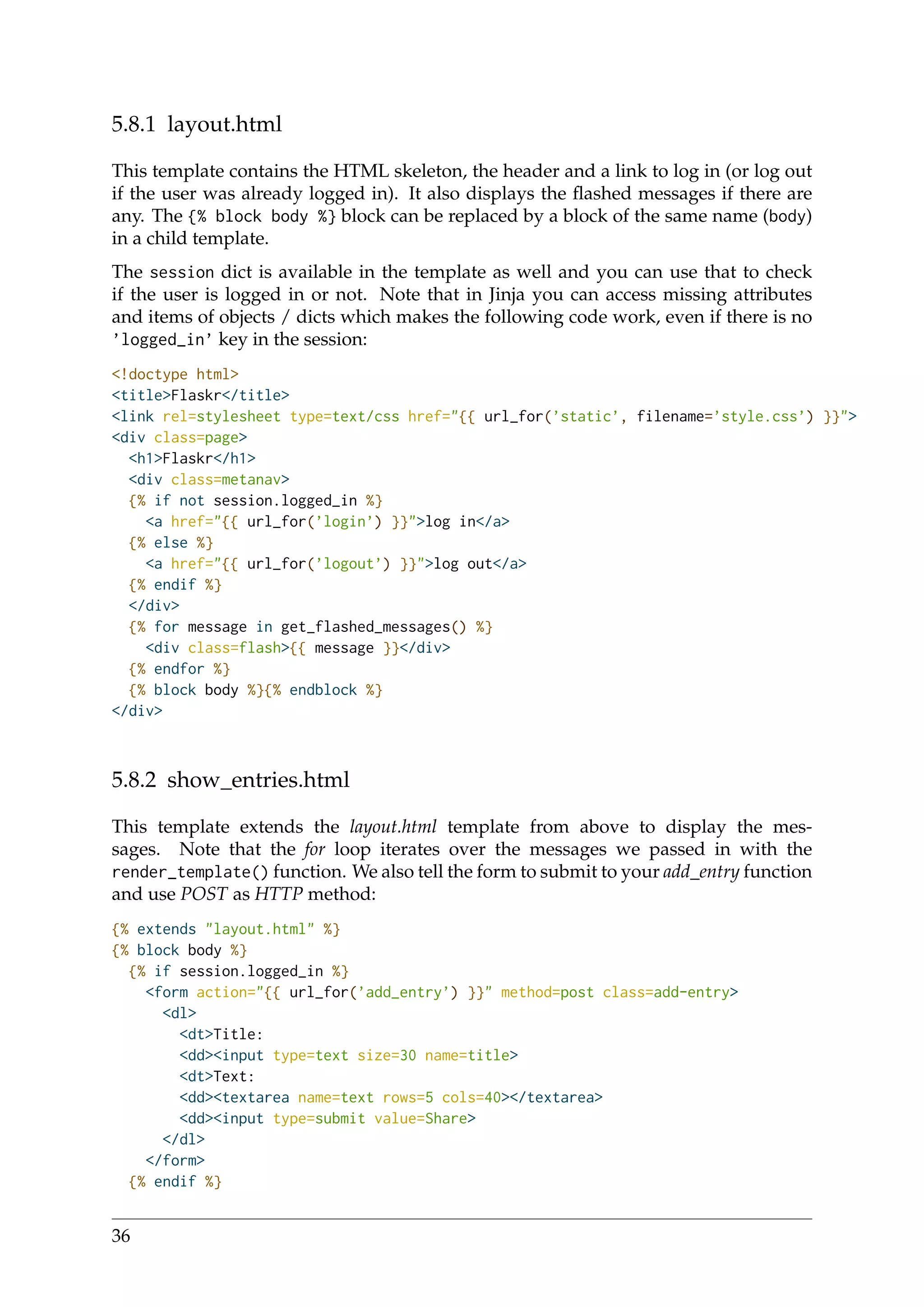 5.8.1 layout.html
This template contains the HTML skeleton, the header and a link to log in (or log out
if the user was already logged in). It also displays the ﬂashed messages if there are
any. The {% block body %} block can be replaced by a block of the same name (body)
in a child template.
The session dict is available in the template as well and you can use that to check
if the user is logged in or not. Note that in Jinja you can access missing attributes
and items of objects / dicts which makes the following code work, even if there is no
’logged_in’ key in the session:
<!doctype html>
<title>Flaskr</title>
<link rel=stylesheet type=text/css href="{{ url_for(’static’, filename=’style.css’) }}">
<div class=page>
<h1>Flaskr</h1>
<div class=metanav>
{% if not session.logged_in %}
<a href="{{ url_for(’login’) }}">log in</a>
{% else %}
<a href="{{ url_for(’logout’) }}">log out</a>
{% endif %}
</div>
{% for message in get_flashed_messages() %}
<div class=flash>{{ message }}</div>
{% endfor %}
{% block body %}{% endblock %}
</div>
5.8.2 show_entries.html
This template extends the layout.html template from above to display the mes-
sages. Note that the for loop iterates over the messages we passed in with the
render_template() function. We also tell the form to submit to your add_entry function
and use POST as HTTP method:
{% extends "layout.html" %}
{% block body %}
{% if session.logged_in %}
<form action="{{ url_for(’add_entry’) }}" method=post class=add-entry>
<dl>
<dt>Title:
<dd><input type=text size=30 name=title>
<dt>Text:
<dd><textarea name=text rows=5 cols=40></textarea>
<dd><input type=submit value=Share>
</dl>
</form>
{% endif %}
36
 