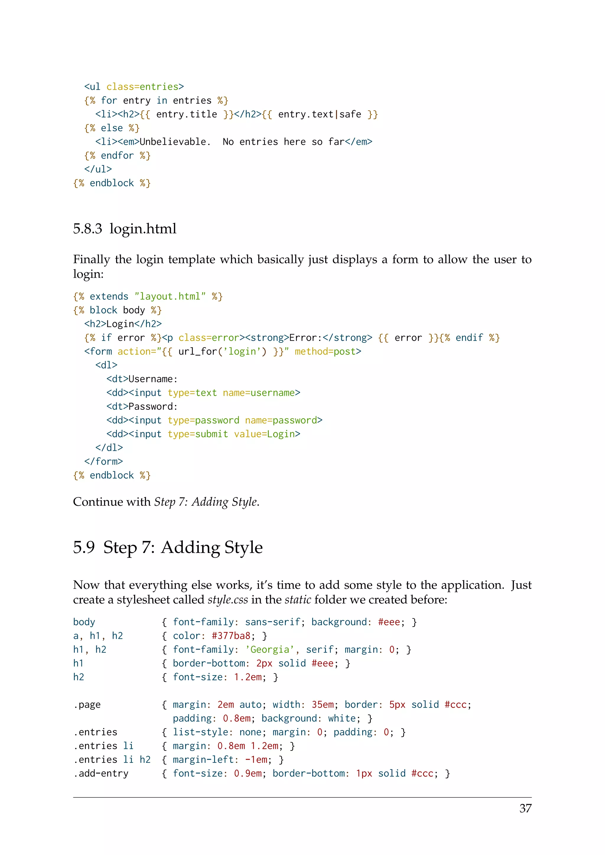 <ul class=entries>
{% for entry in entries %}
<li><h2>{{ entry.title }}</h2>{{ entry.text|safe }}
{% else %}
<li><em>Unbelievable. No entries here so far</em>
{% endfor %}
</ul>
{% endblock %}
5.8.3 login.html
Finally the login template which basically just displays a form to allow the user to
login:
{% extends "layout.html" %}
{% block body %}
<h2>Login</h2>
{% if error %}<p class=error><strong>Error:</strong> {{ error }}{% endif %}
<form action="{{ url_for(’login’) }}" method=post>
<dl>
<dt>Username:
<dd><input type=text name=username>
<dt>Password:
<dd><input type=password name=password>
<dd><input type=submit value=Login>
</dl>
</form>
{% endblock %}
Continue with Step 7: Adding Style.
5.9 Step 7: Adding Style
Now that everything else works, it’s time to add some style to the application. Just
create a stylesheet called style.css in the static folder we created before:
body { font-family: sans-serif; background: #eee; }
a, h1, h2 { color: #377ba8; }
h1, h2 { font-family: ’Georgia’, serif; margin: 0; }
h1 { border-bottom: 2px solid #eee; }
h2 { font-size: 1.2em; }
.page { margin: 2em auto; width: 35em; border: 5px solid #ccc;
padding: 0.8em; background: white; }
.entries { list-style: none; margin: 0; padding: 0; }
.entries li { margin: 0.8em 1.2em; }
.entries li h2 { margin-left: -1em; }
.add-entry { font-size: 0.9em; border-bottom: 1px solid #ccc; }
37
 