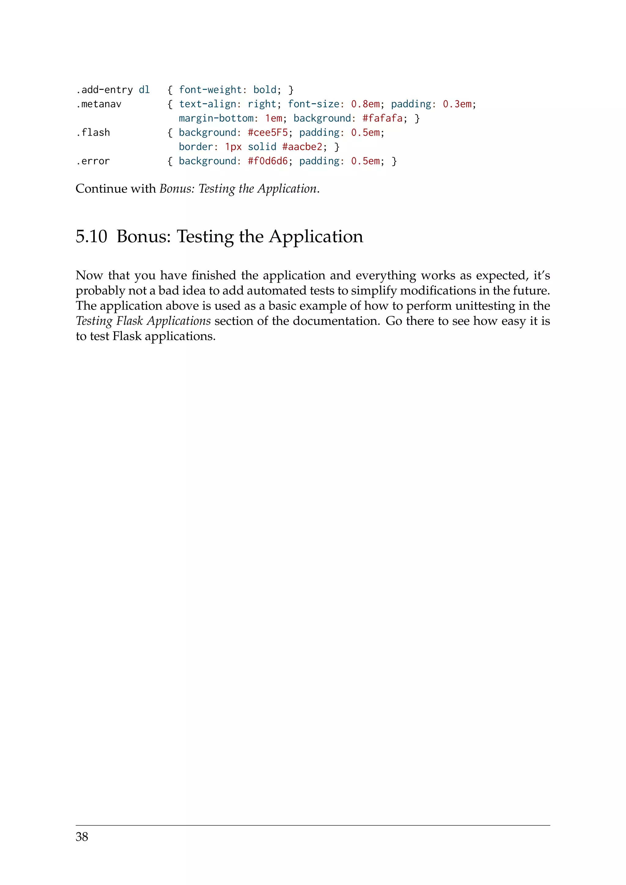 .add-entry dl { font-weight: bold; }
.metanav { text-align: right; font-size: 0.8em; padding: 0.3em;
margin-bottom: 1em; background: #fafafa; }
.flash { background: #cee5F5; padding: 0.5em;
border: 1px solid #aacbe2; }
.error { background: #f0d6d6; padding: 0.5em; }
Continue with Bonus: Testing the Application.
5.10 Bonus: Testing the Application
Now that you have ﬁnished the application and everything works as expected, it’s
probably not a bad idea to add automated tests to simplify modiﬁcations in the future.
The application above is used as a basic example of how to perform unittesting in the
Testing Flask Applications section of the documentation. Go there to see how easy it is
to test Flask applications.
38
 