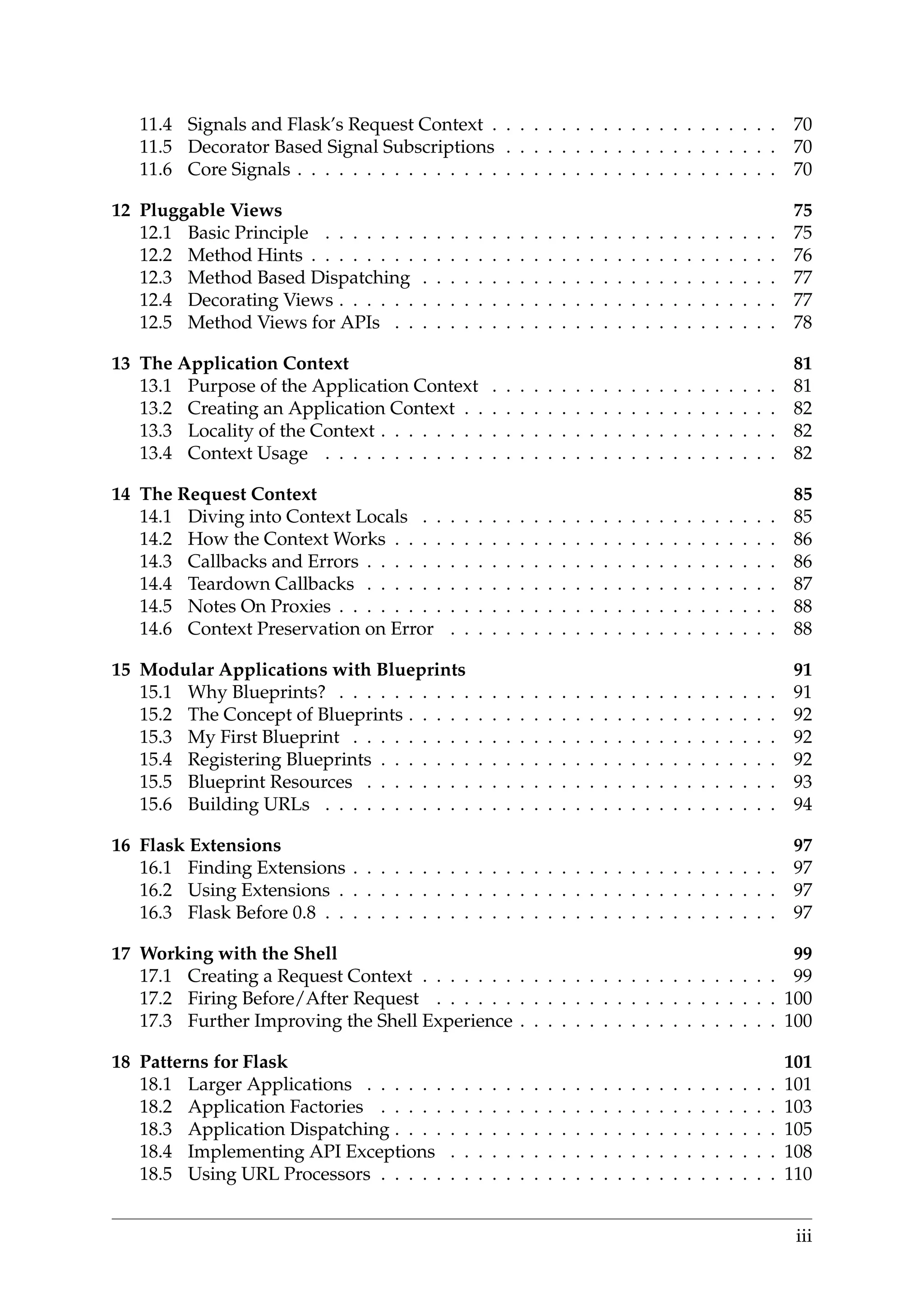 11.4 Signals and Flask’s Request Context . . . . . . . . . . . . . . . . . . . . . 70
11.5 Decorator Based Signal Subscriptions . . . . . . . . . . . . . . . . . . . . 70
11.6 Core Signals . . . . . . . . . . . . . . . . . . . . . . . . . . . . . . . . . . . 70
12 Pluggable Views 75
12.1 Basic Principle . . . . . . . . . . . . . . . . . . . . . . . . . . . . . . . . . 75
12.2 Method Hints . . . . . . . . . . . . . . . . . . . . . . . . . . . . . . . . . . 76
12.3 Method Based Dispatching . . . . . . . . . . . . . . . . . . . . . . . . . . 77
12.4 Decorating Views . . . . . . . . . . . . . . . . . . . . . . . . . . . . . . . . 77
12.5 Method Views for APIs . . . . . . . . . . . . . . . . . . . . . . . . . . . . 78
13 The Application Context 81
13.1 Purpose of the Application Context . . . . . . . . . . . . . . . . . . . . . 81
13.2 Creating an Application Context . . . . . . . . . . . . . . . . . . . . . . . 82
13.3 Locality of the Context . . . . . . . . . . . . . . . . . . . . . . . . . . . . . 82
13.4 Context Usage . . . . . . . . . . . . . . . . . . . . . . . . . . . . . . . . . 82
14 The Request Context 85
14.1 Diving into Context Locals . . . . . . . . . . . . . . . . . . . . . . . . . . 85
14.2 How the Context Works . . . . . . . . . . . . . . . . . . . . . . . . . . . . 86
14.3 Callbacks and Errors . . . . . . . . . . . . . . . . . . . . . . . . . . . . . . 86
14.4 Teardown Callbacks . . . . . . . . . . . . . . . . . . . . . . . . . . . . . . 87
14.5 Notes On Proxies . . . . . . . . . . . . . . . . . . . . . . . . . . . . . . . . 88
14.6 Context Preservation on Error . . . . . . . . . . . . . . . . . . . . . . . . 88
15 Modular Applications with Blueprints 91
15.1 Why Blueprints? . . . . . . . . . . . . . . . . . . . . . . . . . . . . . . . . 91
15.2 The Concept of Blueprints . . . . . . . . . . . . . . . . . . . . . . . . . . . 92
15.3 My First Blueprint . . . . . . . . . . . . . . . . . . . . . . . . . . . . . . . 92
15.4 Registering Blueprints . . . . . . . . . . . . . . . . . . . . . . . . . . . . . 92
15.5 Blueprint Resources . . . . . . . . . . . . . . . . . . . . . . . . . . . . . . 93
15.6 Building URLs . . . . . . . . . . . . . . . . . . . . . . . . . . . . . . . . . 94
16 Flask Extensions 97
16.1 Finding Extensions . . . . . . . . . . . . . . . . . . . . . . . . . . . . . . . 97
16.2 Using Extensions . . . . . . . . . . . . . . . . . . . . . . . . . . . . . . . . 97
16.3 Flask Before 0.8 . . . . . . . . . . . . . . . . . . . . . . . . . . . . . . . . . 97
17 Working with the Shell 99
17.1 Creating a Request Context . . . . . . . . . . . . . . . . . . . . . . . . . . 99
17.2 Firing Before/After Request . . . . . . . . . . . . . . . . . . . . . . . . . 100
17.3 Further Improving the Shell Experience . . . . . . . . . . . . . . . . . . . 100
18 Patterns for Flask 101
18.1 Larger Applications . . . . . . . . . . . . . . . . . . . . . . . . . . . . . . 101
18.2 Application Factories . . . . . . . . . . . . . . . . . . . . . . . . . . . . . 103
18.3 Application Dispatching . . . . . . . . . . . . . . . . . . . . . . . . . . . . 105
18.4 Implementing API Exceptions . . . . . . . . . . . . . . . . . . . . . . . . 108
18.5 Using URL Processors . . . . . . . . . . . . . . . . . . . . . . . . . . . . . 110
iii
 