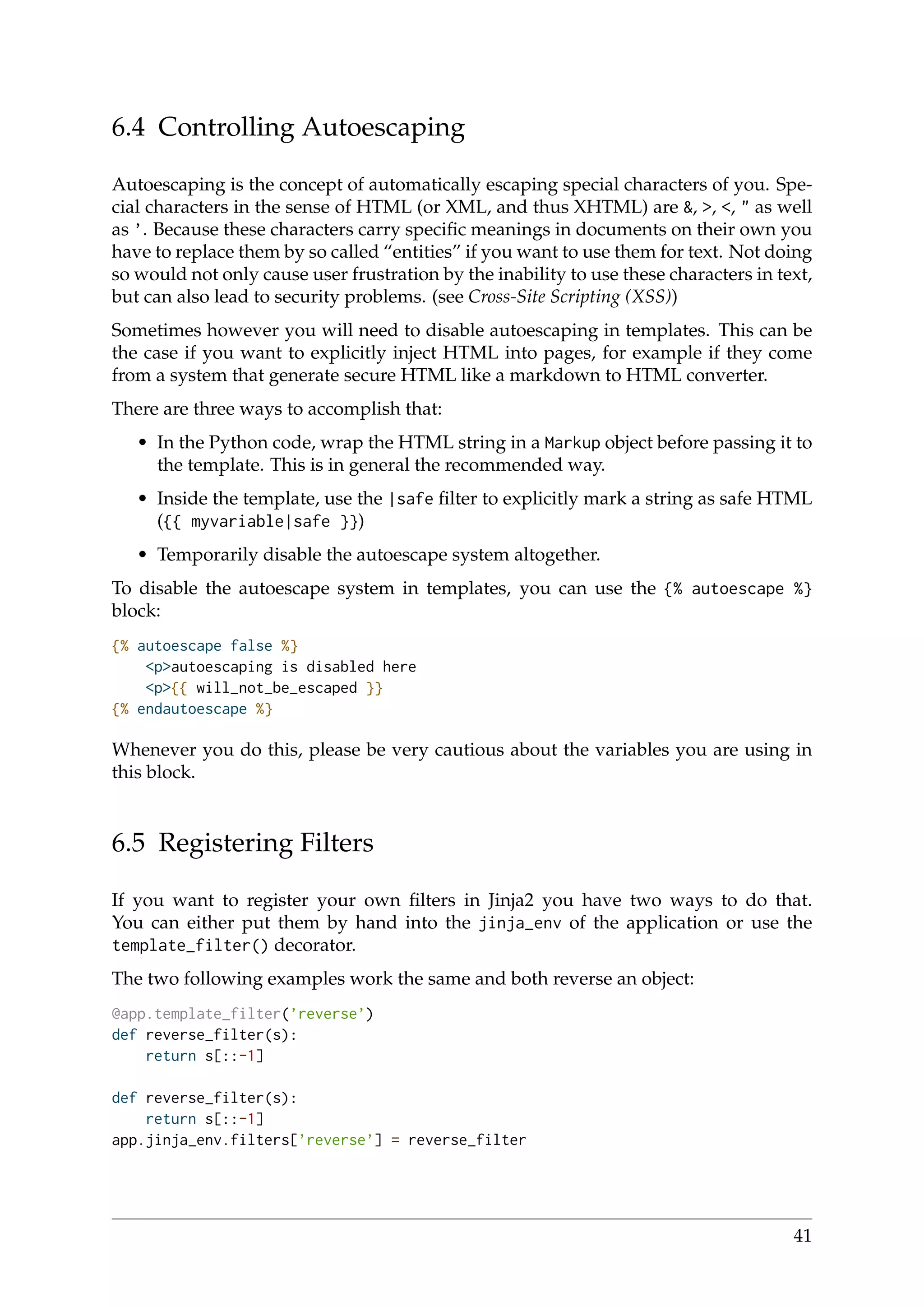 6.4 Controlling Autoescaping
Autoescaping is the concept of automatically escaping special characters of you. Spe-
cial characters in the sense of HTML (or XML, and thus XHTML) are &, >, <, " as well
as ’. Because these characters carry speciﬁc meanings in documents on their own you
have to replace them by so called “entities” if you want to use them for text. Not doing
so would not only cause user frustration by the inability to use these characters in text,
but can also lead to security problems. (see Cross-Site Scripting (XSS))
Sometimes however you will need to disable autoescaping in templates. This can be
the case if you want to explicitly inject HTML into pages, for example if they come
from a system that generate secure HTML like a markdown to HTML converter.
There are three ways to accomplish that:
• In the Python code, wrap the HTML string in a Markup object before passing it to
the template. This is in general the recommended way.
• Inside the template, use the |safe ﬁlter to explicitly mark a string as safe HTML
({{ myvariable|safe }})
• Temporarily disable the autoescape system altogether.
To disable the autoescape system in templates, you can use the {% autoescape %}
block:
{% autoescape false %}
<p>autoescaping is disabled here
<p>{{ will_not_be_escaped }}
{% endautoescape %}
Whenever you do this, please be very cautious about the variables you are using in
this block.
6.5 Registering Filters
If you want to register your own ﬁlters in Jinja2 you have two ways to do that.
You can either put them by hand into the jinja_env of the application or use the
template_filter() decorator.
The two following examples work the same and both reverse an object:
@app.template_filter(’reverse’)
def reverse_filter(s):
return s[::-1]
def reverse_filter(s):
return s[::-1]
app.jinja_env.filters[’reverse’] = reverse_filter
41
 