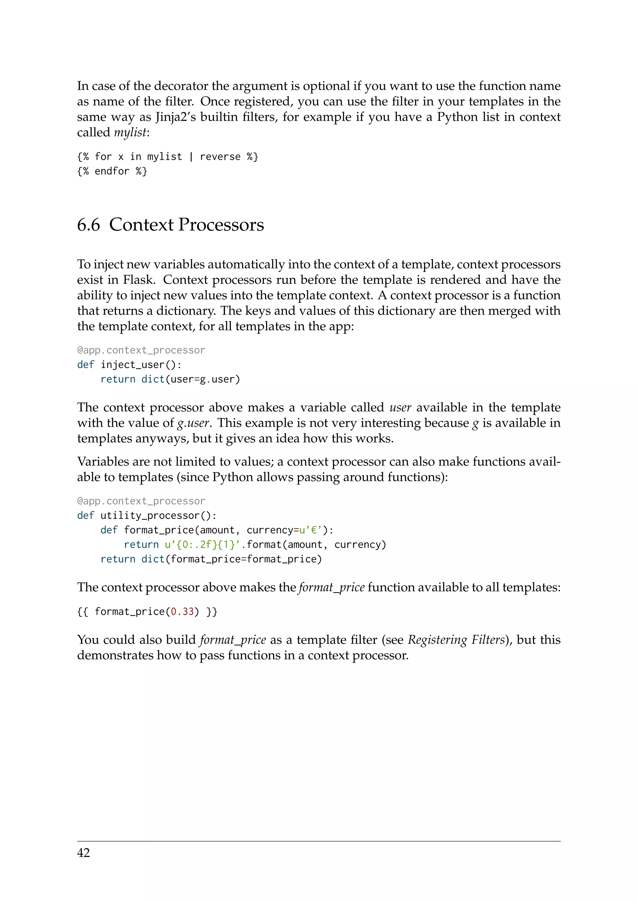 In case of the decorator the argument is optional if you want to use the function name
as name of the ﬁlter. Once registered, you can use the ﬁlter in your templates in the
same way as Jinja2’s builtin ﬁlters, for example if you have a Python list in context
called mylist:
{% for x in mylist | reverse %}
{% endfor %}
6.6 Context Processors
To inject new variables automatically into the context of a template, context processors
exist in Flask. Context processors run before the template is rendered and have the
ability to inject new values into the template context. A context processor is a function
that returns a dictionary. The keys and values of this dictionary are then merged with
the template context, for all templates in the app:
@app.context_processor
def inject_user():
return dict(user=g.user)
The context processor above makes a variable called user available in the template
with the value of g.user. This example is not very interesting because g is available in
templates anyways, but it gives an idea how this works.
Variables are not limited to values; a context processor can also make functions avail-
able to templates (since Python allows passing around functions):
@app.context_processor
def utility_processor():
def format_price(amount, currency=u’ ’):
return u’{0:.2f}{1}’.format(amount, currency)
return dict(format_price=format_price)
The context processor above makes the format_price function available to all templates:
{{ format_price(0.33) }}
You could also build format_price as a template ﬁlter (see Registering Filters), but this
demonstrates how to pass functions in a context processor.
42
 