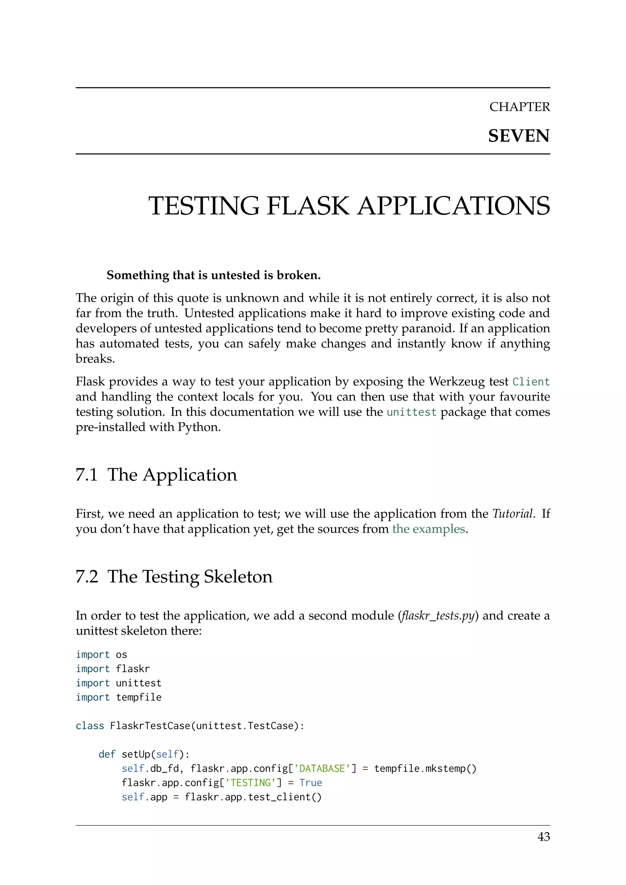CHAPTER
SEVEN
TESTING FLASK APPLICATIONS
Something that is untested is broken.
The origin of this quote is unknown and while it is not entirely correct, it is also not
far from the truth. Untested applications make it hard to improve existing code and
developers of untested applications tend to become pretty paranoid. If an application
has automated tests, you can safely make changes and instantly know if anything
breaks.
Flask provides a way to test your application by exposing the Werkzeug test Client
and handling the context locals for you. You can then use that with your favourite
testing solution. In this documentation we will use the unittest package that comes
pre-installed with Python.
7.1 The Application
First, we need an application to test; we will use the application from the Tutorial. If
you don’t have that application yet, get the sources from the examples.
7.2 The Testing Skeleton
In order to test the application, we add a second module (ﬂaskr_tests.py) and create a
unittest skeleton there:
import os
import flaskr
import unittest
import tempfile
class FlaskrTestCase(unittest.TestCase):
def setUp(self):
self.db_fd, flaskr.app.config[’DATABASE’] = tempfile.mkstemp()
flaskr.app.config[’TESTING’] = True
self.app = flaskr.app.test_client()
43
 
