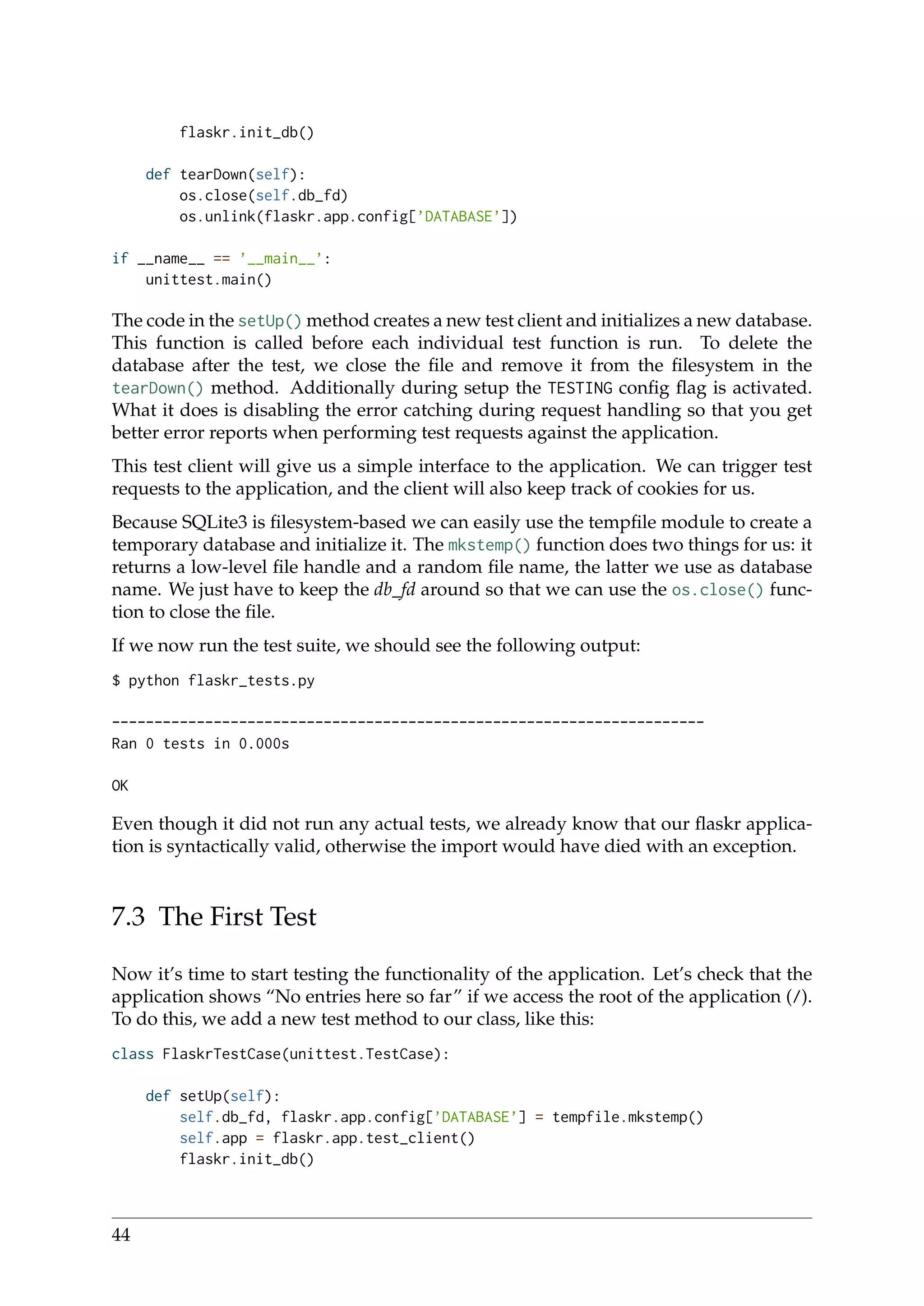 flaskr.init_db()
def tearDown(self):
os.close(self.db_fd)
os.unlink(flaskr.app.config[’DATABASE’])
if __name__ == ’__main__’:
unittest.main()
The code in the setUp() method creates a new test client and initializes a new database.
This function is called before each individual test function is run. To delete the
database after the test, we close the ﬁle and remove it from the ﬁlesystem in the
tearDown() method. Additionally during setup the TESTING conﬁg ﬂag is activated.
What it does is disabling the error catching during request handling so that you get
better error reports when performing test requests against the application.
This test client will give us a simple interface to the application. We can trigger test
requests to the application, and the client will also keep track of cookies for us.
Because SQLite3 is ﬁlesystem-based we can easily use the tempﬁle module to create a
temporary database and initialize it. The mkstemp() function does two things for us: it
returns a low-level ﬁle handle and a random ﬁle name, the latter we use as database
name. We just have to keep the db_fd around so that we can use the os.close() func-
tion to close the ﬁle.
If we now run the test suite, we should see the following output:
$ python flaskr_tests.py
----------------------------------------------------------------------
Ran 0 tests in 0.000s
OK
Even though it did not run any actual tests, we already know that our ﬂaskr applica-
tion is syntactically valid, otherwise the import would have died with an exception.
7.3 The First Test
Now it’s time to start testing the functionality of the application. Let’s check that the
application shows “No entries here so far” if we access the root of the application (/).
To do this, we add a new test method to our class, like this:
class FlaskrTestCase(unittest.TestCase):
def setUp(self):
self.db_fd, flaskr.app.config[’DATABASE’] = tempfile.mkstemp()
self.app = flaskr.app.test_client()
flaskr.init_db()
44
 