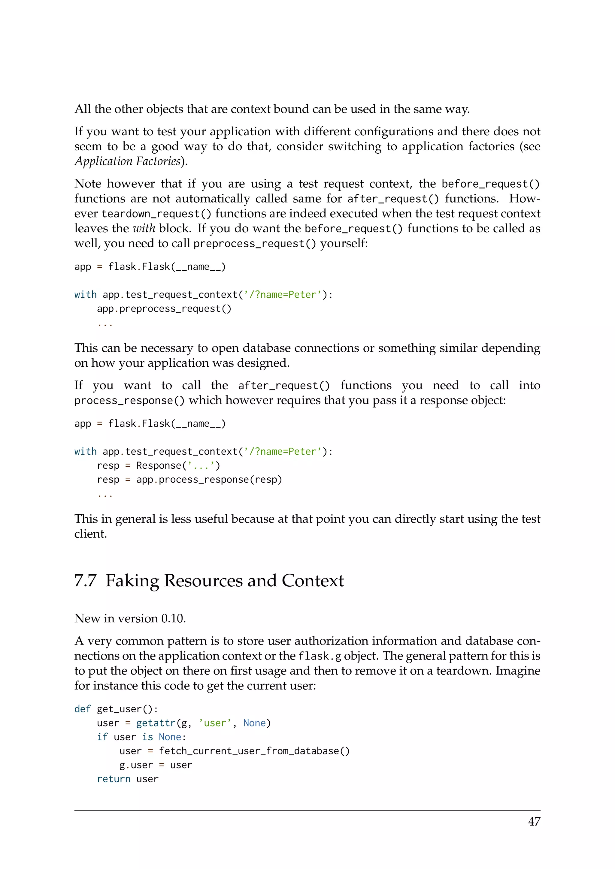 All the other objects that are context bound can be used in the same way.
If you want to test your application with different conﬁgurations and there does not
seem to be a good way to do that, consider switching to application factories (see
Application Factories).
Note however that if you are using a test request context, the before_request()
functions are not automatically called same for after_request() functions. How-
ever teardown_request() functions are indeed executed when the test request context
leaves the with block. If you do want the before_request() functions to be called as
well, you need to call preprocess_request() yourself:
app = flask.Flask(__name__)
with app.test_request_context(’/?name=Peter’):
app.preprocess_request()
...
This can be necessary to open database connections or something similar depending
on how your application was designed.
If you want to call the after_request() functions you need to call into
process_response() which however requires that you pass it a response object:
app = flask.Flask(__name__)
with app.test_request_context(’/?name=Peter’):
resp = Response(’...’)
resp = app.process_response(resp)
...
This in general is less useful because at that point you can directly start using the test
client.
7.7 Faking Resources and Context
New in version 0.10.
A very common pattern is to store user authorization information and database con-
nections on the application context or the flask.g object. The general pattern for this is
to put the object on there on ﬁrst usage and then to remove it on a teardown. Imagine
for instance this code to get the current user:
def get_user():
user = getattr(g, ’user’, None)
if user is None:
user = fetch_current_user_from_database()
g.user = user
return user
47
 