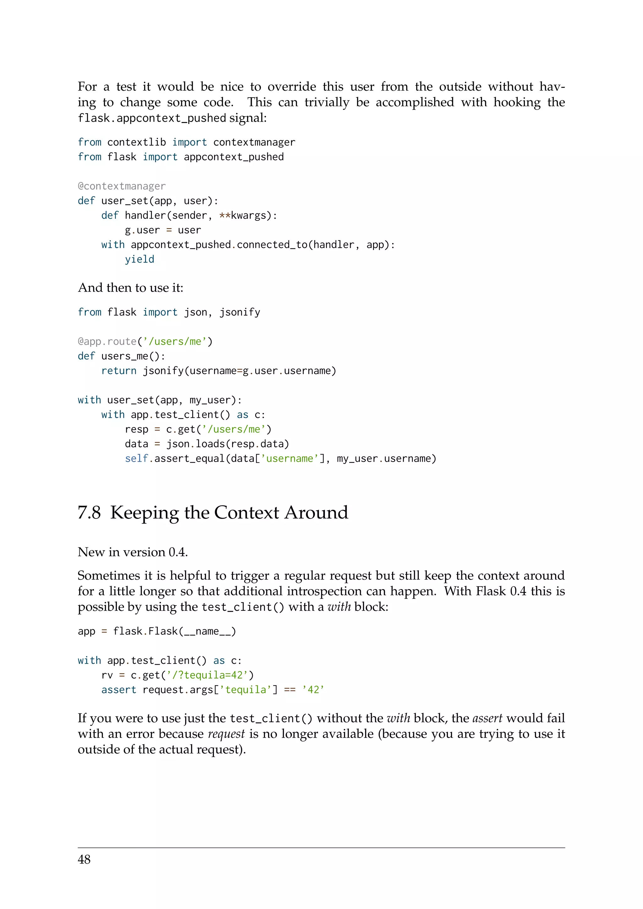 For a test it would be nice to override this user from the outside without hav-
ing to change some code. This can trivially be accomplished with hooking the
flask.appcontext_pushed signal:
from contextlib import contextmanager
from flask import appcontext_pushed
@contextmanager
def user_set(app, user):
def handler(sender, **kwargs):
g.user = user
with appcontext_pushed.connected_to(handler, app):
yield
And then to use it:
from flask import json, jsonify
@app.route(’/users/me’)
def users_me():
return jsonify(username=g.user.username)
with user_set(app, my_user):
with app.test_client() as c:
resp = c.get(’/users/me’)
data = json.loads(resp.data)
self.assert_equal(data[’username’], my_user.username)
7.8 Keeping the Context Around
New in version 0.4.
Sometimes it is helpful to trigger a regular request but still keep the context around
for a little longer so that additional introspection can happen. With Flask 0.4 this is
possible by using the test_client() with a with block:
app = flask.Flask(__name__)
with app.test_client() as c:
rv = c.get(’/?tequila=42’)
assert request.args[’tequila’] == ’42’
If you were to use just the test_client() without the with block, the assert would fail
with an error because request is no longer available (because you are trying to use it
outside of the actual request).
48
 
