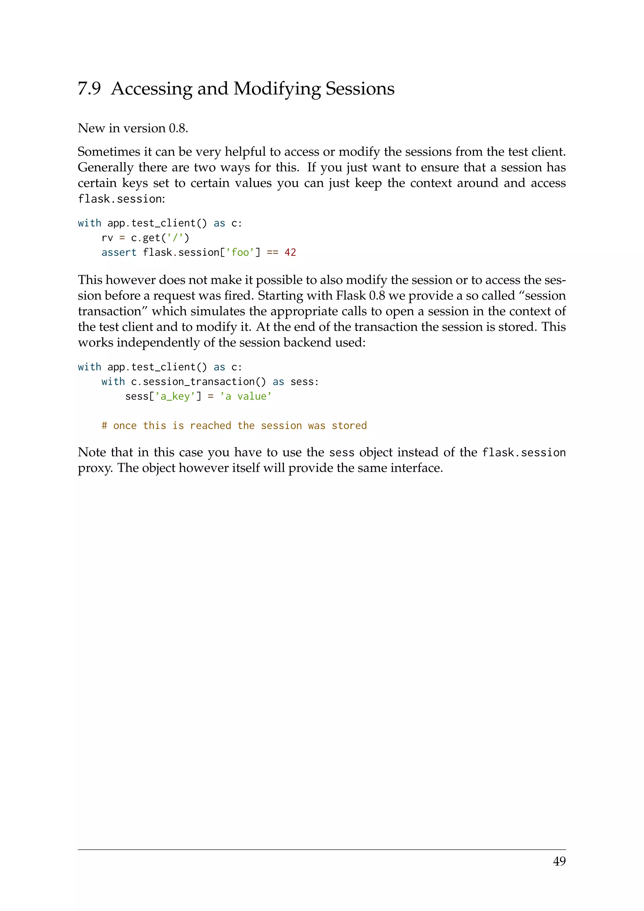 7.9 Accessing and Modifying Sessions
New in version 0.8.
Sometimes it can be very helpful to access or modify the sessions from the test client.
Generally there are two ways for this. If you just want to ensure that a session has
certain keys set to certain values you can just keep the context around and access
flask.session:
with app.test_client() as c:
rv = c.get(’/’)
assert flask.session[’foo’] == 42
This however does not make it possible to also modify the session or to access the ses-
sion before a request was ﬁred. Starting with Flask 0.8 we provide a so called “session
transaction” which simulates the appropriate calls to open a session in the context of
the test client and to modify it. At the end of the transaction the session is stored. This
works independently of the session backend used:
with app.test_client() as c:
with c.session_transaction() as sess:
sess[’a_key’] = ’a value’
# once this is reached the session was stored
Note that in this case you have to use the sess object instead of the flask.session
proxy. The object however itself will provide the same interface.
49
 