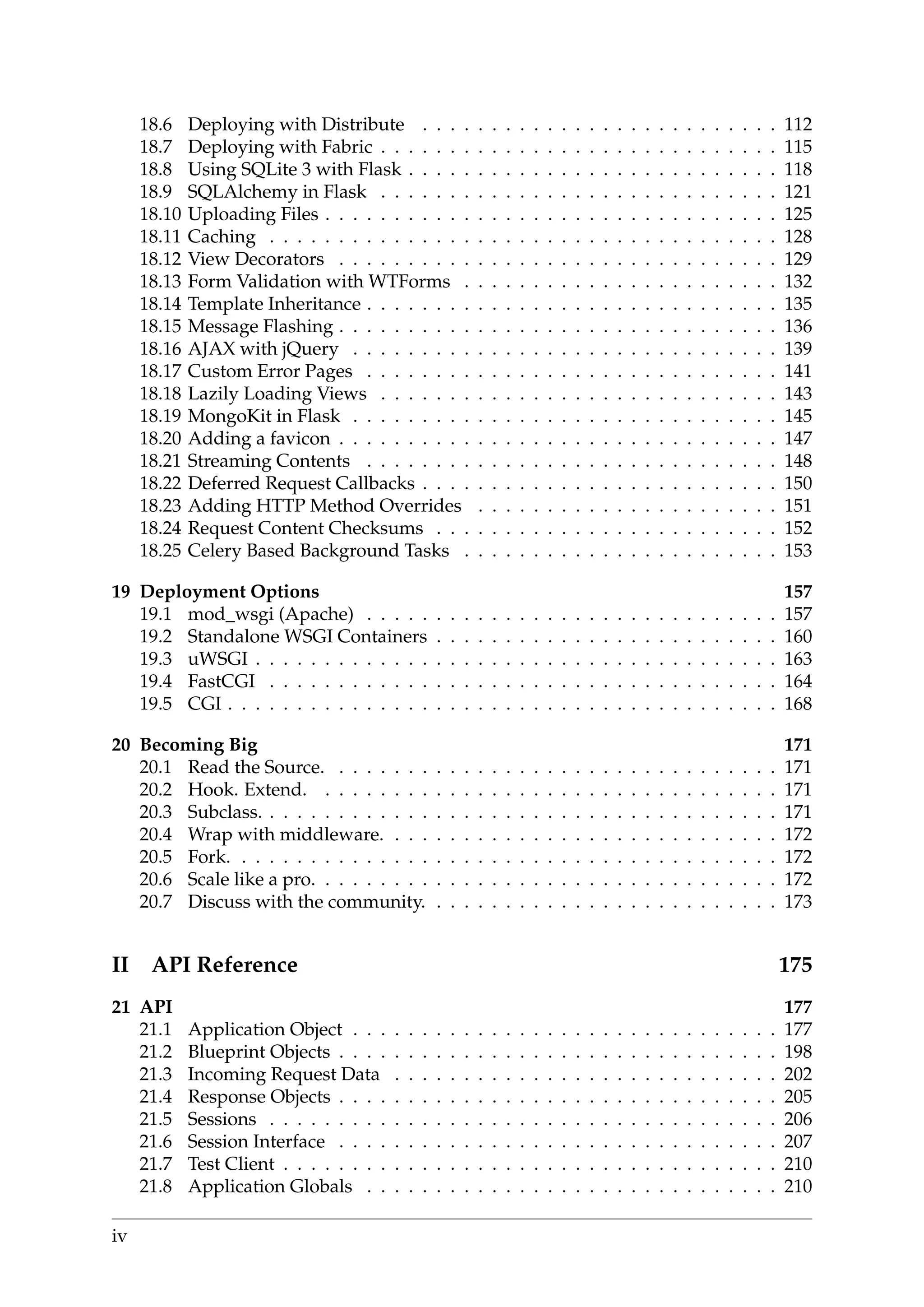 18.6 Deploying with Distribute . . . . . . . . . . . . . . . . . . . . . . . . . . 112
18.7 Deploying with Fabric . . . . . . . . . . . . . . . . . . . . . . . . . . . . . 115
18.8 Using SQLite 3 with Flask . . . . . . . . . . . . . . . . . . . . . . . . . . . 118
18.9 SQLAlchemy in Flask . . . . . . . . . . . . . . . . . . . . . . . . . . . . . 121
18.10 Uploading Files . . . . . . . . . . . . . . . . . . . . . . . . . . . . . . . . . 125
18.11 Caching . . . . . . . . . . . . . . . . . . . . . . . . . . . . . . . . . . . . . 128
18.12 View Decorators . . . . . . . . . . . . . . . . . . . . . . . . . . . . . . . . 129
18.13 Form Validation with WTForms . . . . . . . . . . . . . . . . . . . . . . . 132
18.14 Template Inheritance . . . . . . . . . . . . . . . . . . . . . . . . . . . . . . 135
18.15 Message Flashing . . . . . . . . . . . . . . . . . . . . . . . . . . . . . . . . 136
18.16 AJAX with jQuery . . . . . . . . . . . . . . . . . . . . . . . . . . . . . . . 139
18.17 Custom Error Pages . . . . . . . . . . . . . . . . . . . . . . . . . . . . . . 141
18.18 Lazily Loading Views . . . . . . . . . . . . . . . . . . . . . . . . . . . . . 143
18.19 MongoKit in Flask . . . . . . . . . . . . . . . . . . . . . . . . . . . . . . . 145
18.20 Adding a favicon . . . . . . . . . . . . . . . . . . . . . . . . . . . . . . . . 147
18.21 Streaming Contents . . . . . . . . . . . . . . . . . . . . . . . . . . . . . . 148
18.22 Deferred Request Callbacks . . . . . . . . . . . . . . . . . . . . . . . . . . 150
18.23 Adding HTTP Method Overrides . . . . . . . . . . . . . . . . . . . . . . 151
18.24 Request Content Checksums . . . . . . . . . . . . . . . . . . . . . . . . . 152
18.25 Celery Based Background Tasks . . . . . . . . . . . . . . . . . . . . . . . 153
19 Deployment Options 157
19.1 mod_wsgi (Apache) . . . . . . . . . . . . . . . . . . . . . . . . . . . . . . 157
19.2 Standalone WSGI Containers . . . . . . . . . . . . . . . . . . . . . . . . . 160
19.3 uWSGI . . . . . . . . . . . . . . . . . . . . . . . . . . . . . . . . . . . . . . 163
19.4 FastCGI . . . . . . . . . . . . . . . . . . . . . . . . . . . . . . . . . . . . . 164
19.5 CGI . . . . . . . . . . . . . . . . . . . . . . . . . . . . . . . . . . . . . . . . 168
20 Becoming Big 171
20.1 Read the Source. . . . . . . . . . . . . . . . . . . . . . . . . . . . . . . . . 171
20.2 Hook. Extend. . . . . . . . . . . . . . . . . . . . . . . . . . . . . . . . . . 171
20.3 Subclass. . . . . . . . . . . . . . . . . . . . . . . . . . . . . . . . . . . . . . 171
20.4 Wrap with middleware. . . . . . . . . . . . . . . . . . . . . . . . . . . . . 172
20.5 Fork. . . . . . . . . . . . . . . . . . . . . . . . . . . . . . . . . . . . . . . . 172
20.6 Scale like a pro. . . . . . . . . . . . . . . . . . . . . . . . . . . . . . . . . . 172
20.7 Discuss with the community. . . . . . . . . . . . . . . . . . . . . . . . . . 173
II API Reference 175
21 API 177
21.1 Application Object . . . . . . . . . . . . . . . . . . . . . . . . . . . . . . . 177
21.2 Blueprint Objects . . . . . . . . . . . . . . . . . . . . . . . . . . . . . . . . 198
21.3 Incoming Request Data . . . . . . . . . . . . . . . . . . . . . . . . . . . . 202
21.4 Response Objects . . . . . . . . . . . . . . . . . . . . . . . . . . . . . . . . 205
21.5 Sessions . . . . . . . . . . . . . . . . . . . . . . . . . . . . . . . . . . . . . 206
21.6 Session Interface . . . . . . . . . . . . . . . . . . . . . . . . . . . . . . . . 207
21.7 Test Client . . . . . . . . . . . . . . . . . . . . . . . . . . . . . . . . . . . . 210
21.8 Application Globals . . . . . . . . . . . . . . . . . . . . . . . . . . . . . . 210
iv
 