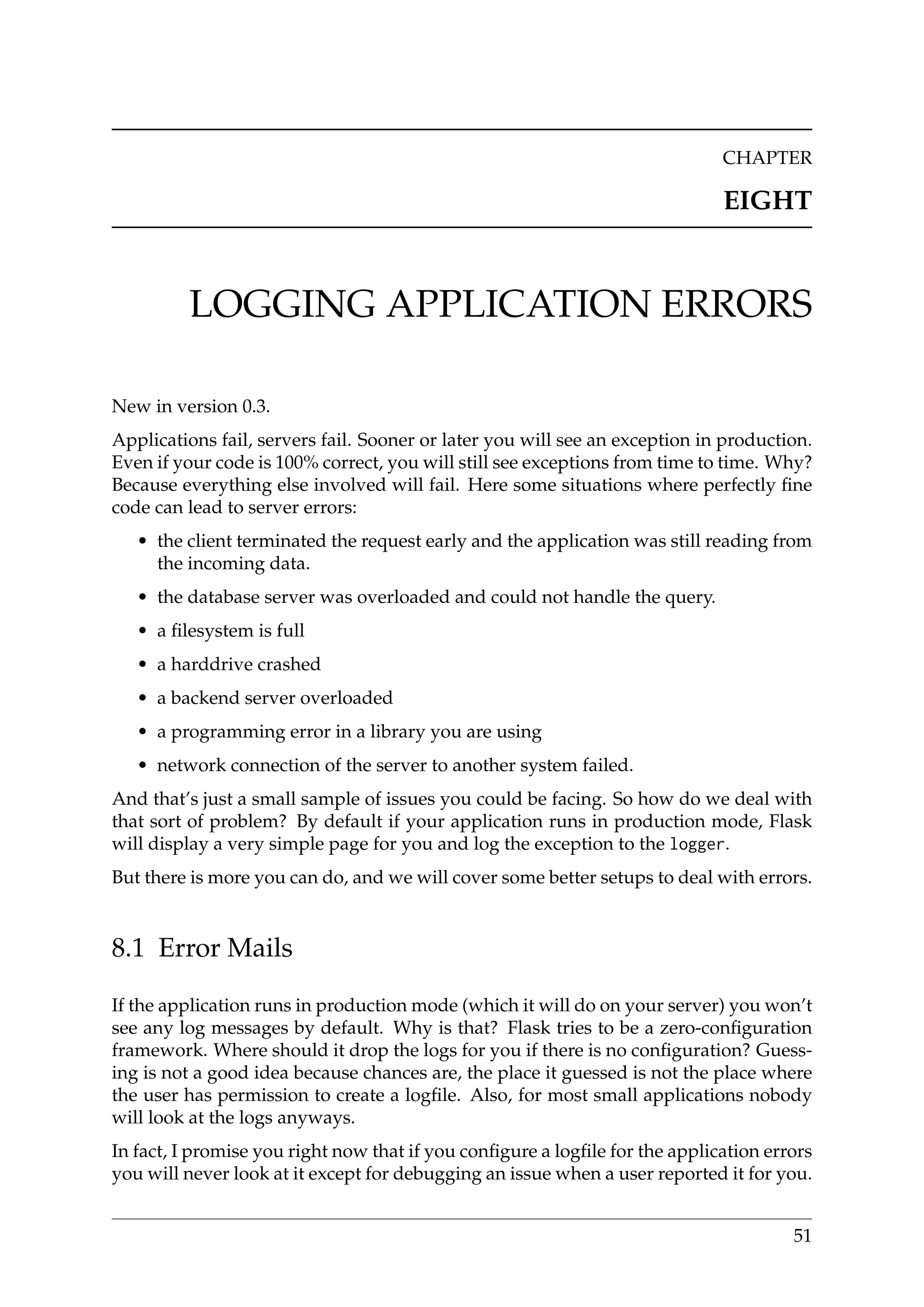 CHAPTER
EIGHT
LOGGING APPLICATION ERRORS
New in version 0.3.
Applications fail, servers fail. Sooner or later you will see an exception in production.
Even if your code is 100% correct, you will still see exceptions from time to time. Why?
Because everything else involved will fail. Here some situations where perfectly ﬁne
code can lead to server errors:
• the client terminated the request early and the application was still reading from
the incoming data.
• the database server was overloaded and could not handle the query.
• a ﬁlesystem is full
• a harddrive crashed
• a backend server overloaded
• a programming error in a library you are using
• network connection of the server to another system failed.
And that’s just a small sample of issues you could be facing. So how do we deal with
that sort of problem? By default if your application runs in production mode, Flask
will display a very simple page for you and log the exception to the logger.
But there is more you can do, and we will cover some better setups to deal with errors.
8.1 Error Mails
If the application runs in production mode (which it will do on your server) you won’t
see any log messages by default. Why is that? Flask tries to be a zero-conﬁguration
framework. Where should it drop the logs for you if there is no conﬁguration? Guess-
ing is not a good idea because chances are, the place it guessed is not the place where
the user has permission to create a logﬁle. Also, for most small applications nobody
will look at the logs anyways.
In fact, I promise you right now that if you conﬁgure a logﬁle for the application errors
you will never look at it except for debugging an issue when a user reported it for you.
51
 