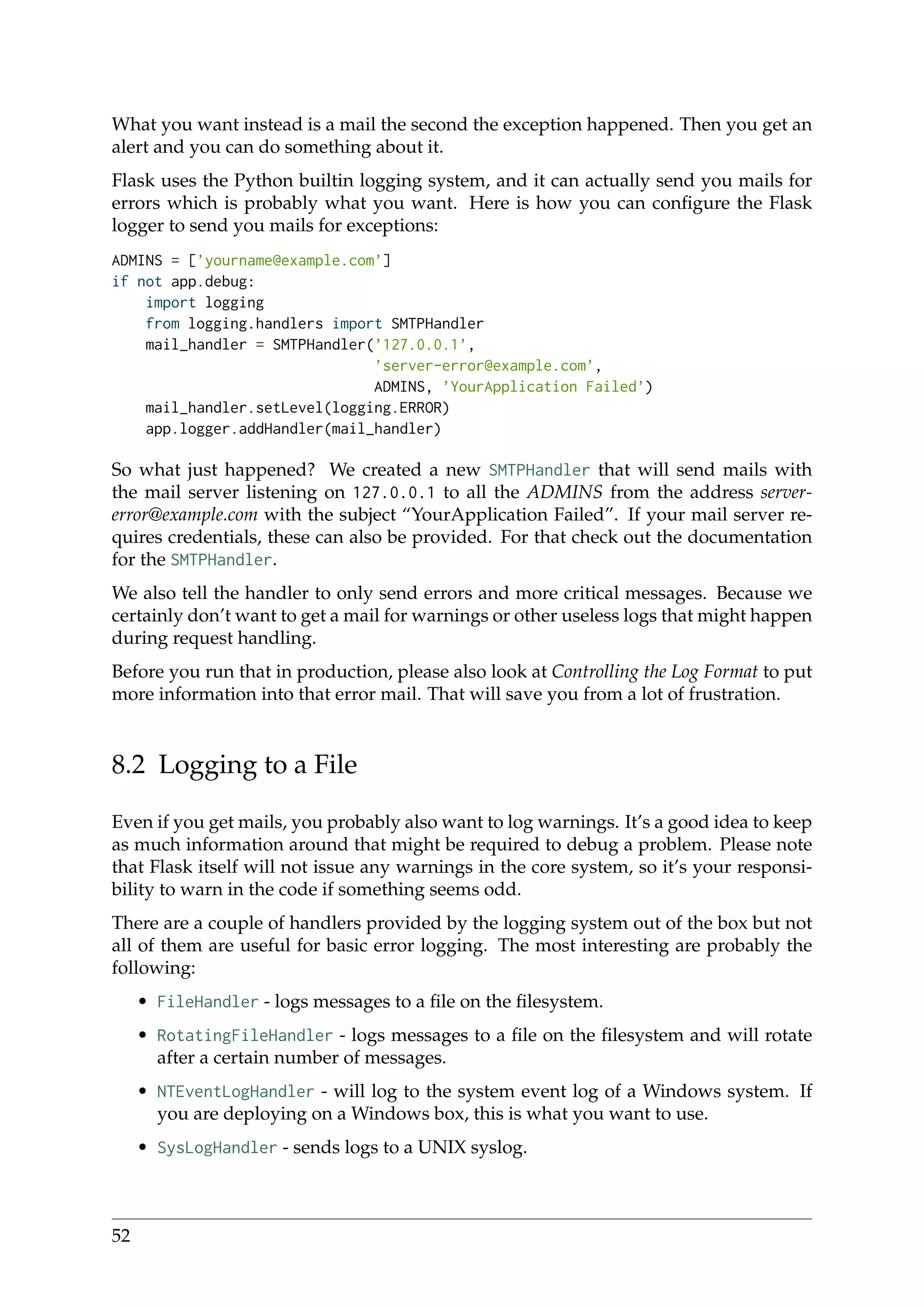 What you want instead is a mail the second the exception happened. Then you get an
alert and you can do something about it.
Flask uses the Python builtin logging system, and it can actually send you mails for
errors which is probably what you want. Here is how you can conﬁgure the Flask
logger to send you mails for exceptions:
ADMINS = [’yourname@example.com’]
if not app.debug:
import logging
from logging.handlers import SMTPHandler
mail_handler = SMTPHandler(’127.0.0.1’,
’server-error@example.com’,
ADMINS, ’YourApplication Failed’)
mail_handler.setLevel(logging.ERROR)
app.logger.addHandler(mail_handler)
So what just happened? We created a new SMTPHandler that will send mails with
the mail server listening on 127.0.0.1 to all the ADMINS from the address server-
error@example.com with the subject “YourApplication Failed”. If your mail server re-
quires credentials, these can also be provided. For that check out the documentation
for the SMTPHandler.
We also tell the handler to only send errors and more critical messages. Because we
certainly don’t want to get a mail for warnings or other useless logs that might happen
during request handling.
Before you run that in production, please also look at Controlling the Log Format to put
more information into that error mail. That will save you from a lot of frustration.
8.2 Logging to a File
Even if you get mails, you probably also want to log warnings. It’s a good idea to keep
as much information around that might be required to debug a problem. Please note
that Flask itself will not issue any warnings in the core system, so it’s your responsi-
bility to warn in the code if something seems odd.
There are a couple of handlers provided by the logging system out of the box but not
all of them are useful for basic error logging. The most interesting are probably the
following:
• FileHandler - logs messages to a ﬁle on the ﬁlesystem.
• RotatingFileHandler - logs messages to a ﬁle on the ﬁlesystem and will rotate
after a certain number of messages.
• NTEventLogHandler - will log to the system event log of a Windows system. If
you are deploying on a Windows box, this is what you want to use.
• SysLogHandler - sends logs to a UNIX syslog.
52
 