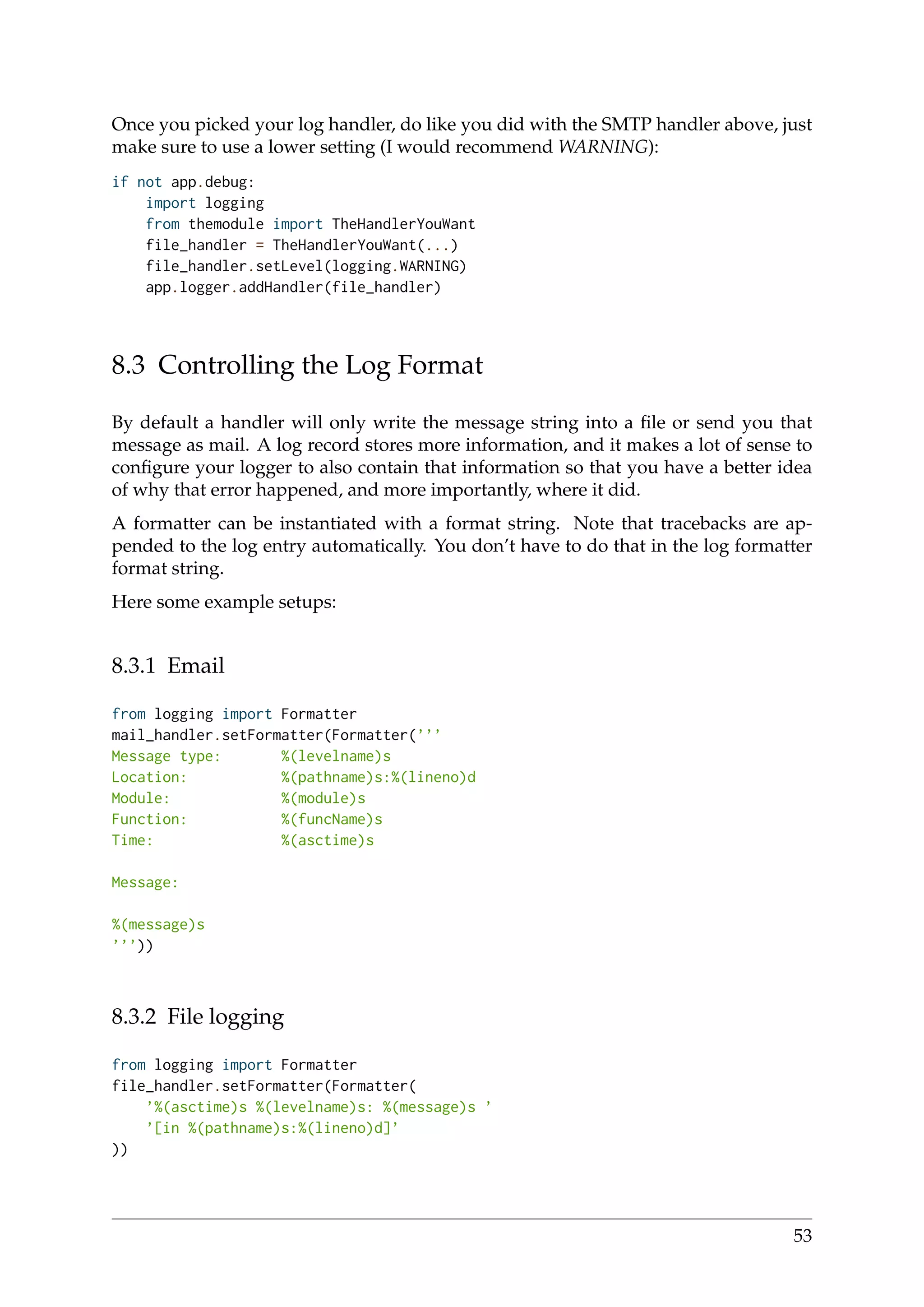 Once you picked your log handler, do like you did with the SMTP handler above, just
make sure to use a lower setting (I would recommend WARNING):
if not app.debug:
import logging
from themodule import TheHandlerYouWant
file_handler = TheHandlerYouWant(...)
file_handler.setLevel(logging.WARNING)
app.logger.addHandler(file_handler)
8.3 Controlling the Log Format
By default a handler will only write the message string into a ﬁle or send you that
message as mail. A log record stores more information, and it makes a lot of sense to
conﬁgure your logger to also contain that information so that you have a better idea
of why that error happened, and more importantly, where it did.
A formatter can be instantiated with a format string. Note that tracebacks are ap-
pended to the log entry automatically. You don’t have to do that in the log formatter
format string.
Here some example setups:
8.3.1 Email
from logging import Formatter
mail_handler.setFormatter(Formatter(’’’
Message type: %(levelname)s
Location: %(pathname)s:%(lineno)d
Module: %(module)s
Function: %(funcName)s
Time: %(asctime)s
Message:
%(message)s
’’’))
8.3.2 File logging
from logging import Formatter
file_handler.setFormatter(Formatter(
’%(asctime)s %(levelname)s: %(message)s ’
’[in %(pathname)s:%(lineno)d]’
))
53
 