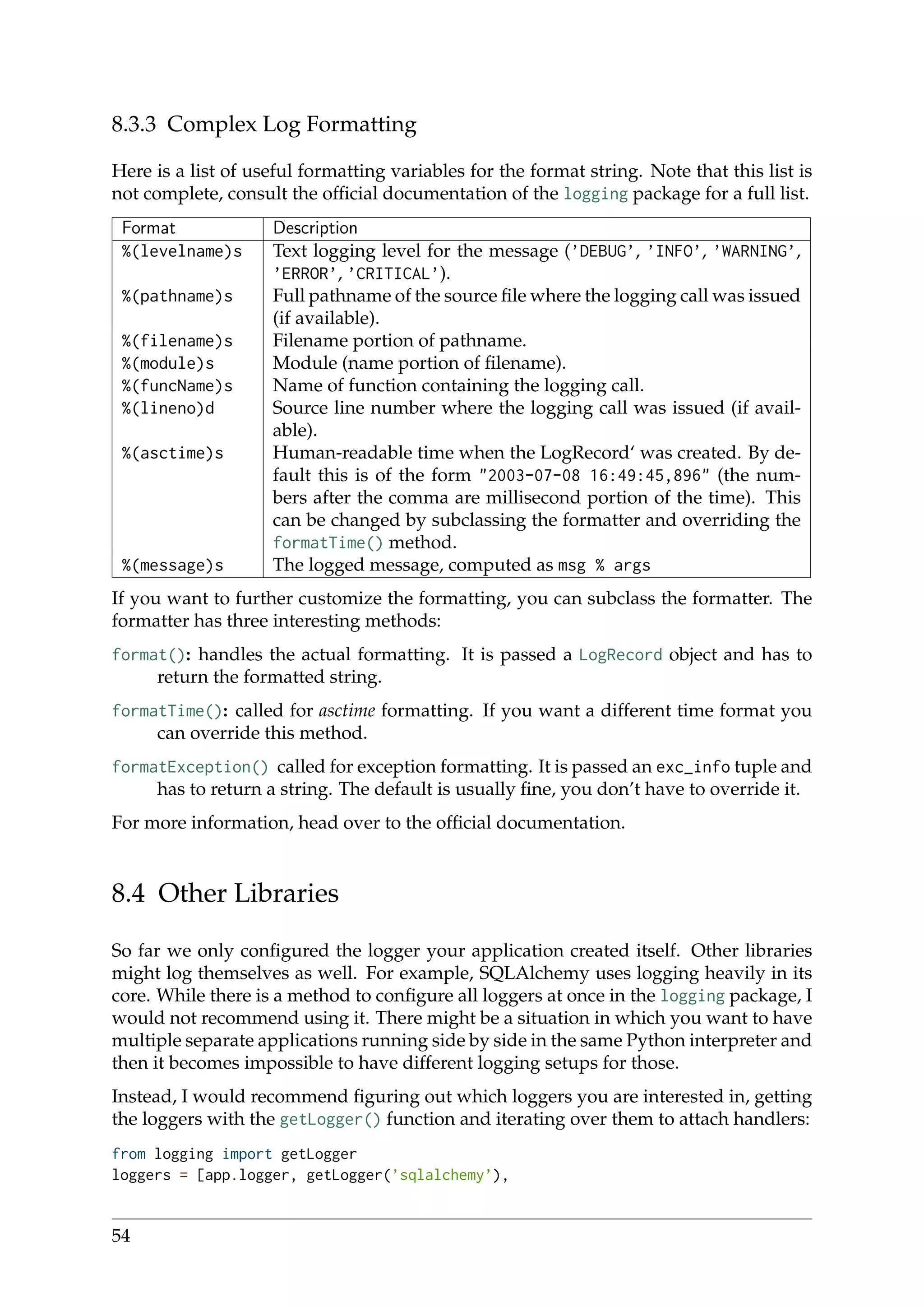 8.3.3 Complex Log Formatting
Here is a list of useful formatting variables for the format string. Note that this list is
not complete, consult the ofﬁcial documentation of the logging package for a full list.
Format Description
%(levelname)s Text logging level for the message (’DEBUG’, ’INFO’, ’WARNING’,
’ERROR’, ’CRITICAL’).
%(pathname)s Full pathname of the source ﬁle where the logging call was issued
(if available).
%(filename)s Filename portion of pathname.
%(module)s Module (name portion of ﬁlename).
%(funcName)s Name of function containing the logging call.
%(lineno)d Source line number where the logging call was issued (if avail-
able).
%(asctime)s Human-readable time when the LogRecord‘ was created. By de-
fault this is of the form "2003-07-08 16:49:45,896" (the num-
bers after the comma are millisecond portion of the time). This
can be changed by subclassing the formatter and overriding the
formatTime() method.
%(message)s The logged message, computed as msg % args
If you want to further customize the formatting, you can subclass the formatter. The
formatter has three interesting methods:
format(): handles the actual formatting. It is passed a LogRecord object and has to
return the formatted string.
formatTime(): called for asctime formatting. If you want a different time format you
can override this method.
formatException() called for exception formatting. It is passed an exc_info tuple and
has to return a string. The default is usually ﬁne, you don’t have to override it.
For more information, head over to the ofﬁcial documentation.
8.4 Other Libraries
So far we only conﬁgured the logger your application created itself. Other libraries
might log themselves as well. For example, SQLAlchemy uses logging heavily in its
core. While there is a method to conﬁgure all loggers at once in the logging package, I
would not recommend using it. There might be a situation in which you want to have
multiple separate applications running side by side in the same Python interpreter and
then it becomes impossible to have different logging setups for those.
Instead, I would recommend ﬁguring out which loggers you are interested in, getting
the loggers with the getLogger() function and iterating over them to attach handlers:
from logging import getLogger
loggers = [app.logger, getLogger(’sqlalchemy’),
54
 