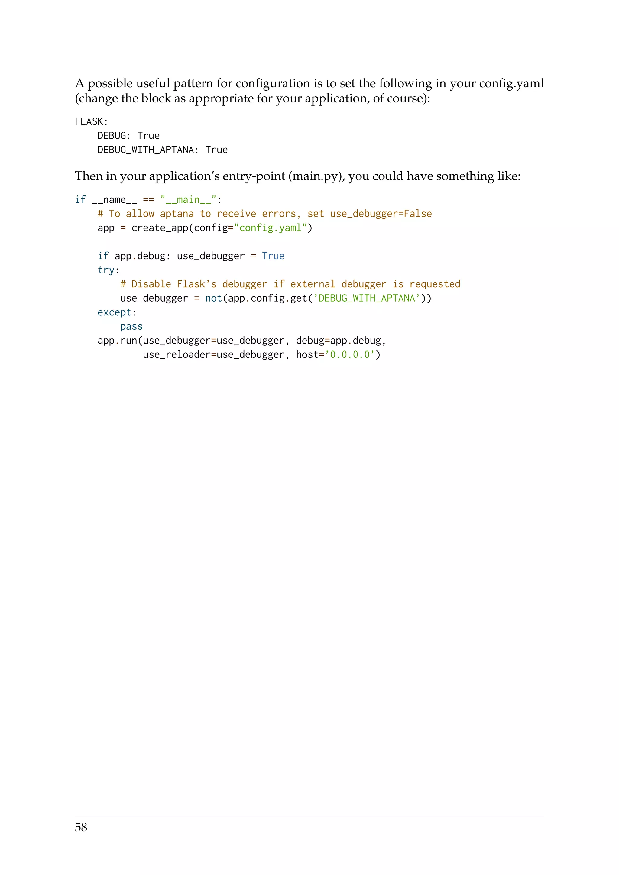 A possible useful pattern for conﬁguration is to set the following in your conﬁg.yaml
(change the block as appropriate for your application, of course):
FLASK:
DEBUG: True
DEBUG_WITH_APTANA: True
Then in your application’s entry-point (main.py), you could have something like:
if __name__ == "__main__":
# To allow aptana to receive errors, set use_debugger=False
app = create_app(config="config.yaml")
if app.debug: use_debugger = True
try:
# Disable Flask’s debugger if external debugger is requested
use_debugger = not(app.config.get(’DEBUG_WITH_APTANA’))
except:
pass
app.run(use_debugger=use_debugger, debug=app.debug,
use_reloader=use_debugger, host=’0.0.0.0’)
58
 
