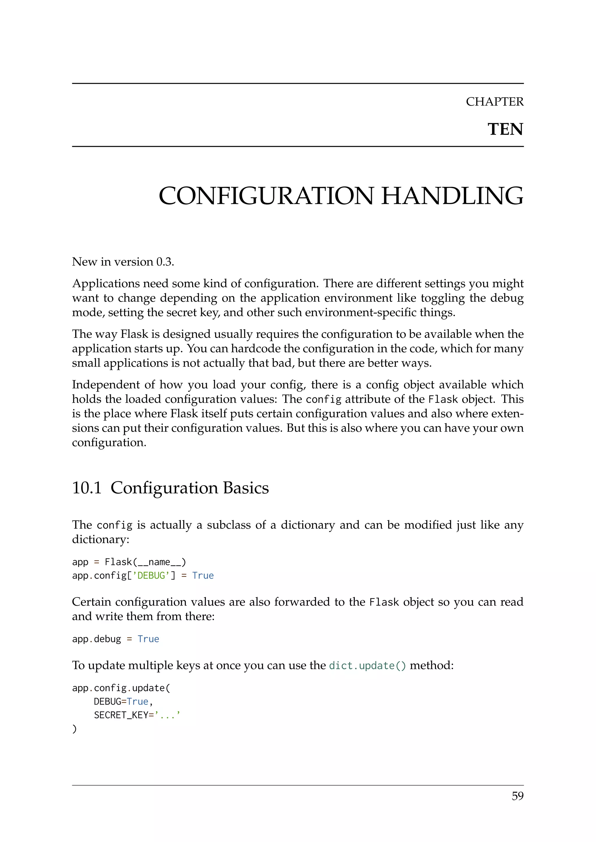 CHAPTER
TEN
CONFIGURATION HANDLING
New in version 0.3.
Applications need some kind of conﬁguration. There are different settings you might
want to change depending on the application environment like toggling the debug
mode, setting the secret key, and other such environment-speciﬁc things.
The way Flask is designed usually requires the conﬁguration to be available when the
application starts up. You can hardcode the conﬁguration in the code, which for many
small applications is not actually that bad, but there are better ways.
Independent of how you load your conﬁg, there is a conﬁg object available which
holds the loaded conﬁguration values: The config attribute of the Flask object. This
is the place where Flask itself puts certain conﬁguration values and also where exten-
sions can put their conﬁguration values. But this is also where you can have your own
conﬁguration.
10.1 Conﬁguration Basics
The config is actually a subclass of a dictionary and can be modiﬁed just like any
dictionary:
app = Flask(__name__)
app.config[’DEBUG’] = True
Certain conﬁguration values are also forwarded to the Flask object so you can read
and write them from there:
app.debug = True
To update multiple keys at once you can use the dict.update() method:
app.config.update(
DEBUG=True,
SECRET_KEY=’...’
)
59
 