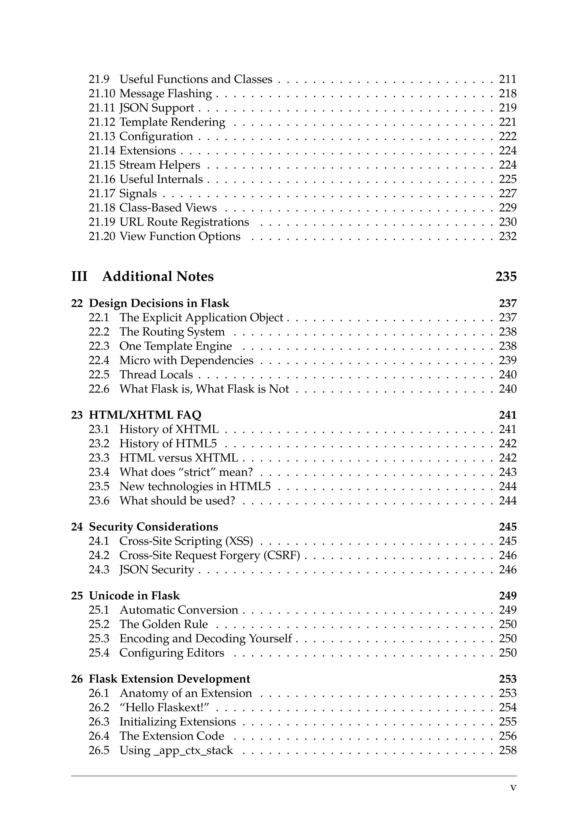 21.9 Useful Functions and Classes . . . . . . . . . . . . . . . . . . . . . . . . . 211
21.10 Message Flashing . . . . . . . . . . . . . . . . . . . . . . . . . . . . . . . . 218
21.11 JSON Support . . . . . . . . . . . . . . . . . . . . . . . . . . . . . . . . . . 219
21.12 Template Rendering . . . . . . . . . . . . . . . . . . . . . . . . . . . . . . 221
21.13 Conﬁguration . . . . . . . . . . . . . . . . . . . . . . . . . . . . . . . . . . 222
21.14 Extensions . . . . . . . . . . . . . . . . . . . . . . . . . . . . . . . . . . . . 224
21.15 Stream Helpers . . . . . . . . . . . . . . . . . . . . . . . . . . . . . . . . . 224
21.16 Useful Internals . . . . . . . . . . . . . . . . . . . . . . . . . . . . . . . . . 225
21.17 Signals . . . . . . . . . . . . . . . . . . . . . . . . . . . . . . . . . . . . . . 227
21.18 Class-Based Views . . . . . . . . . . . . . . . . . . . . . . . . . . . . . . . 229
21.19 URL Route Registrations . . . . . . . . . . . . . . . . . . . . . . . . . . . 230
21.20 View Function Options . . . . . . . . . . . . . . . . . . . . . . . . . . . . 232
III Additional Notes 235
22 Design Decisions in Flask 237
22.1 The Explicit Application Object . . . . . . . . . . . . . . . . . . . . . . . . 237
22.2 The Routing System . . . . . . . . . . . . . . . . . . . . . . . . . . . . . . 238
22.3 One Template Engine . . . . . . . . . . . . . . . . . . . . . . . . . . . . . 238
22.4 Micro with Dependencies . . . . . . . . . . . . . . . . . . . . . . . . . . . 239
22.5 Thread Locals . . . . . . . . . . . . . . . . . . . . . . . . . . . . . . . . . . 240
22.6 What Flask is, What Flask is Not . . . . . . . . . . . . . . . . . . . . . . . 240
23 HTML/XHTML FAQ 241
23.1 History of XHTML . . . . . . . . . . . . . . . . . . . . . . . . . . . . . . . 241
23.2 History of HTML5 . . . . . . . . . . . . . . . . . . . . . . . . . . . . . . . 242
23.3 HTML versus XHTML . . . . . . . . . . . . . . . . . . . . . . . . . . . . . 242
23.4 What does “strict” mean? . . . . . . . . . . . . . . . . . . . . . . . . . . . 243
23.5 New technologies in HTML5 . . . . . . . . . . . . . . . . . . . . . . . . . 244
23.6 What should be used? . . . . . . . . . . . . . . . . . . . . . . . . . . . . . 244
24 Security Considerations 245
24.1 Cross-Site Scripting (XSS) . . . . . . . . . . . . . . . . . . . . . . . . . . . 245
24.2 Cross-Site Request Forgery (CSRF) . . . . . . . . . . . . . . . . . . . . . . 246
24.3 JSON Security . . . . . . . . . . . . . . . . . . . . . . . . . . . . . . . . . . 246
25 Unicode in Flask 249
25.1 Automatic Conversion . . . . . . . . . . . . . . . . . . . . . . . . . . . . . 249
25.2 The Golden Rule . . . . . . . . . . . . . . . . . . . . . . . . . . . . . . . . 250
25.3 Encoding and Decoding Yourself . . . . . . . . . . . . . . . . . . . . . . . 250
25.4 Conﬁguring Editors . . . . . . . . . . . . . . . . . . . . . . . . . . . . . . 250
26 Flask Extension Development 253
26.1 Anatomy of an Extension . . . . . . . . . . . . . . . . . . . . . . . . . . . 253
26.2 “Hello Flaskext!” . . . . . . . . . . . . . . . . . . . . . . . . . . . . . . . . 254
26.3 Initializing Extensions . . . . . . . . . . . . . . . . . . . . . . . . . . . . . 255
26.4 The Extension Code . . . . . . . . . . . . . . . . . . . . . . . . . . . . . . 256
26.5 Using _app_ctx_stack . . . . . . . . . . . . . . . . . . . . . . . . . . . . . 258
v
 