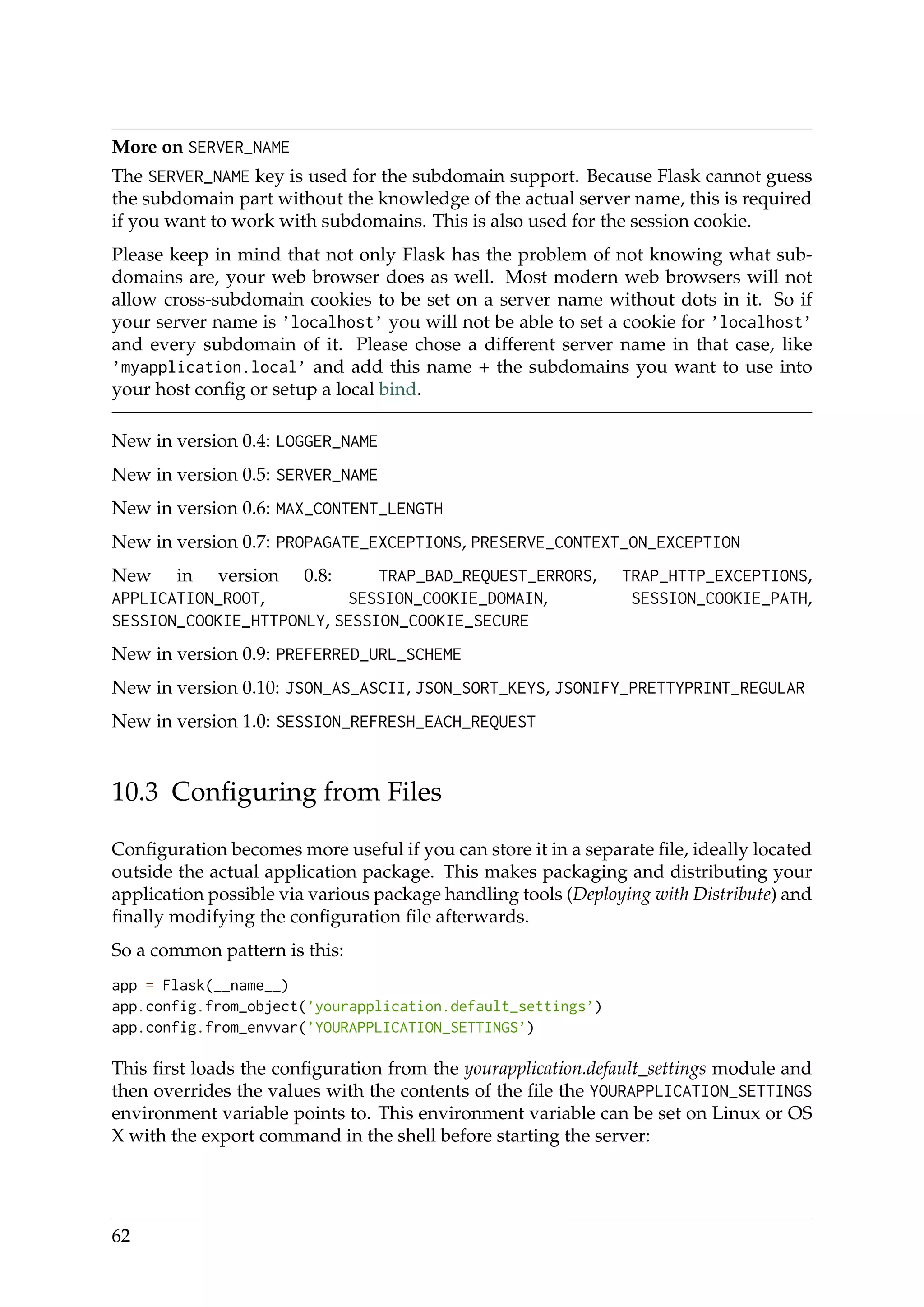 More on SERVER_NAME
The SERVER_NAME key is used for the subdomain support. Because Flask cannot guess
the subdomain part without the knowledge of the actual server name, this is required
if you want to work with subdomains. This is also used for the session cookie.
Please keep in mind that not only Flask has the problem of not knowing what sub-
domains are, your web browser does as well. Most modern web browsers will not
allow cross-subdomain cookies to be set on a server name without dots in it. So if
your server name is ’localhost’ you will not be able to set a cookie for ’localhost’
and every subdomain of it. Please chose a different server name in that case, like
’myapplication.local’ and add this name + the subdomains you want to use into
your host conﬁg or setup a local bind.
New in version 0.4: LOGGER_NAME
New in version 0.5: SERVER_NAME
New in version 0.6: MAX_CONTENT_LENGTH
New in version 0.7: PROPAGATE_EXCEPTIONS, PRESERVE_CONTEXT_ON_EXCEPTION
New in version 0.8: TRAP_BAD_REQUEST_ERRORS, TRAP_HTTP_EXCEPTIONS,
APPLICATION_ROOT, SESSION_COOKIE_DOMAIN, SESSION_COOKIE_PATH,
SESSION_COOKIE_HTTPONLY, SESSION_COOKIE_SECURE
New in version 0.9: PREFERRED_URL_SCHEME
New in version 0.10: JSON_AS_ASCII, JSON_SORT_KEYS, JSONIFY_PRETTYPRINT_REGULAR
New in version 1.0: SESSION_REFRESH_EACH_REQUEST
10.3 Conﬁguring from Files
Conﬁguration becomes more useful if you can store it in a separate ﬁle, ideally located
outside the actual application package. This makes packaging and distributing your
application possible via various package handling tools (Deploying with Distribute) and
ﬁnally modifying the conﬁguration ﬁle afterwards.
So a common pattern is this:
app = Flask(__name__)
app.config.from_object(’yourapplication.default_settings’)
app.config.from_envvar(’YOURAPPLICATION_SETTINGS’)
This ﬁrst loads the conﬁguration from the yourapplication.default_settings module and
then overrides the values with the contents of the ﬁle the YOURAPPLICATION_SETTINGS
environment variable points to. This environment variable can be set on Linux or OS
X with the export command in the shell before starting the server:
62
 
