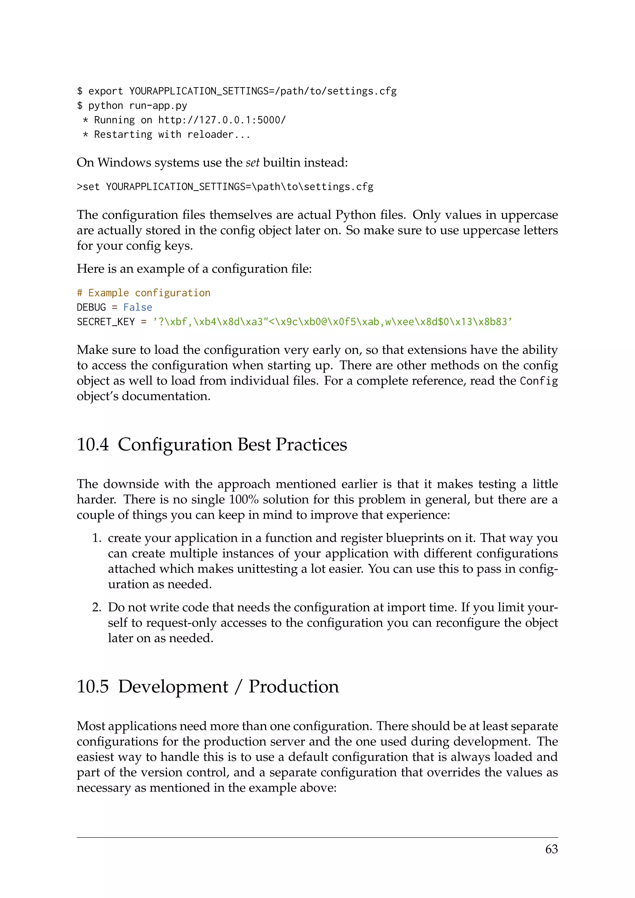 $ export YOURAPPLICATION_SETTINGS=/path/to/settings.cfg
$ python run-app.py
* Running on http://127.0.0.1:5000/
* Restarting with reloader...
On Windows systems use the set builtin instead:
>set YOURAPPLICATION_SETTINGS=pathtosettings.cfg
The conﬁguration ﬁles themselves are actual Python ﬁles. Only values in uppercase
are actually stored in the conﬁg object later on. So make sure to use uppercase letters
for your conﬁg keys.
Here is an example of a conﬁguration ﬁle:
# Example configuration
DEBUG = False
SECRET_KEY = ’?xbf,xb4x8dxa3"<x9cxb0@x0f5xab,wxeex8d$0x13x8b83’
Make sure to load the conﬁguration very early on, so that extensions have the ability
to access the conﬁguration when starting up. There are other methods on the conﬁg
object as well to load from individual ﬁles. For a complete reference, read the Config
object’s documentation.
10.4 Conﬁguration Best Practices
The downside with the approach mentioned earlier is that it makes testing a little
harder. There is no single 100% solution for this problem in general, but there are a
couple of things you can keep in mind to improve that experience:
1. create your application in a function and register blueprints on it. That way you
can create multiple instances of your application with different conﬁgurations
attached which makes unittesting a lot easier. You can use this to pass in conﬁg-
uration as needed.
2. Do not write code that needs the conﬁguration at import time. If you limit your-
self to request-only accesses to the conﬁguration you can reconﬁgure the object
later on as needed.
10.5 Development / Production
Most applications need more than one conﬁguration. There should be at least separate
conﬁgurations for the production server and the one used during development. The
easiest way to handle this is to use a default conﬁguration that is always loaded and
part of the version control, and a separate conﬁguration that overrides the values as
necessary as mentioned in the example above:
63
 
